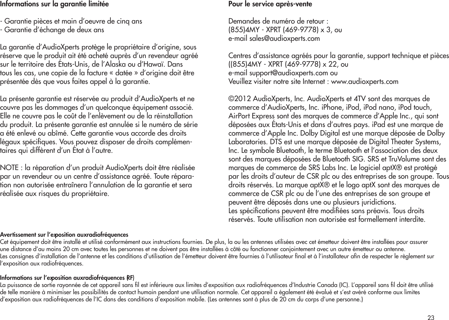 Informations sur la garantie limitée- Garantie pièces et main d’oeuvre de cinq ans- Garantie d’échange de deux ansLa garantie d’AudioXperts protège le propriétaire d’origine, sousréserve que le produit ait été acheté auprès d’un revendeur agréé sur le territoire des États-Unis, de l’Alaska ou d’Hawaï. Dans tous les cas, une copie de la facture « datée » d’origine doit être présentée dès que vous faites appel à la garantie.La présente garantie est réservée au produit d’AudioXperts et ne couvre pas les dommages d’un quelconque équipement associé. Elle ne couvre pas le coût de l’enlèvement ou de la réinstallation du produit. La présente garantie est annulée si le numéro de série a été enlevé ou abîmé. Cette garantie vous accorde des droits légaux spéciques. Vous pouvez disposer de droits complémen-taires qui diffèrent d’un État à l’autre.NOTE : la réparation d’un produit AudioXperts doit être réalisée par un revendeur ou un centre d’assistance agréé. Toute répara-tion non autorisée entraînera l’annulation de la garantie et sera réalisée aux risques du propriétaire.Pour le service après-venteDemandes de numéro de retour :(855)4MY - XPRT (469-9778) x 3, oue-mail sales@audioxperts.comCentres d’assistance agréés pour la garantie, support technique et pièces ((855)4MY - XPRT (469-9778) x 22, oue-mail support@audioxperts.com ouVeuillez visiter notre site Internet : www.audioxperts.com©2012 AudioXperts, Inc. AudioXperts et 4TV sont des marques decommerce d’AudioXperts, Inc. iPhone, iPod, iPod nano, iPod touch,AirPort Express sont des marques de commerce d’Apple Inc., qui sontdéposées aux États-Unis et dans d’autres pays. iPad est une marque decommerce d’Apple Inc. Dolby Digital est une marque déposée de DolbyLaboratories. DTS est une marque déposée de Digital Theater Systems,Inc. Le symbole Bluetooth, le terme Bluetooth et l’association des deuxsont des marques déposées de Bluetooth SIG. SRS et TruVolume sont desmarques de commerce de SRS Labs Inc. Le logiciel aptX® est protégé par les droits d’auteur de CSR plc ou des entreprises de son groupe. Tousdroits réservés. La marque aptX® et le logo aptX sont des marques decommerce de CSR plc ou de l’une des entreprises de son groupe etpeuvent être déposés dans une ou plusieurs juridictions.Les spécications peuvent être modiées sans préavis. Tous droitsréservés. Toute utilisation non autorisée est formellement interdite.Avertissement sur l’exposition aux radiofréquencesCet équipement doit être installé et utilisé conformément aux instructions fournies. De plus, la ou les antennes utilisées avec cet émetteur doivent être installées pour assurerune distance d’au moins 20 cm avec toutes les personnes et ne doivent pas être installées à côté ou fonctionner conjointement avec un autre émetteur ou antenne.Les consignes d’installation de l’antenne et les conditions d’utilisation de l’émetteur doivent être fournies à l’utilisateur nal et à l’installateur an de respecter le règlement surl’exposition aux radiofréquences.Informations sur l’exposition aux radiofréquences (RF)La puissance de sortie rayonnée de cet appareil sans l est inférieure aux limites d’exposition aux radiofréquences d’Industrie Canada (IC). L’appareil sans l doit être utiliséde telle manière à minimiser les possibilités de contact humain pendant une utilisation normale. Cet appareil a également été évalué et s’est avéré conforme aux limitesd’exposition aux radiofréquences de l’IC dans des conditions d’exposition mobile. (Les antennes sont à plus de 20 cm du corps d’une personne.)23