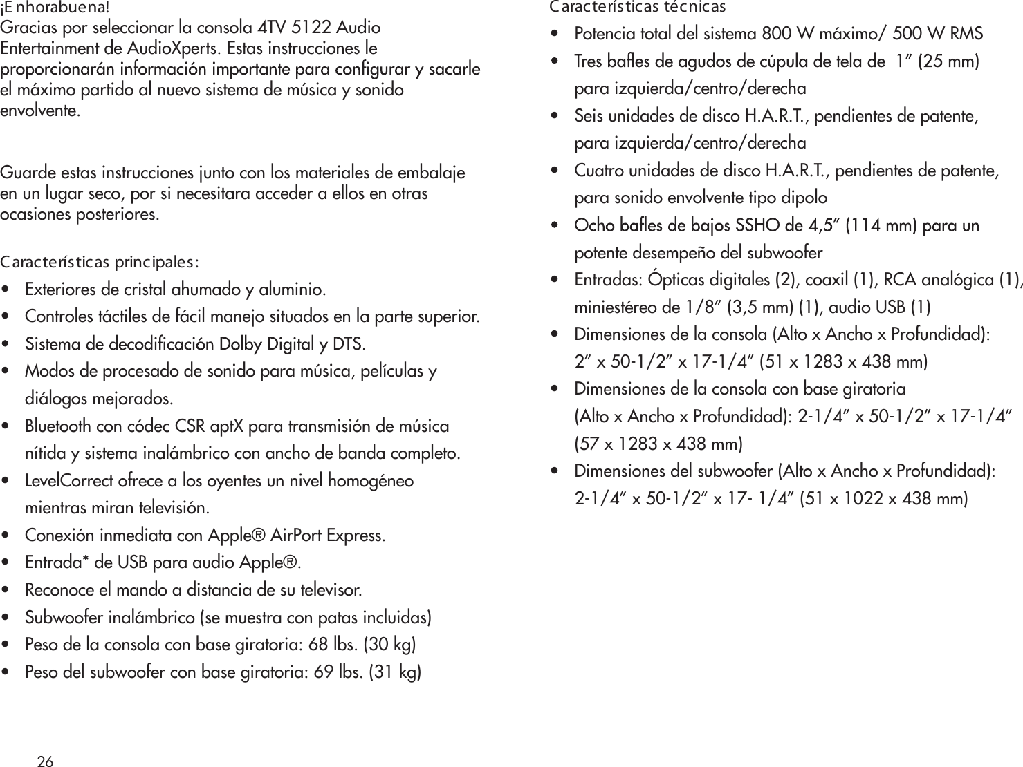 26¡E nhorabuena!Gracias por seleccionar la consola 4TV 5122 AudioEntertainment de AudioXperts. Estas instrucciones leel máximo partido al nuevo sistema de música y sonidoenvolvente.Guarde estas instrucciones junto con los materiales de embalajeen un lugar seco, por si necesitara acceder a ellos en otrasocasiones posteriores.C aracterísticas principales:•   Exteriores de cristal ahumado y aluminio.•   Controles táctiles de fácil manejo situados en la parte superior.•   Modos de procesado de sonido para música, películas y     diálogos mejorados.•   Bluetooth con códec CSR aptX para transmisión de música     nítida y sistema inalámbrico con ancho de banda completo.•   LevelCorrect ofrece a los oyentes un nivel homogéneo     mientras miran televisión. •   Conexión inmediata con Apple® AirPort Express.•   Entrada* de USB para audio Apple®.•   Reconoce el mando a distancia de su televisor.•   Subwoofer inalámbrico (se muestra con patas incluidas)•   Peso de la consola con base giratoria: 68 lbs. (30 kg)•   Peso del subwoofer con base giratoria: 69 lbs. (31 kg)C aracterísticas técnicas•   Potencia total del sistema 800 W máximo/ 500 W RMS     para izquierda/centro/derecha•   Seis unidades de disco H.A.R.T., pendientes de patente,     para izquierda/centro/derecha•   Cuatro unidades de disco H.A.R.T., pendientes de patente,      para sonido envolvente tipo dipolo     potente desempeño del subwoofer•   Entradas: Ópticas digitales (2), coaxil (1), RCA analógica (1),       miniestéreo de 1/8” (3,5 mm) (1), audio USB (1)•   Dimensiones de la consola (Alto x Ancho x Profundidad):     2” x 50-1/2” x 17-1/4” (51 x 1283 x 438 mm)•   Dimensiones de la consola con base giratoria     (Alto x Ancho x Profundidad): 2-1/4” x 50-1/2” x 17-1/4”      (57 x 1283 x 438 mm)•   Dimensiones del subwoofer (Alto x Ancho x Profundidad):      2-1/4” x 50-1/2” x 17- 1/4” (51 x 1022 x 438 mm)