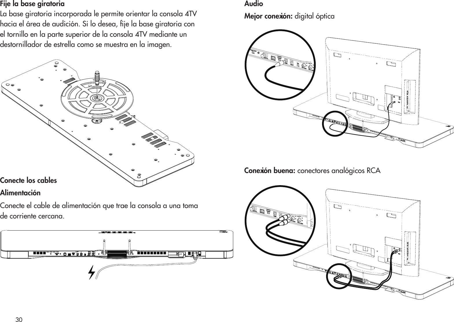 Fije la base giratoriaLa base giratoria incorporada le permite orientar la consola 4TVhacia el área de audición. Si lo desea, je la base giratoria con el tornillo en la parte superior de la consola 4TV mediante undestornillador de estrella como se muestra en la imagen. Conecte los cablesAlimentaciónConecte el cable de alimentación que trae la consola a una tomade corriente cercana.AudioMejor conexión: digital ópticaConexión buena: conectores analógicos RCA30