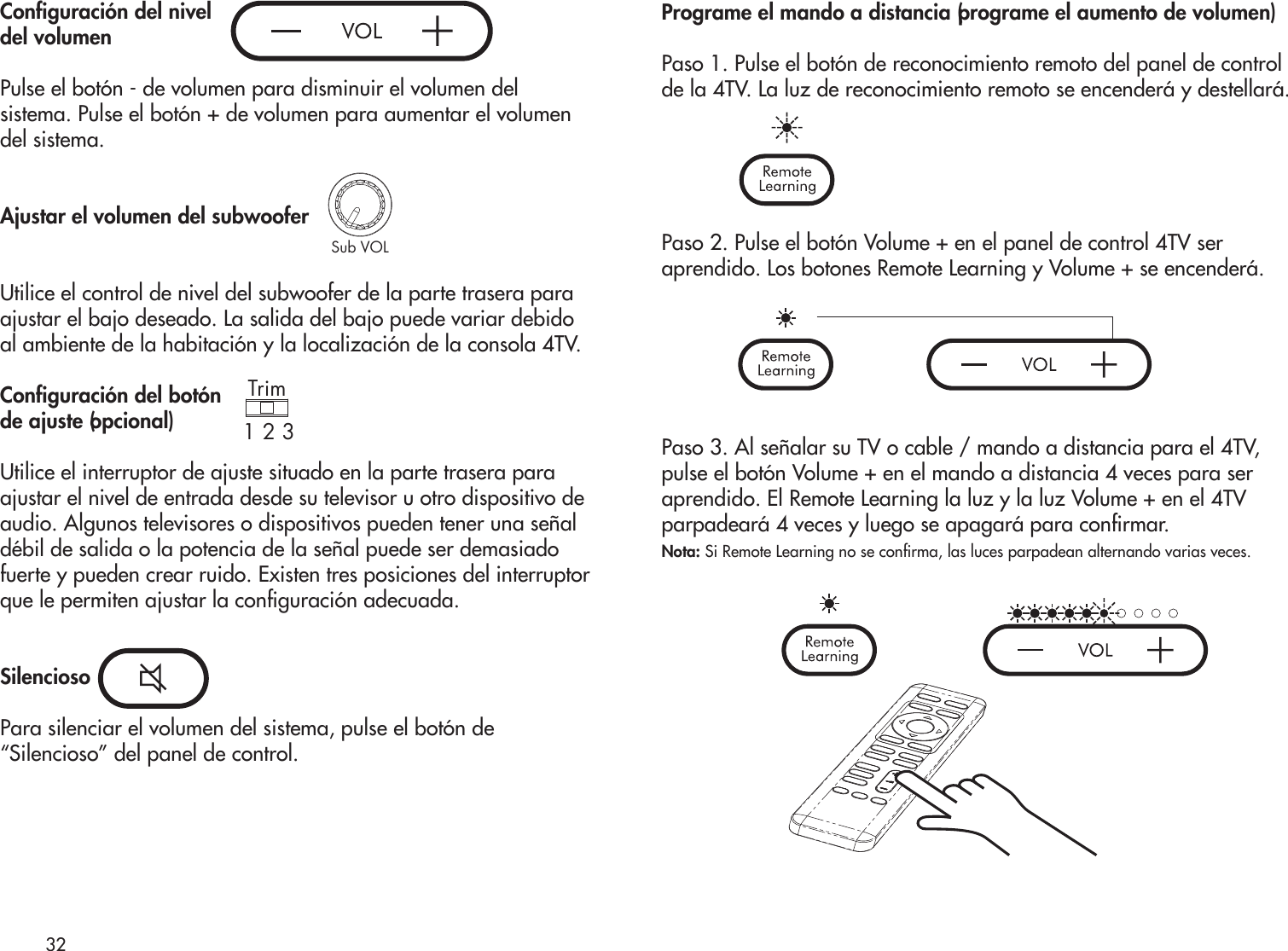 Conguración del nivel del volumenPulse el botón - de volumen para disminuir el volumen del sistema. Pulse el botón + de volumen para aumentar el volumen del sistema.Ajustar el volumen del subwooferUtilice el control de nivel del subwoofer de la parte trasera paraajustar el bajo deseado. La salida del bajo puede variar debido al ambiente de la habitación y la localización de la consola 4TV.Conguración del botónde ajuste (opcional)Utilice el interruptor de ajuste situado en la parte trasera paraajustar el nivel de entrada desde su televisor u otro dispositivo deaudio. Algunos televisores o dispositivos pueden tener una señaldébil de salida o la potencia de la señal puede ser demasiadofuerte y pueden crear ruido. Existen tres posiciones del interruptorque le permiten ajustar la conguración adecuada.SilenciosoPara silenciar el volumen del sistema, pulse el botón de“Silencioso” del panel de control.Programe el mando a distancia (programe el aumento de volumen)Paso 1. Pulse el botón de reconocimiento remoto del panel de control de la 4TV. La luz de reconocimiento remoto se encenderá y destellará.Paso 2. Pulse el botón Volume + en el panel de control 4TV seraprendido. Los botones Remote Learning y Volume + se encenderá.Paso 3. Al señalar su TV o cable / mando a distancia para el 4TV,pulse el botón Volume + en el mando a distancia 4 veces para seraprendido. El Remote Learning la luz y la luz Volume + en el 4TVparpadeará 4 veces y luego se apagará para conrmar.Nota: Si Remote Learning no se conrma, las luces parpadean alternando varias veces.32Sub VOLTrim1 2 3Trim1 2 3Sub VOLTrim1 2 3Sub VOLTrim1 2 3Sub VOL