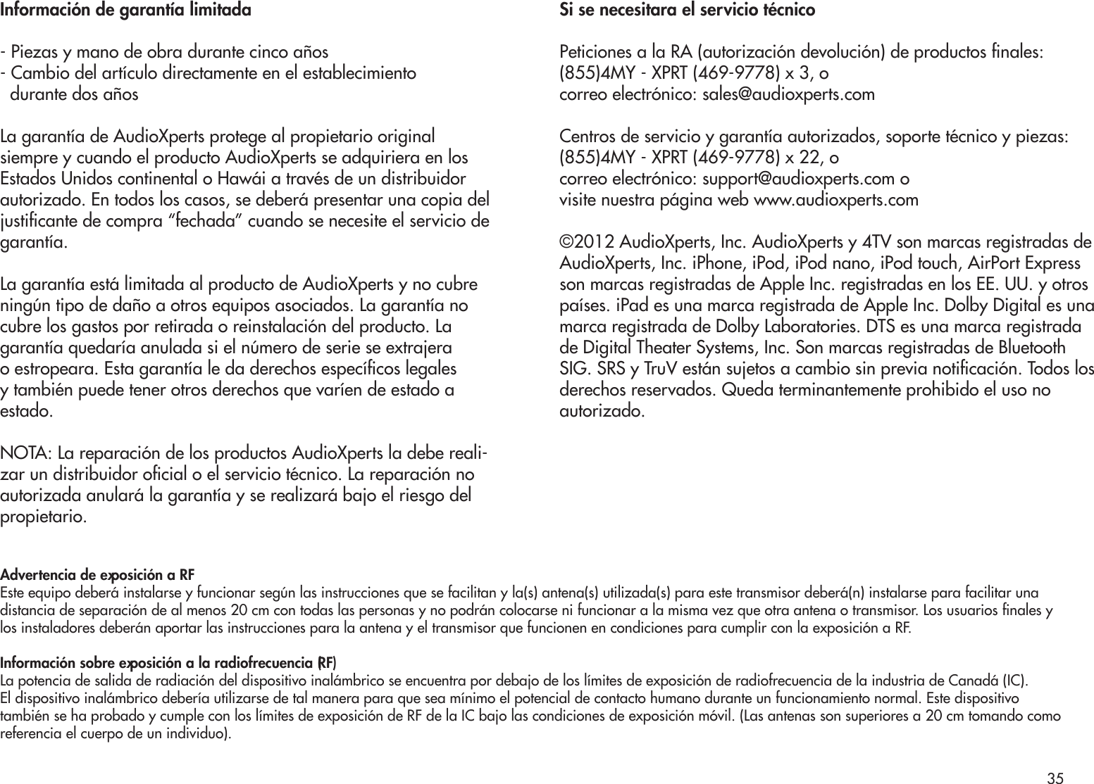 Información de garantía limitada- Piezas y mano de obra durante cinco años- Cambio del artículo directamente en el establecimiento  durante dos añosLa garantía de AudioXperts protege al propietario original siempre y cuando el producto AudioXperts se adquiriera en los Estados Unidos continental o Hawái a través de un distribuidor autorizado. En todos los casos, se deberá presentar una copia del justicante de compra “fechada” cuando se necesite el servicio de garantía.La garantía está limitada al producto de AudioXperts y no cubre ningún tipo de daño a otros equipos asociados. La garantía no cubre los gastos por retirada o reinstalación del producto. La garantía quedaría anulada si el número de serie se extrajera o estropeara. Esta garantía le da derechos especícos legales y también puede tener otros derechos que varíen de estado a estado.NOTA: La reparación de los productos AudioXperts la debe reali-zar un distribuidor ocial o el servicio técnico. La reparación no autorizada anulará la garantía y se realizará bajo el riesgo del propietario.Si se necesitara el servicio técnicoPeticiones a la RA (autorización devolución) de productos nales:(855)4MY - XPRT (469-9778) x 3, ocorreo electrónico: sales@audioxperts.comCentros de servicio y garantía autorizados, soporte técnico y piezas:(855)4MY - XPRT (469-9778) x 22, ocorreo electrónico: support@audioxperts.com ovisite nuestra página web www.audioxperts.com©2012 AudioXperts, Inc. AudioXperts y 4TV son marcas registradas deAudioXperts, Inc. iPhone, iPod, iPod nano, iPod touch, AirPort Expressson marcas registradas de Apple Inc. registradas en los EE. UU. y otrospaíses. iPad es una marca registrada de Apple Inc. Dolby Digital es unamarca registrada de Dolby Laboratories. DTS es una marca registradade Digital Theater Systems, Inc. Son marcas registradas de BluetoothSIG. SRS y TruV están sujetos a cambio sin previa noticación. Todos losderechos reservados. Queda terminantemente prohibido el uso noautorizado.Advertencia de exposición a RFEste equipo deberá instalarse y funcionar según las instrucciones que se facilitan y la(s) antena(s) utilizada(s) para este transmisor deberá(n) instalarse para facilitar unadistancia de separación de al menos 20 cm con todas las personas y no podrán colocarse ni funcionar a la misma vez que otra antena o transmisor. Los usuarios nales ylos instaladores deberán aportar las instrucciones para la antena y el transmisor que funcionen en condiciones para cumplir con la exposición a RF.Información sobre exposición a la radiofrecuencia (RF)La potencia de salida de radiación del dispositivo inalámbrico se encuentra por debajo de los límites de exposición de radiofrecuencia de la industria de Canadá (IC).El dispositivo inalámbrico debería utilizarse de tal manera para que sea mínimo el potencial de contacto humano durante un funcionamiento normal. Este dispositivotambién se ha probado y cumple con los límites de exposición de RF de la IC bajo las condiciones de exposición móvil. (Las antenas son superiores a 20 cm tomando comoreferencia el cuerpo de un individuo).35