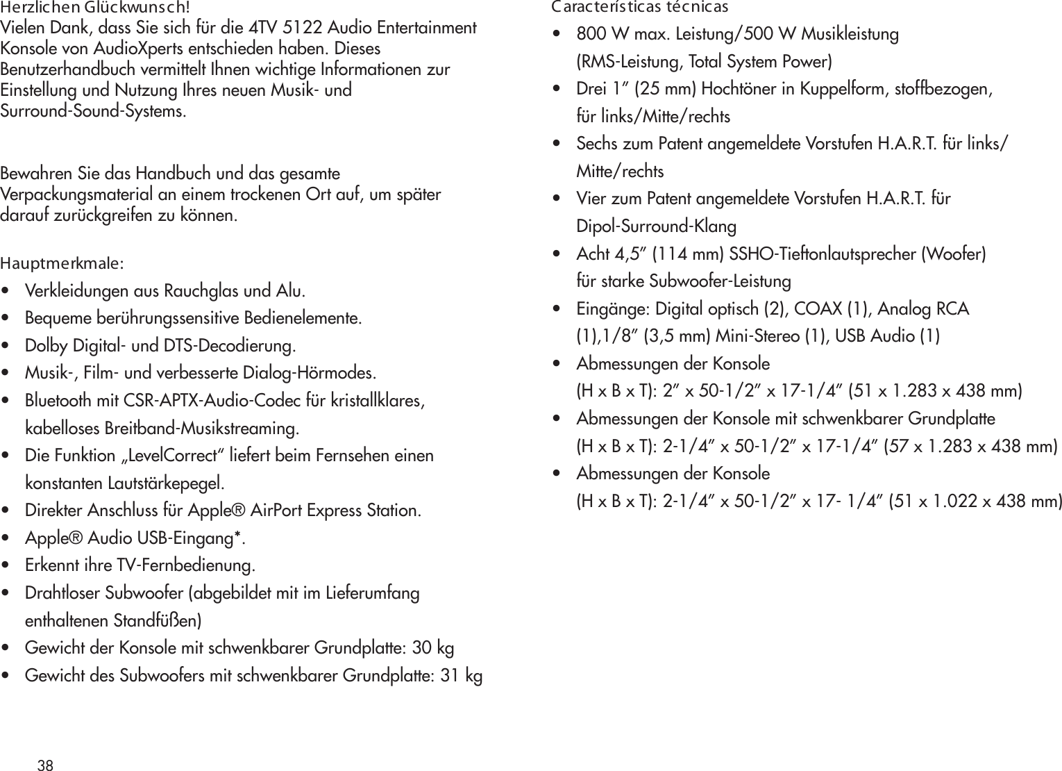 38Herzlichen Glückwunsch!Vielen Dank, dass Sie sich für die 4TV 5122 Audio EntertainmentKonsole von AudioXperts entschieden haben. DiesesBenutzerhandbuch vermittelt Ihnen wichtige Informationen zurEinstellung und Nutzung Ihres neuen Musik- undSurround-Sound-Systems.Bewahren Sie das Handbuch und das gesamteVerpackungsmaterial an einem trockenen Ort auf, um späterdarauf zurückgreifen zu können.Hauptmerkmale:•   Verkleidungen aus Rauchglas und Alu.•   Bequeme berührungssensitive Bedienelemente.•   Dolby Digital- und DTS-Decodierung.•   Musik-, Film- und verbesserte Dialog-Hörmodes.•   Bluetooth mit CSR-APTX-Audio-Codec für kristallklares,     kabelloses Breitband-Musikstreaming.•   Die Funktion „LevelCorrect“ liefert beim Fernsehen einen      konstanten Lautstärkepegel. •   Direkter Anschluss für Apple® AirPort Express Station.•   Apple® Audio USB-Eingang*.•   Erkennt ihre TV-Fernbedienung.•   Drahtloser Subwoofer (abgebildet mit im Lieferumfang     enthaltenen Standfüßen)•   Gewicht der Konsole mit schwenkbarer Grundplatte: 30 kg•   Gewicht des Subwoofers mit schwenkbarer Grundplatte: 31 kgC aracterísticas técnicas•   800 W max. Leistung/500 W Musikleistung      (RMS-Leistung, Total System Power)•   Drei 1” (25 mm) Hochtöner in Kuppelform, stoffbezogen,      für links/Mitte/rechts•   Sechs zum Patent angemeldete Vorstufen H.A.R.T. für links/      Mitte/rechts•   Vier zum Patent angemeldete Vorstufen H.A.R.T. für      Dipol-Surround-Klang•   Acht 4,5” (114 mm) SSHO-Tieftonlautsprecher (Woofer)      für starke Subwoofer-Leistung•   Eingänge: Digital optisch (2), COAX (1), Analog RCA      (1),1/8” (3,5 mm) Mini-Stereo (1), USB Audio (1)•   Abmessungen der Konsole      (H x B x T): 2” x 50-1/2” x 17-1/4” (51 x 1.283 x 438 mm)•   Abmessungen der Konsole mit schwenkbarer Grundplatte      (H x B x T): 2-1/4” x 50-1/2” x 17-1/4” (57 x 1.283 x 438 mm)•   Abmessungen der Konsole      (H x B x T): 2-1/4” x 50-1/2” x 17- 1/4” (51 x 1.022 x 438 mm)