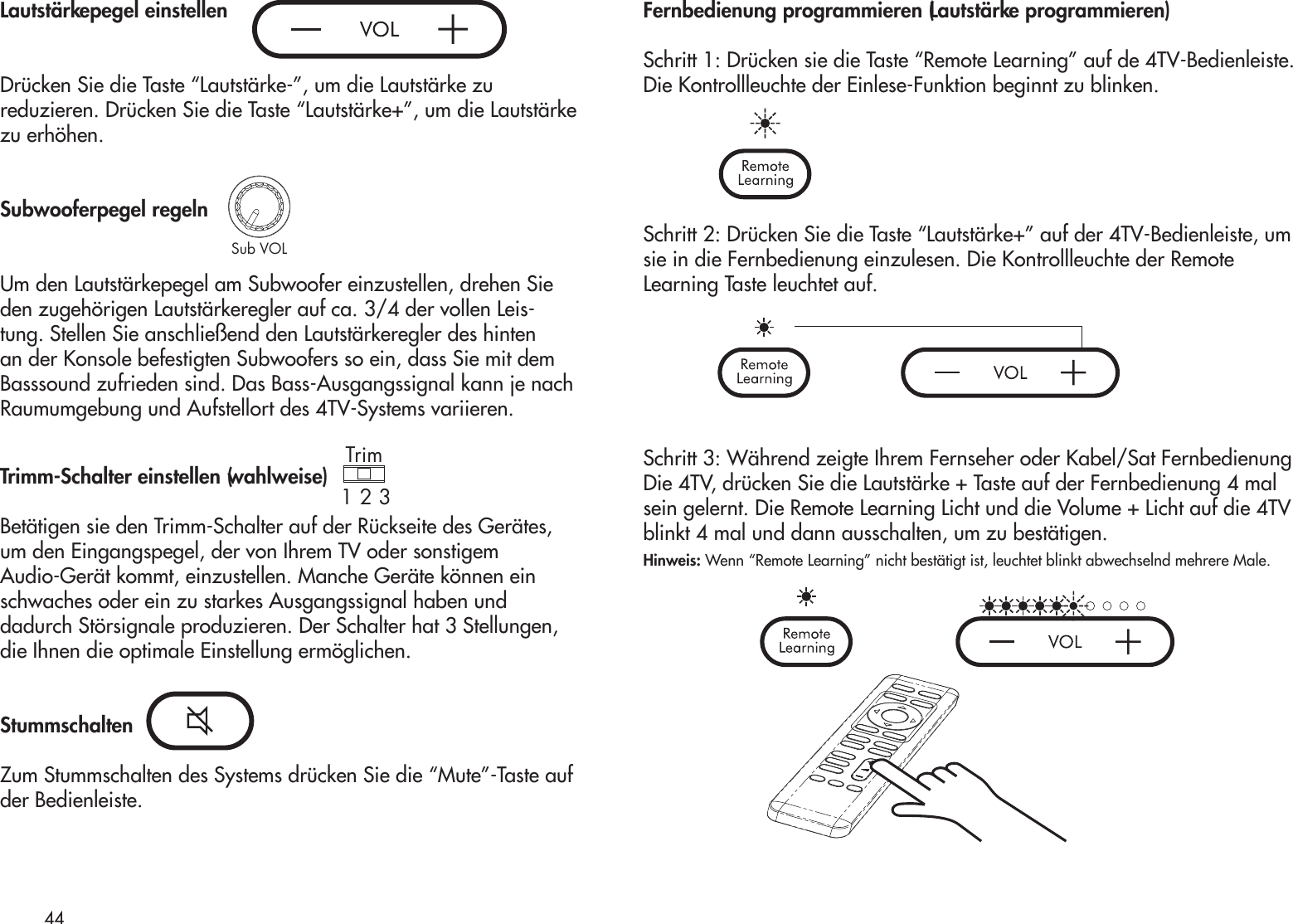 Lautstärkepegel einstellenDrücken Sie die Taste “Lautstärke-”, um die Lautstärke zureduzieren. Drücken Sie die Taste “Lautstärke+”, um die Lautstärkezu erhöhen.Subwooferpegel regelnUm den Lautstärkepegel am Subwoofer einzustellen, drehen Sie den zugehörigen Lautstärkeregler auf ca. 3/4 der vollen Leis-tung. Stellen Sie anschließend den Lautstärkeregler des hinten an der Konsole befestigten Subwoofers so ein, dass Sie mit dem Basssound zufrieden sind. Das Bass-Ausgangssignal kann je nach Raumumgebung und Aufstellort des 4TV-Systems variieren.Trimm-Schalter einstellen (wahlweise)Betätigen sie den Trimm-Schalter auf der Rückseite des Gerätes,um den Eingangspegel, der von Ihrem TV oder sonstigemAudio-Gerät kommt, einzustellen. Manche Geräte können einschwaches oder ein zu starkes Ausgangssignal haben unddadurch Störsignale produzieren. Der Schalter hat 3 Stellungen,die Ihnen die optimale Einstellung ermöglichen.StummschaltenZum Stummschalten des Systems drücken Sie die “Mute”-Taste aufder Bedienleiste.Fernbedienung programmieren (Lautstärke programmieren)  Schritt 1: Drücken sie die Taste “Remote Learning” auf de 4TV-Bedienleiste. Die Kontrollleuchte der Einlese-Funktion beginnt zu blinken.Schritt 2: Drücken Sie die Taste “Lautstärke+” auf der 4TV-Bedienleiste, um sie in die Fernbedienung einzulesen. Die Kontrollleuchte der Remote Learning Taste leuchtet auf.Schritt 3: Während zeigte Ihrem Fernseher oder Kabel/Sat Fernbedienung Die 4TV, drücken Sie die Lautstärke + Taste auf der Fernbedienung 4 mal sein gelernt. Die Remote Learning Licht und die Volume + Licht auf die 4TV blinkt 4 mal und dann ausschalten, um zu bestätigen.Hinweis: Wenn “Remote Learning” nicht bestätigt ist, leuchtet blinkt abwechselnd mehrere Male.44Sub VOLTrim1 2 3Trim1 2 3Sub VOLTrim1 2 3Sub VOLTrim1 2 3Sub VOL