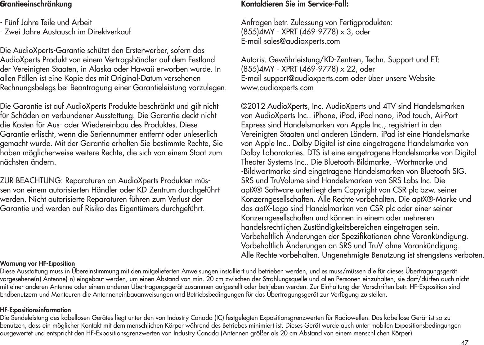 Garantieeinschränkung- Fünf Jahre Teile und Arbeit- Zwei Jahre Austausch im DirektverkaufDie AudioXperts-Garantie schützt den Ersterwerber, sofern dasAudioXperts Produkt von einem Vertragshändler auf dem Festland der Vereinigten Staaten, in Alaska oder Hawaii erworben wurde. In allen Fällen ist eine Kopie des mit Original-Datum versehenenRechnungsbelegs bei Beantragung einer Garantieleistung vorzulegen. Die Garantie ist auf AudioXperts Produkte beschränkt und gilt nicht für Schäden an verbundener Ausstattung. Die Garantie deckt nicht die Kosten für Aus- oder Wiedereinbau des Produktes. Diese Garantie erlischt, wenn die Seriennummer entfernt oder unleserlich gemacht wurde. Mit der Garantie erhalten Sie bestimmte Rechte, Sie haben möglicherweise weitere Rechte, die sich von einem Staat zum nächsten ändern.ZUR BEACHTUNG: Reparaturen an AudioXperts Produkten müs-sen von einem autorisierten Händler oder KD-Zentrum durchgeführt werden. Nicht autorisierte Reparaturen führen zum Verlust der Garantie und werden auf Risiko des Eigentümers durchgeführt.Kontaktieren Sie im Service-Fall:Anfragen betr. Zulassung von Fertigprodukten:(855)4MY - XPRT (469-9778) x 3, oderE-mail sales@audioxperts.comAutoris. Gewährleistung/KD-Zentren, Techn. Support und ET:(855)4MY - XPRT (469-9778) x 22, oderE-mail support@audioxperts.com oder über unsere Websitewww.audioxperts.com©2012 AudioXperts, Inc. AudioXperts und 4TV sind Handelsmarkenvon AudioXperts Inc.. iPhone, iPod, iPod nano, iPod touch, AirPortExpress sind Handelsmarken von Apple Inc., registriert in denVereinigten Staaten und anderen Ländern. iPad ist eine Handelsmarkevon Apple Inc.. Dolby Digital ist eine eingetragene Handelsmarke vonDolby Laboratories. DTS ist eine eingetragene Handelsmarke von DigitalTheater Systems Inc.. Die Bluetooth-Bildmarke, -Wortmarke und-Bildwortmarke sind eingetragene Handelsmarken von Bluetooth SIG.SRS und TruVolume sind Handelsmarken von SRS Labs Inc. DieaptX®-Software unterliegt dem Copyright von CSR plc bzw. seinerKonzerngesellschaften. Alle Rechte vorbehalten. Die aptX®-Marke unddas aptX-Logo sind Handelmarken von CSR plc oder einer seinerKonzerngesellschaften und können in einem oder mehrerenhandelsrechtlichen Zuständigkeitsbereichen eingetragen sein.Vorbehaltlich Änderungen der Spezikationen ohne Vorankündigung.Vorbehaltlich Änderungen an SRS und TruV ohne Vorankündigung.Alle Rechte vorbehalten. Ungenehmigte Benutzung ist strengstens verboten.Warnung vor HF-ExpositionDiese Ausstattung muss in Übereinstimmung mit den mitgelieferten Anweisungen installiert und betrieben werden, und es muss/müssen die für dieses Übertragungsgerätvorgesehene(n) Antenne(-n) eingebaut werden, um einen Abstand von min. 20 cm zwischen der Strahlungsquelle und allen Personen einzuhalten, sie darf/dürfen auch nichtmit einer anderen Antenne oder einem anderen Übertragungsgerät zusammen aufgestellt oder betrieben werden. Zur Einhaltung der Vorschriften betr. HF-Exposition sindEndbenutzern und Monteuren die Antenneneinbauanweisungen und Betriebsbedingungen für das Übertragungsgerät zur Verfügung zu stellen.HF-ExpositionsinformationDie Sendeleistung des kabellosen Gerätes liegt unter den von Industry Canada (IC) festgelegten Expositionsgrenzwerten für Radiowellen. Das kabellose Gerät ist so zubenutzen, dass ein möglicher Kontakt mit dem menschlichen Körper während des Betriebes minimiert ist. Dieses Gerät wurde auch unter mobilen Expositionsbedingungenausgewertet und entspricht den HF-Expositionsgrenzwerten von Industry Canada (Antennen größer als 20 cm Abstand von einem menschlichen Körper).47