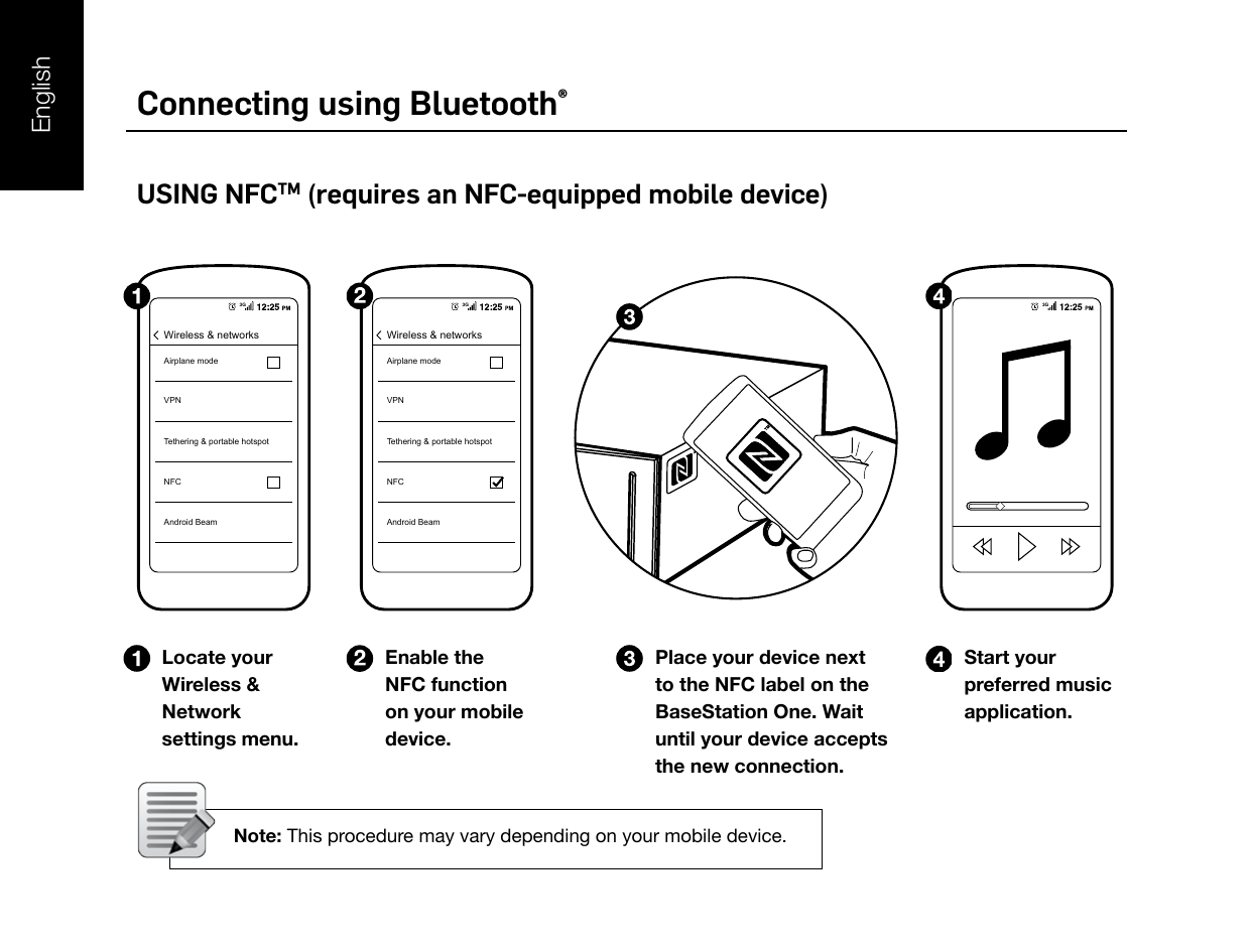 Connecting using Bluetooth®USING NFCTM (requires an NFC-equipped mobile device)Locate your Wireless &amp; Network settings menu.Enable the NFC function on your mobile device.Start your preferred music application.Place your device next to the NFC label on the BaseStation One. Wait until your device accepts the new connection. Note: This procedure may vary depending on your mobile device.3GAirplane modeVPNTethering &amp; portable hotspotNFCAndroid BeamWireless &amp; networksWireless &amp; networks3GAirplane modeVPNTethering &amp; portable hotspotNFCAndroid Beam3GBluetoothBluetoothONBaseStation OneDevicesNot ConnectedSettings3G 12:25BluetoothBluetoothONBaseStation OneDevicesConnectedSettings3G 12:25BaseStation One3G 12:25English