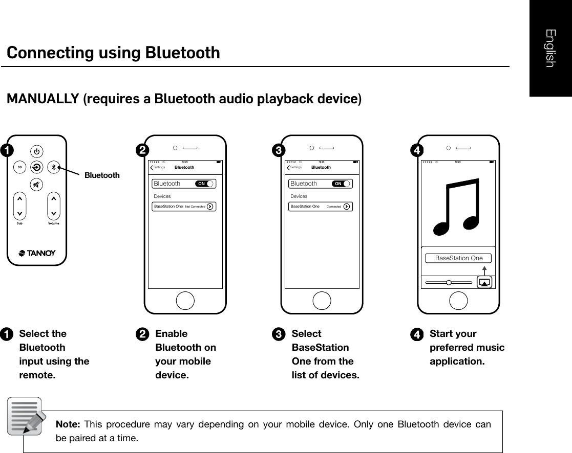 EnglishConnecting using BluetoothMANUALLY (requires a Bluetooth audio playback device)Select the Bluetooth input using the remote.Enable Bluetooth on your mobile device.Start your preferred music application.Select BaseStation One from the list of devices. Note:  This  procedure  may  vary  depending  on  your  mobile  device.  Only  one  Bluetooth  device  can     be paired at a time.3GAirplane modeVPNTethering &amp; portable hotspotNFCAndroid BeamWireless &amp; networksWireless &amp; networks3GAirplane modeVPNTethering &amp; portable hotspotNFCAndroid Beam3GBluetoothBluetoothONBaseStation OneDevicesNot ConnectedSettings3G 12:25BluetoothBluetoothONBaseStation OneDevicesConnectedSettings3G 12:25BaseStation One3G 12:25Bluetooth