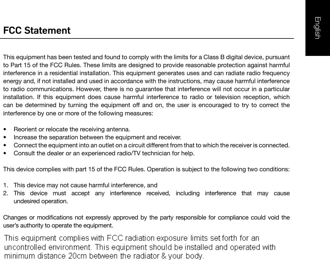 FCC StatementThis equipment has been tested and found to comply with the limits for a Class B digital device, pursuant to Part 15 of the FCC Rules. These limits are designed to provide reasonable protection against harmful interference in a residential installation. This equipment generates uses and can radiate radio frequency energy and, if not installed and used in accordance with the instructions, may cause harmful interference to radio communications. However, there is no guarantee that interference will not occur in a particular installation.  If  this  equipment  does  cause  harmful  interference  to  radio  or  television  reception,  which can  be  determined  by  turning  the  equipment  off  and  on,  the  user  is  encouraged  to  try  to  correct the interference by one or more of the following measures:•  Reorient or relocate the receiving antenna.•  Increase the separation between the equipment and receiver.•  Connect the equipment into an outlet on a circuit different from that to which the receiver is connected. •  Consult the dealer or an experienced radio/TV technician for help.This device complies with part 15 of the FCC Rules. Operation is subject to the following two conditions:1.  This device may not cause harmful interference, and2.  This  device  must  accept  any  interference  received,  including  interference  that  may  cause    undesired operation.Changes or modications  not expressly approved by the  party responsible for compliance  could void the user’s authority to operate the equipment.English