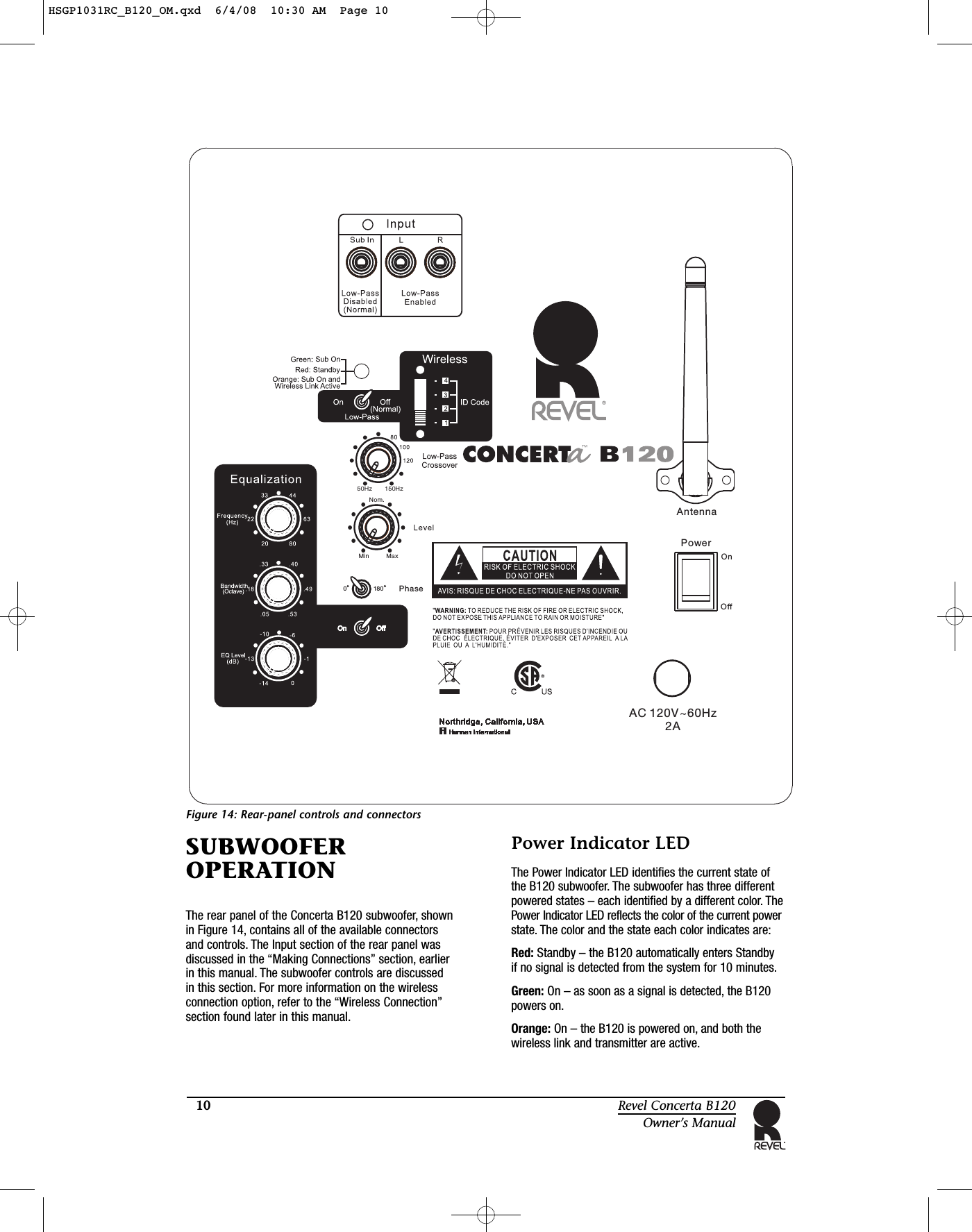 10 Revel Concerta B120Owner’s ManualFigure 14: Rear-panel controls and connectorsSUBWOOFEROPERATIONThe rear panel of the Concerta B120 subwoofer, shownin Figure 14, contains all of the available connectorsand controls. The Input section of the rear panel wasdiscussed in the “Making Connections” section, earlierin this manual. The subwoofer controls are discussed in this section. For more information on the wirelessconnection option, refer to the “Wireless Connection”section found later in this manual.Power Indicator LEDThe Power Indicator LED identifies the current state ofthe B120 subwoofer. The subwoofer has three differentpowered states – each identified by a different color. ThePower Indicator LED reflects the color of the current powerstate. The color and the state each color indicates are:Red: Standby – the B120 automatically enters Standby if no signal is detected from the system for 10 minutes.Green: On – as soon as a signal is detected, the B120powers on.Orange: On – the B120 is powered on, and both thewireless link and transmitter are active.AC 120V~60Hz           2AOnOffPowerAntennaPhase150 zH50HzNom.Min Max0180HSGP1031RC_B120_OM.qxd  6/4/08  10:30 AM  Page 10