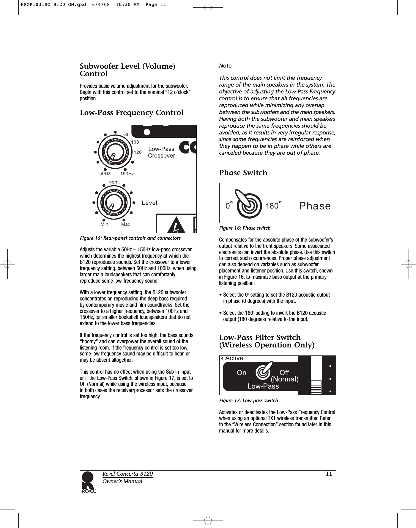 11Revel Concerta B120Owner’s ManualSubwoofer Level (Volume)ControlProvides basic volume adjustment for the subwoofer.Begin with this control set to the nominal “12 o’clock”position.Low-Pass Frequency ControlFigure 15: Rear-panel controls and connectorsAdjusts the variable 50Hz – 150Hz low-pass crossover,which determines the highest frequency at which theB120 reproduces sounds. Set the crossover to a lowerfrequency setting, between 50Hz and 100Hz, when usinglarger main loudspeakers that can comfortablyreproduce some low-frequency sound.With a lower frequency setting, the B120 subwooferconcentrates on reproducing the deep bass required by contemporary music and film soundtracks. Set thecrossover to a higher frequency, between 100Hz and150Hz, for smaller bookshelf loudspeakers that do notextend to the lower bass frequencies.If the frequency control is set too high, the bass sounds“boomy” and can overpower the overall sound of thelistening room. If the frequency control is set too low,some low frequency sound may be difficult to hear, ormay be absent altogether.This control has no effect when using the Sub In input or if the Low-Pass Switch, shown in Figure 17, is set toOff (Normal) while using the wireless input, because in both cases the receiver/processor sets the crossoverfrequency.NoteThis control does not limit the frequencyrange of the main speakers in the system. Theobjective of adjusting the Low-Pass Frequencycontrol is to ensure that all frequencies arereproduced while minimizing any overlapbetween the subwoofers and the main speakers.Having both the subwoofer and main speakersreproduce the same frequencies should beavoided, as it results in very irregular response,since some frequencies are reinforced whenthey happen to be in phase while others arecanceled because they are out of phase.Phase SwitchFigure 16: Phase switchCompensates for the absolute phase of the subwoofer’soutput relative to the front speakers. Some associatedelectronics can invert the absolute phase. Use this switchto correct such occurrences. Proper phase adjustmentcan also depend on variables such as subwooferplacement and listener position. Use this switch, shownin Figure 16, to maximize bass output at the primarylistening position.• Select the 0osetting to set the B120 acoustic output in phase (0 degrees) with the input.• Select the 180osetting to invert the B120 acousticoutput (180 degrees) relative to the input.Low-Pass Filter Switch (Wireless Operation Only)Figure 17: Low-pass switchActivates or deactivates the Low-Pass Frequency Controlwhen using an optional TX1 wireless transmitter. Refer to the “Wireless Connection” section found later in thismanual for more details.150 zH50HzNom.Min MaxPhase0180HSGP1031RC_B120_OM.qxd  6/4/08  10:30 AM  Page 11