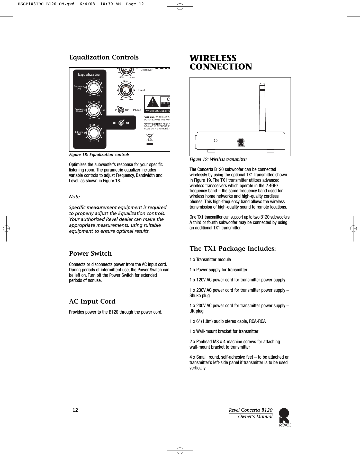 12 Revel Concerta B120Owner’s ManualEqualization ControlsFigure 18: Equalization controlsOptimizes the subwoofer’s response for your specificlistening room. The parametric equalizer includesvariable controls to adjust Frequency, Bandwidth andLevel, as shown in Figure 18.NoteSpecific measurement equipment is requiredto properly adjust the Equalization controls.Your authorized Revel dealer can make theappropriate measurements, using suitableequipment to ensure optimal results. Power SwitchConnects or disconnects power from the AC input cord.During periods of intermittent use, the Power Switch canbe left on. Turn off the Power Switch for extendedperiods of nonuse.AC Input CordProvides power to the B120 through the power cord.WIRELESSCONNECTIONFigure 19: Wireless transmitterThe Concerta B120 subwoofer can be connectedwirelessly by using the optional TX1 transmitter, shownin Figure 19. The TX1 transmitter utilizes advancedwireless transceivers which operate in the 2.4GHzfrequency band – the same frequency band used forwireless home networks and high-quality cordlessphones. This high-frequency band allows the wirelesstransmission of high-quality sound to remote locations.One TX1 transmitter can support up to two B120 subwoofers.A third or fourth subwoofer may be connected by usingan additional TX1 transmitter.The TX1 Package Includes:1 x Transmitter module1 x Power supply for transmitter1 x 120V AC power cord for transmitter power supply1 x 230V AC power cord for transmitter power supply –Shuko plug1 x 230V AC power cord for transmitter power supply –UK plug1 x 6&apos; (1.8m) audio stereo cable, RCA-RCA1 x Wall-mount bracket for transmitter2 x Panhead M3 x 4 machine screws for attaching wall-mount bracket to transmitter4 x Small, round, self-adhesive feet – to be attached ontransmitter’s left-side panel if transmitter is to be usedverticallyPhase150 zH50HzNom.Min Max0180HSGP1031RC_B120_OM.qxd  6/4/08  10:30 AM  Page 12