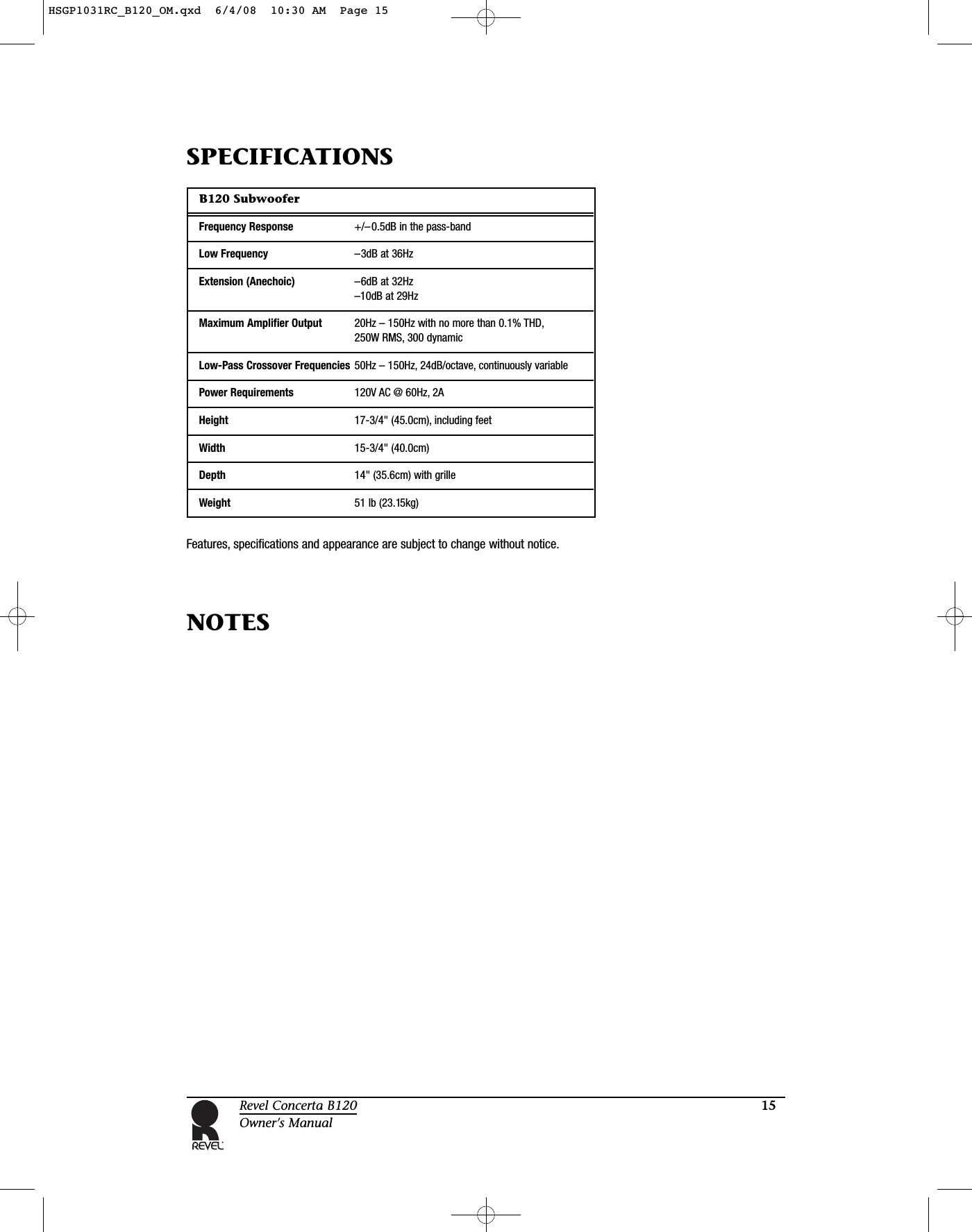 15Revel Concerta B120Owner’s ManualB120 SubwooferFrequency Response +/–0.5dB in the pass-bandLow Frequency –3dB at 36HzExtension (Anechoic) –6dB at 32Hz–10dB at 29Hz Maximum Amplifier Output 20Hz – 150Hz with no more than 0.1% THD,250W RMS, 300 dynamicLow-Pass Crossover Frequencies 50Hz – 150Hz, 24dB/octave, continuously variablePower Requirements 120V AC @ 60Hz, 2AHeight 17-3/4&quot; (45.0cm), including feetWidth 15-3/4&quot; (40.0cm)Depth 14&quot; (35.6cm) with grilleWeight 51 lb (23.15kg)Features, specifications and appearance are subject to change without notice.SPECIFICATIONS NOTESHSGP1031RC_B120_OM.qxd  6/4/08  10:30 AM  Page 15