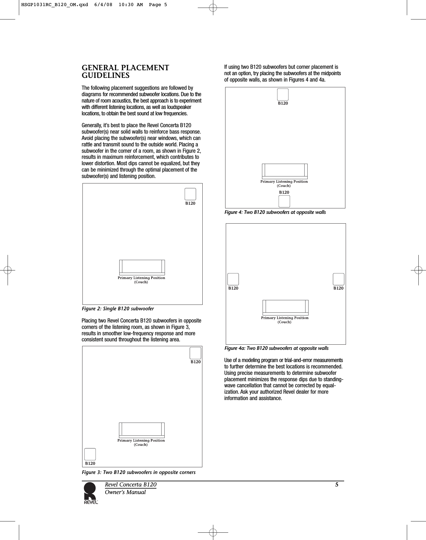 5Revel Concerta B120Owner’s ManualGENERAL PLACEMENTGUIDELINESThe following placement suggestions are followed bydiagrams for recommended subwoofer locations. Due to thenature of room acoustics, the best approach is to experimentwith different listening locations, as well as loudspeakerlocations, to obtain the best sound at low frequencies.Generally, it’s best to place the Revel Concerta B120subwoofer(s) near solid walls to reinforce bass response.Avoid placing the subwoofer(s) near windows, which canrattle and transmit sound to the outside world. Placing asubwoofer in the corner of a room, as shown in Figure 2,results in maximum reinforcement, which contributes tolower distortion. Most dips cannot be equalized, but theycan be minimized through the optimal placement of thesubwoofer(s) and listening position.Figure 2: Single B120 subwooferPlacing two Revel Concerta B120 subwoofers in oppositecorners of the listening room, as shown in Figure 3,results in smoother low-frequency response and moreconsistent sound throughout the listening area.Figure 3: Two B120 subwoofers in opposite corners If using two B120 subwoofers but corner placement isnot an option, try placing the subwoofers at the midpointsof opposite walls, as shown in Figures 4 and 4a.Figure 4: Two B120 subwoofers at opposite walls Figure 4a: Two B120 subwoofers at opposite walls Use of a modeling program or trial-and-error measurementsto further determine the best locations is recommended.Using precise measurements to determine subwooferplacement minimizes the response dips due to standing-wave cancellation that cannot be corrected by equal-ization. Ask your authorized Revel dealer for moreinformation and assistance.B120B120B120B120B120B120B120HSGP1031RC_B120_OM.qxd  6/4/08  10:30 AM  Page 5