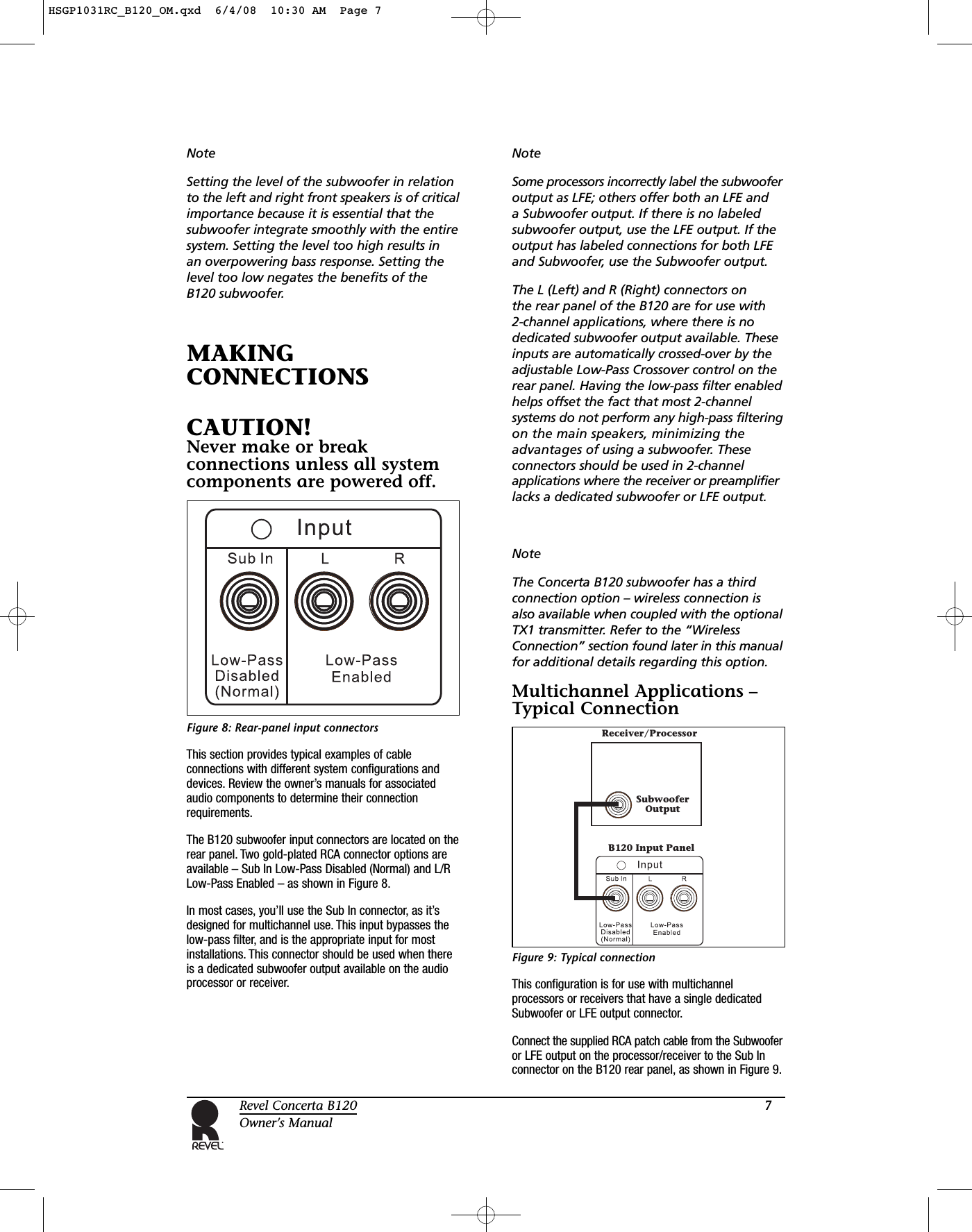 7Revel Concerta B120Owner’s ManualNoteSetting the level of the subwoofer in relationto the left and right front speakers is of criticalimportance because it is essential that thesubwoofer integrate smoothly with the entiresystem. Setting the level too high results in an overpowering bass response. Setting thelevel too low negates the benefits of theB120 subwoofer.MAKINGCONNECTIONSCAUTION!Never make or breakconnections unless all systemcomponents are powered off.Figure 8: Rear-panel input connectors This section provides typical examples of cableconnections with different system configurations anddevices. Review the owner’s manuals for associatedaudio components to determine their connectionrequirements.The B120 subwoofer input connectors are located on therear panel. Two gold-plated RCA connector options areavailable – Sub In Low-Pass Disabled (Normal) and L/RLow-Pass Enabled – as shown in Figure 8.In most cases, you’ll use the Sub In connector, as it’sdesigned for multichannel use. This input bypasses thelow-pass filter, and is the appropriate input for mostinstallations. This connector should be used when thereis a dedicated subwoofer output available on the audioprocessor or receiver.NoteSome processors incorrectly label the subwooferoutput as LFE; others offer both an LFE and a Subwoofer output. If there is no labeledsubwoofer output, use the LFE output. If theoutput has labeled connections for both LFEand Subwoofer, use the Subwoofer output.The L (Left) and R (Right) connectors on the rear panel of the B120 are for use with 2-channel applications, where there is nodedicated subwoofer output available. Theseinputs are automatically crossed-over by theadjustable Low-Pass Crossover control on therear panel. Having the low-pass filter enabledhelps offset the fact that most 2-channelsystems do not perform any high-pass filteringon the main speakers, minimizing theadvantages of using a subwoofer. Theseconnectors should be used in 2-channelapplications where the receiver or preamplifierlacks a dedicated subwoofer or LFE output.NoteThe Concerta B120 subwoofer has a thirdconnection option – wireless connection isalso available when coupled with the optionalTX1 transmitter. Refer to the “WirelessConnection” section found later in this manualfor additional details regarding this option.Multichannel Applications –Typical ConnectionFigure 9: Typical connection This configuration is for use with multichannelprocessors or receivers that have a single dedicatedSubwoofer or LFE output connector.Connect the supplied RCA patch cable from the Subwooferor LFE output on the processor/receiver to the Sub Inconnector on the B120 rear panel, as shown in Figure 9.B120 Input PanelReceiver/ProcessorSubwooferOutputHSGP1031RC_B120_OM.qxd  6/4/08  10:30 AM  Page 7