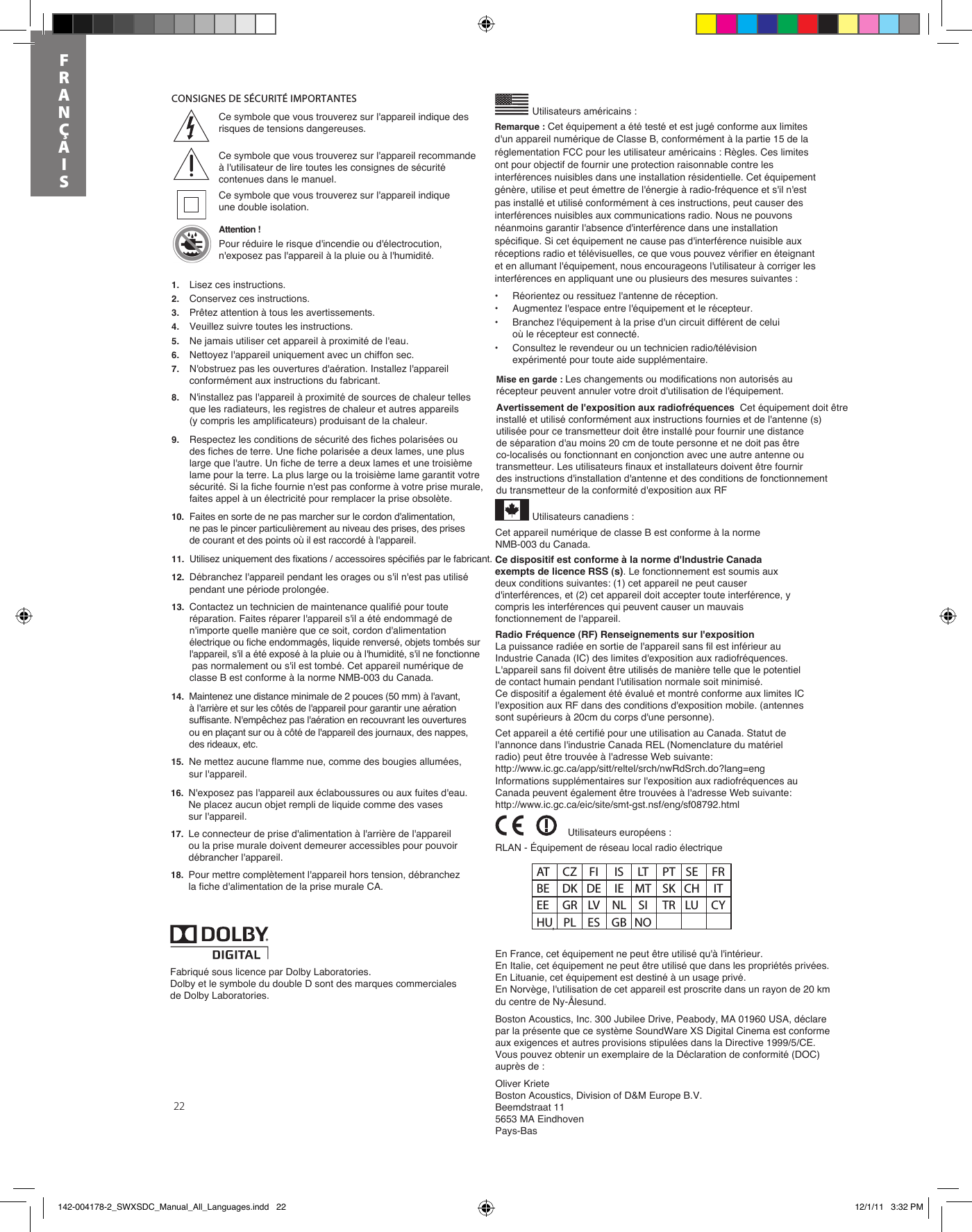 221. Lisez ces instructions.2. Conservez ces instructions.3. Prêtez attention à tous les avertissements.4. Veuillez suivre toutes les instructions.5. Ne jamais utiliser cet appareil à proximité de l&apos;eau.6. Nettoyez l&apos;appareil uniquement avec un chiffon sec.7. N&apos;obstruez pas les ouvertures d&apos;aération. Installez l&apos;appareil conformément aux instructions du fabricant.8. N&apos;installez pas l&apos;appareil à proximité de sources de chaleur telles que les radiateurs, les registres de chaleur et autres appareils (y compris les amplificateurs) produisant de la chaleur.9. Respectez les conditions de sécurité des fiches polarisées ou des fiches de terre. Une fiche polarisée a deux lames, une plus large que l&apos;autre. Un fiche de terre a deux lames et une troisième lame pour la terre. La plus large ou la troisième lame garantit votre sécurité. Si la fiche fournie n&apos;est pas conforme à votre prise murale, faites appel à un électricité pour remplacer la prise obsolète.10.Faites en sorte de ne pas marcher sur le cordon d&apos;alimentation, ne pas le pincer particulièrement au niveau des prises, des prises de courant et des points où il est raccordé à l&apos;appareil. 11. Utilisez uniquement des fixations / accessoires spécifiés par le fabricant.12. Débranchez l&apos;appareil pendant les orages ou s&apos;il n&apos;est pas utilisé pendant une période prolongée.CONSIGNES DE SÉCURITÉ IMPORTANTES13. Contactez un technicien de maintenance qualifié pour toute réparation. Faites réparer l&apos;appareil s&apos;il a été endommagé de n&apos;importe quelle manière que ce soit, cordon d&apos;alimentation électrique ou fiche endommagés, liquide renversé, objets tombés sur l&apos;appareil, s&apos;il a été exposé à la pluie ou à l&apos;humidité, s&apos;il ne fonctionne pas normalement ou s&apos;il est tombé. Cet appareil numérique de classe B est conforme à la norme NMB-003 du Canada. 14. Maintenez une distance minimale de 2 pouces (50 mm) à l&apos;avant, à l&apos;arrière et sur les côtés de l&apos;appareil pour garantir une aération suffisante. N&apos;empêchez pas l&apos;aération en recouvrant les ouvertures ou en plaçant sur ou à côté de l&apos;appareil des journaux, des nappes, des rideaux, etc.15. Ne mettez aucune flamme nue, comme des bougies allumées, sur l&apos;appareil. 16. N&apos;exposez pas l&apos;appareil aux éclaboussures ou aux fuites d&apos;eau. Ne placez aucun objet rempli de liquide comme des vases sur l&apos;appareil.17. Le connecteur de prise d&apos;alimentation à l&apos;arrière de l&apos;appareil ou la prise murale doivent demeurer accessibles pour pouvoir débrancher l&apos;appareil.18. Pour mettre complètement l&apos;appareil hors tension, débranchez la fiche d&apos;alimentation de la prise murale CA. Utilisateurs américains :•Réorientez ou ressituez l&apos;antenne de réception.•Augmentez l&apos;espace entre l&apos;équipement et le récepteur.•Branchez l&apos;équipement à la prise d&apos;un circuit différent de celui où le récepteur est connecté.•Consultez le revendeur ou un technicien radio/télévision expérimenté pour toute aide supplémentaire.’Mise en garde : Les changements ou modifications non autorisés au récepteur peuvent annuler votre droit d&apos;utilisation de l&apos;équipement.Avertissement de l&apos;exposition aux radiofréquences  Cet équipement doit être installé et utilisé conformément aux instructions fournies et de l&apos;antenne (s) utilisée pour ce transmetteur doit être installé pour fournir une distance de séparation d&apos;au moins 20 cm de toute personne et ne doit pas être co-localisés ou fonctionnant en conjonction avec une autre antenne ou transmetteur. Les utilisateurs finaux et installateurs doivent être fournir des instructions d&apos;installation d&apos;antenne et des conditions de fonctionnement du transmetteur de la conformité d&apos;exposition aux RFCe symbole que vous trouverez sur l&apos;appareil indique des risques de tensions dangereuses.Ce symbole que vous trouverez sur l&apos;appareil recommande à l&apos;utilisateur de lire toutes les consignes de sécurité contenues dans le manuel.Ce symbole que vous trouverez sur l&apos;appareil indique une double isolation.Attention !Pour réduire le risque d&apos;incendie ou d&apos;électrocution, n&apos;exposez pas l&apos;appareil à la pluie ou à l&apos;humidité.RLAN - Équipement de réseau local radio électriqueEn France, cet équipement ne peut être utilisé qu&apos;à l&apos;intérieur.En Italie, cet équipement ne peut être utilisé que dans les propriétés privées.En Lituanie, cet équipement est destiné à un usage privé.En Norvège, l&apos;utilisation de cet appareil est proscrite dans un rayon de 20 km du centre de Ny-Ålesund.Boston Acoustics, Inc. 300 Jubilee Drive, Peabody, MA 01960 USA, déclare par la présente que ce système SoundWare XS Digital Cinema est conforme aux exigences et autres provisions stipulées dans la Directive 1999/5/CE. Vous pouvez obtenir un exemplaire de la Déclaration de conformité (DOC) auprès de :Oliver KrieteBoston Acoustics, Division of D&amp;M Europe B.V.Beemdstraat 115653 MA EindhovenPays-BasCet appareil numérique de classe B est conforme à la norme NMB-003 du Canada.Utilisateurs canadiens :Utilisateurs européens :AT CZ FI  IS LT PT SE FR BE  DK DE  IE  MT  SK CH  IT EE  GR  LV  NL  SI  TR LU  CY HU  PL  ES  GB NO Fabriqué sous licence par Dolby Laboratories.Dolby et le symbole du double D sont des marques commerciales de Dolby Laboratories.Remarque : Cet équipement a été testé et est jugé conforme aux limites d&apos;un appareil numérique de Classe B, conformément à la partie 15 de la réglementation FCC pour les utilisateur américains : Règles. Ces limites ont pour objectif de fournir une protection raisonnable contre les interférences nuisibles dans une installation résidentielle. Cet équipement génère, utilise et peut émettre de l&apos;énergie à radio-fréquence et s&apos;il n&apos;est pas installé et utilisé conformément à ces instructions, peut causer des interférences nuisibles aux communications radio. Nous ne pouvons néanmoins garantir l&apos;absence d&apos;interférence dans une installation spécifique. Si cet équipement ne cause pas d&apos;interférence nuisible aux réceptions radio et télévisuelles, ce que vous pouvez vérifier en éteignant et en allumant l&apos;équipement, nous encourageons l&apos;utilisateur à corriger les interférences en appliquant une ou plusieurs des mesures suivantes :Ce dispositif est conforme à la norme d&apos;Industrie Canada exempts de licence RSS (s). Le fonctionnement est soumis aux deux conditions suivantes: (1) cet appareil ne peut causer d&apos;interférences, et (2) cet appareil doit accepter toute interférence, y compris les interférences qui peuvent causer un mauvais fonctionnement de l&apos;appareil.Radio Fréquence (RF) Renseignements sur l&apos;expositionLa puissance radiée en sortie de l&apos;appareil sans fil est inférieur au Industrie Canada (IC) des limites d&apos;exposition aux radiofréquences. L&apos;appareil sans fil doivent être utilisés de manière telle que le potentiel de contact humain pendant l&apos;utilisation normale soit minimisé.Ce dispositif a également été évalué et montré conforme aux limites IC l&apos;exposition aux RF dans des conditions d&apos;exposition mobile. (antennes sont supérieurs à 20cm du corps d&apos;une personne).Cet appareil a été certifié pour une utilisation au Canada. Statut de l&apos;annonce dans l&apos;industrie Canada REL (Nomenclature du matériel radio) peut être trouvée à l&apos;adresse Web suivante:http://www.ic.gc.ca/app/sitt/reltel/srch/nwRdSrch.do?lang=eng Informations supplémentaires sur l&apos;exposition aux radiofréquences au Canada peuvent également être trouvées à l&apos;adresse Web suivante:http://www.ic.gc.ca/eic/site/smt-gst.nsf/eng/sf08792.htmlFRANÇAIS142-004178-2_SWXSDC_Manual_All_Languages.indd   22 12/1/11   3:32 PM