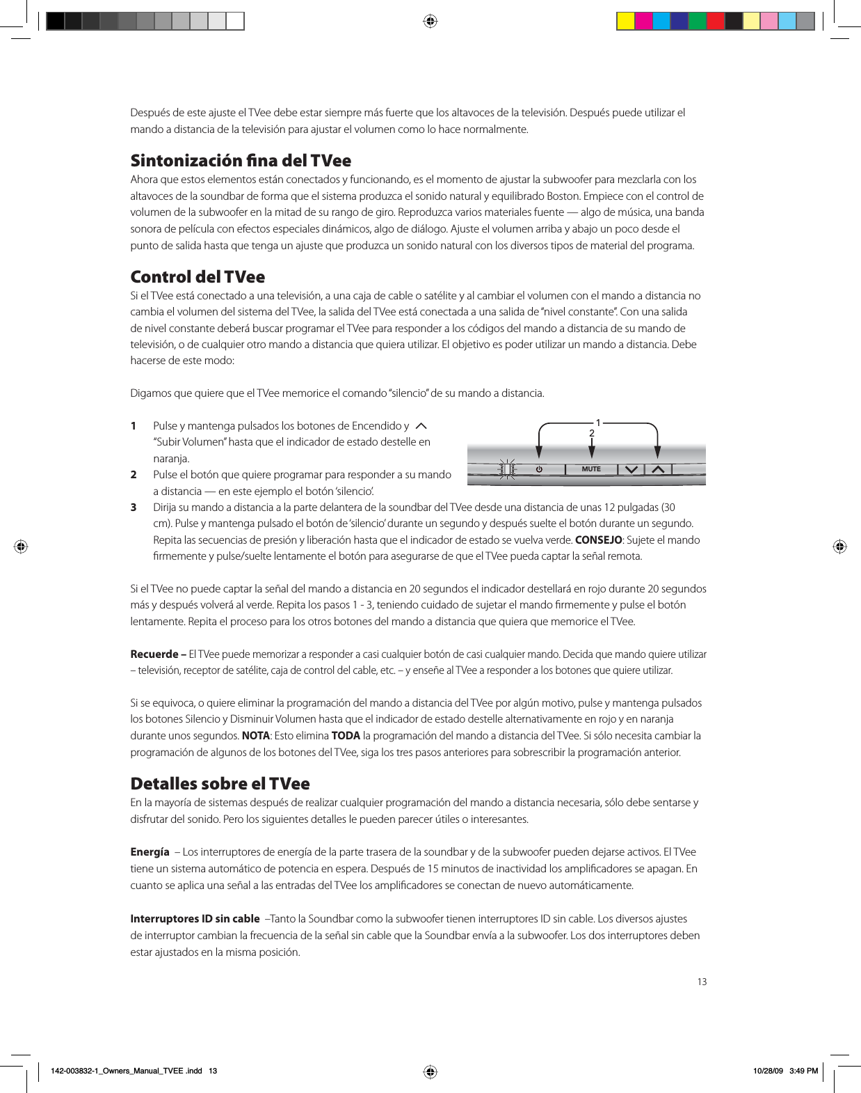 13Después de este ajuste el TVee debe estar siempre más fuerte que los altavoces de la televisión. Después puede utilizar el mando a distancia de la televisión para ajustar el volumen como lo hace normalmente.Sintonización ﬁna del TVeeAhora que estos elementos están conectados y funcionando, es el momento de ajustar la subwoofer para mezclarla con los altavoces de la soundbar de forma que el sistema produzca el sonido natural y equilibrado Boston. Empiece con el control de volumen de la subwoofer en la mitad de su rango de giro. Reproduzca varios materiales fuente — algo de música, una banda sonora de película con efectos especiales dinámicos, algo de diálogo. Ajuste el volumen arriba y abajo un poco desde el punto de salida hasta que tenga un ajuste que produzca un sonido natural con los diversos tipos de material del programa.Control del TVeeSi el TVee está conectado a una televisión, a una caja de cable o satélite y al cambiar el volumen con el mando a distancia no cambia el volumen del sistema del TVee, la salida del TVee está conectada a una salida de “nivel constante”. Con una salida de nivel constante deberá buscar programar el TVee para responder a los códigos del mando a distancia de su mando de televisión, o de cualquier otro mando a distancia que quiera utilizar. El objetivo es poder utilizar un mando a distancia. Debe hacerse de este modo:Digamos que quiere que el TVee memorice el comando “silencio” de su mando a distancia.1  Pulse y mantenga pulsados los botones de Encendido y  7 “Subir Volumen” hasta que el indicador de estado destelle en naranja.2  Pulse el botón que quiere programar para responder a su mando a distancia — en este ejemplo el botón ‘silencio’.3 Dirija su mando a distancia a la parte delantera de la soundbar del TVee desde una distancia de unas 12 pulgadas (30 cm). Pulse y mantenga pulsado el botón de ‘silencio’ durante un segundo y después suelte el botón durante un segundo. Repita las secuencias de presión y liberación hasta que el indicador de estado se vuelva verde. CONSEJO: Sujete el mando ﬁrmemente y pulse/suelte lentamente el botón para asegurarse de que el TVee pueda captar la señal remota. Si el TVee no puede captar la señal del mando a distancia en 20 segundos el indicador destellará en rojo durante 20 segundos más y después volverá al verde. Repita los pasos 1 - 3, teniendo cuidado de sujetar el mando ﬁrmemente y pulse el botón lentamente. Repita el proceso para los otros botones del mando a distancia que quiera que memorice el TVee.Recuerde – El TVee puede memorizar a responder a casi cualquier botón de casi cualquier mando. Decida que mando quiere utilizar – televisión, receptor de satélite, caja de control del cable, etc. – y enseñe al TVee a responder a los botones que quiere utilizar.Si se equivoca, o quiere eliminar la programación del mando a distancia del TVee por algún motivo, pulse y mantenga pulsados los botones Silencio y Disminuir Volumen hasta que el indicador de estado destelle alternativamente en rojo y en naranja durante unos segundos. NOTA: Esto elimina TODA la programación del mando a distancia del TVee. Si sólo necesita cambiar la programación de algunos de los botones del TVee, siga los tres pasos anteriores para sobrescribir la programación anterior.Detalles sobre el TVeeEn la mayoría de sistemas después de realizar cualquier programación del mando a distancia necesaria, sólo debe sentarse y disfrutar del sonido. Pero los siguientes detalles le pueden parecer útiles o interesantes.Energía  – Los interruptores de energía de la parte trasera de la soundbar y de la subwoofer pueden dejarse activos. El TVee tiene un sistema automático de potencia en espera. Después de 15 minutos de inactividad los ampliﬁcadores se apagan. En cuanto se aplica una señal a las entradas del TVee los ampliﬁcadores se conectan de nuevo automáticamente. Interruptores ID sin cable  –Tanto la Soundbar como la subwoofer tienen interruptores ID sin cable. Los diversos ajustes de interruptor cambian la frecuencia de la señal sin cable que la Soundbar envía a la subwoofer. Los dos interruptores deben estar ajustados en la misma posición.1/£ÓB2ZQHUVB0DQXDOB79((LQGG 30