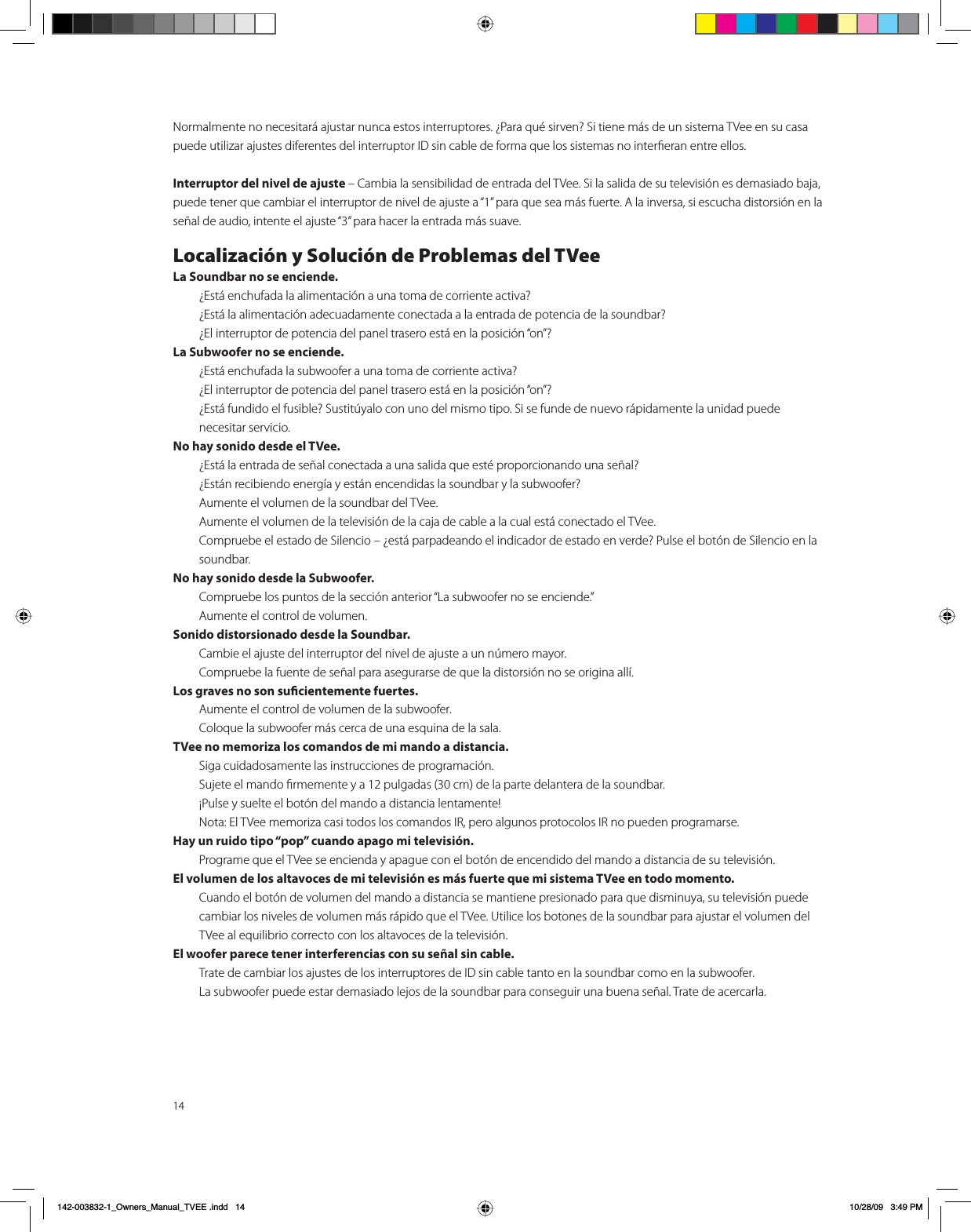 14Normalmente no necesitará ajustar nunca estos interruptores. ¿Para qué sirven? Si tiene más de un sistema TVee en su casa puede utilizar ajustes diferentes del interruptor ID sin cable de forma que los sistemas no interﬁeran entre ellos.Interruptor del nivel de ajuste – Cambia la sensibilidad de entrada del TVee. Si la salida de su televisión es demasiado baja, puede tener que cambiar el interruptor de nivel de ajuste a “1” para que sea más fuerte. A la inversa, si escucha distorsión en la señal de audio, intente el ajuste “3” para hacer la entrada más suave.Localización y Solución de Problemas del TVeeLa Soundbar no se enciende.  ¿Está enchufada la alimentación a una toma de corriente activa?  ¿Está la alimentación adecuadamente conectada a la entrada de potencia de la soundbar?  ¿El interruptor de potencia del panel trasero está en la posición “on”?La Subwoofer no se enciende.  ¿Está enchufada la subwoofer a una toma de corriente activa?  ¿El interruptor de potencia del panel trasero está en la posición “on”?  ¿Está fundido el fusible? Sustitúyalo con uno del mismo tipo. Si se funde de nuevo rápidamente la unidad puede     necesitar servicio.No hay sonido desde el TVee.  ¿Está la entrada de señal conectada a una salida que esté proporcionando una señal?  ¿Están recibiendo energía y están encendidas la soundbar y la subwoofer?  Aumente el volumen de la soundbar del TVee.  Aumente el volumen de la televisión de la caja de cable a la cual está conectado el TVee.  Compruebe el estado de Silencio – ¿está parpadeando el indicador de estado en verde? Pulse el botón de Silencio en la   soundbar.No hay sonido desde la Subwoofer.  Compruebe los puntos de la sección anterior “La subwoofer no se enciende.”  Aumente el control de volumen.Sonido distorsionado desde la Soundbar.  Cambie el ajuste del interruptor del nivel de ajuste a un número mayor.  Compruebe la fuente de señal para asegurarse de que la distorsión no se origina allí.Los graves no son sucientemente fuertes.  Aumente el control de volumen de la subwoofer. Coloque la subwoofer más cerca de una esquina de la sala.TVee no memoriza los comandos de mi mando a distancia.  Siga cuidadosamente las instrucciones de programación.  Sujete el mando ﬁrmemente y a 12 pulgadas (30 cm) de la parte delantera de la soundbar.  ¡Pulse y suelte el botón del mando a distancia lentamente!   Nota: El TVee memoriza casi todos los comandos IR, pero algunos protocolos IR no pueden programarse.Hay un ruido tipo “pop” cuando apago mi televisión.  Programe que el TVee se encienda y apague con el botón de encendido del mando a distancia de su televisión.El volumen de los altavoces de mi televisión es más fuerte que mi sistema TVee en todo momento.  Cuando el botón de volumen del mando a distancia se mantiene presionado para que disminuya, su televisión puede cambiar los niveles de volumen más rápido que el TVee. Utilice los botones de la soundbar para ajustar el volumen del TVee al equilibrio correcto con los altavoces de la televisión.El woofer parece tener interferencias con su señal sin cable.  Trate de cambiar los ajustes de los interruptores de ID sin cable tanto en la soundbar como en la subwoofer.  La subwoofer puede estar demasiado lejos de la soundbar para conseguir una buena señal. Trate de acercarla.B2ZQHUVB0DQXDOB79((LQGG 30