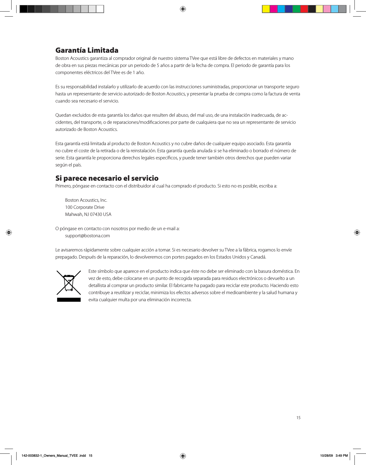 15Garantía LimitadaBoston Acoustics garantiza al comprador original de nuestro sistema TVee que está libre de defectos en materiales y mano de obra en sus piezas mecánicas por un periodo de 5 años a partir de la fecha de compra. El periodo de garantía para los componentes eléctricos del TVee es de 1 año.Es su responsabilidad instalarlo y utilizarlo de acuerdo con las instrucciones suministradas, proporcionar un transporte seguro hasta un representante de servicio autorizado de Boston Acoustics, y presentar la prueba de compra como la factura de venta cuando sea necesario el servicio.Quedan excluidos de esta garantía los daños que resulten del abuso, del mal uso, de una instalación inadecuada, de ac-cidentes, del transporte, o de reparaciones/modiﬁcaciones por parte de cualquiera que no sea un representante de servicio autorizado de Boston Acoustics.Esta garantía está limitada al producto de Boston Acoustics y no cubre daños de cualquier equipo asociado. Esta garantía no cubre el coste de la retirada o de la reinstalación. Esta garantía queda anulada si se ha eliminado o borrado el número de serie. Esta garantía le proporciona derechos legales especíﬁcos, y puede tener también otros derechos que pueden variar según el país.Si parece necesario el servicioPrimero, póngase en contacto con el distribuidor al cual ha comprado el producto. Si esto no es posible, escriba a:  Boston Acoustics, Inc.  100 Corporate Drive  Mahwah, NJ 07430 USAO póngase en contacto con nosotros por medio de un e-mail a: support@bostona.comLe avisaremos rápidamente sobre cualquier acción a tomar. Si es necesario devolver su TVee a la fábrica, rogamos lo envíe prepagado. Después de la reparación, lo devolveremos con portes pagados en los Estados Unidos y Canadá.Este símbolo que aparece en el producto indica que éste no debe ser eliminado con la basura doméstica. En vez de esto, debe colocarse en un punto de recogida separada para residuos electrónicos o devuelto a un detallista al comprar un producto similar. El fabricante ha pagado para reciclar este producto. Haciendo esto contribuye a reutilizar y reciclar, minimiza los efectos adversos sobre el medioambiente y la salud humana y evita cualquier multa por una eliminación incorrecta.B2ZQHUVB0DQXDOB79((LQGG 30