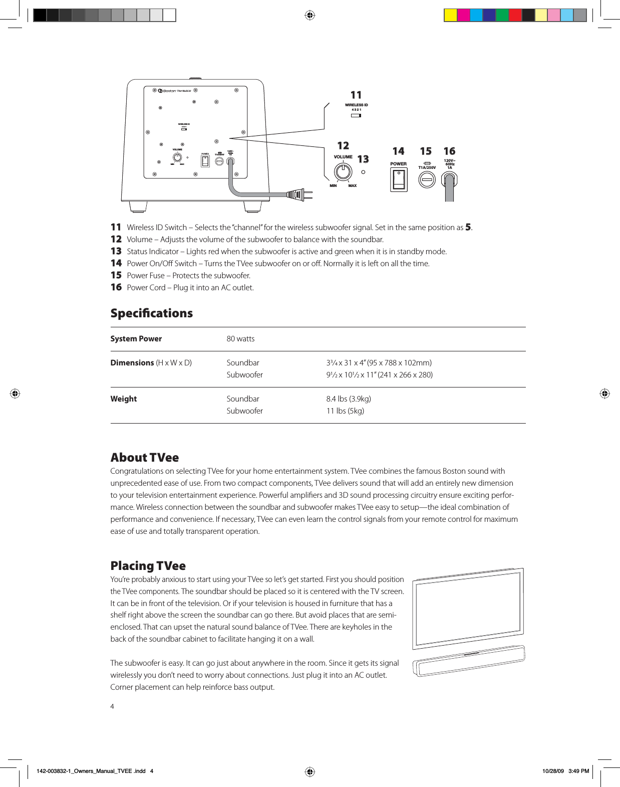 411 Wireless ID Switch – Selects the “channel” for the wireless subwoofer signal. Set in the same position as 5.12 Volume – Adjusts the volume of the subwoofer to balance with the soundbar.13 Status Indicator – Lights red when the subwoofer is active and green when it is in standby mode.14 Power On/Oﬀ Switch – Turns the TVee subwoofer on or oﬀ. Normally it is left on all the time.15 Power Fuse – Protects the subwoofer.  16  Power Cord – Plug it into an AC outlet.=63&lt;4,405 4(?TVee® Model 20&gt;09,3,::0+=63&lt;4,76&gt;,9405 4(?111213&gt;09,3,::0+14 15 16T1A/250V120V~ 60Hz 1AT1A/250V120V~ 60Hz 1ASpeciﬁcationsSystem Power 80 wattsDimensions (H x W x D)  Soundbar  33⁄4 x 31 x 4” (95 x 788 x 102mm)   Subwoofer 91⁄2 x 101⁄2 x 11” (241 x 266 x 280)Weight  Soundbar  8.4 lbs (3.9kg)   Subwoofer  11 lbs (5kg)About TVeeCongratulations on selecting TVee for your home entertainment system. TVee combines the famous Boston sound with unprecedented ease of use. From two compact components, TVee delivers sound that will add an entirely new dimension to your television entertainment experience. Powerful ampliﬁers and 3D sound processing circuitry ensure exciting perfor-mance. Wireless connection between the soundbar and subwoofer makes TVee easy to setup—the ideal combination of performance and convenience. If necessary, TVee can even learn the control signals from your remote control for maximum ease of use and totally transparent operation.Placing TVeeYou’re probably anxious to start using your TVee so let’s get started. First you should position  the TVee components. The soundbar should be placed so it is centered with the TV screen. It can be in front of the television. Or if your television is housed in furniture that has a shelf right above the screen the soundbar can go there. But avoid places that are semi-enclosed. That can upset the natural sound balance of TVee. There are keyholes in the back of the soundbar cabinet to facilitate hanging it on a wall. The subwoofer is easy. It can go just about anywhere in the room. Since it gets its signal wirelessly you don’t need to worry about connections. Just plug it into an AC outlet. Corner placement can help reinforce bass output. B2ZQHUVB0DQXDOB79((LQGG 30