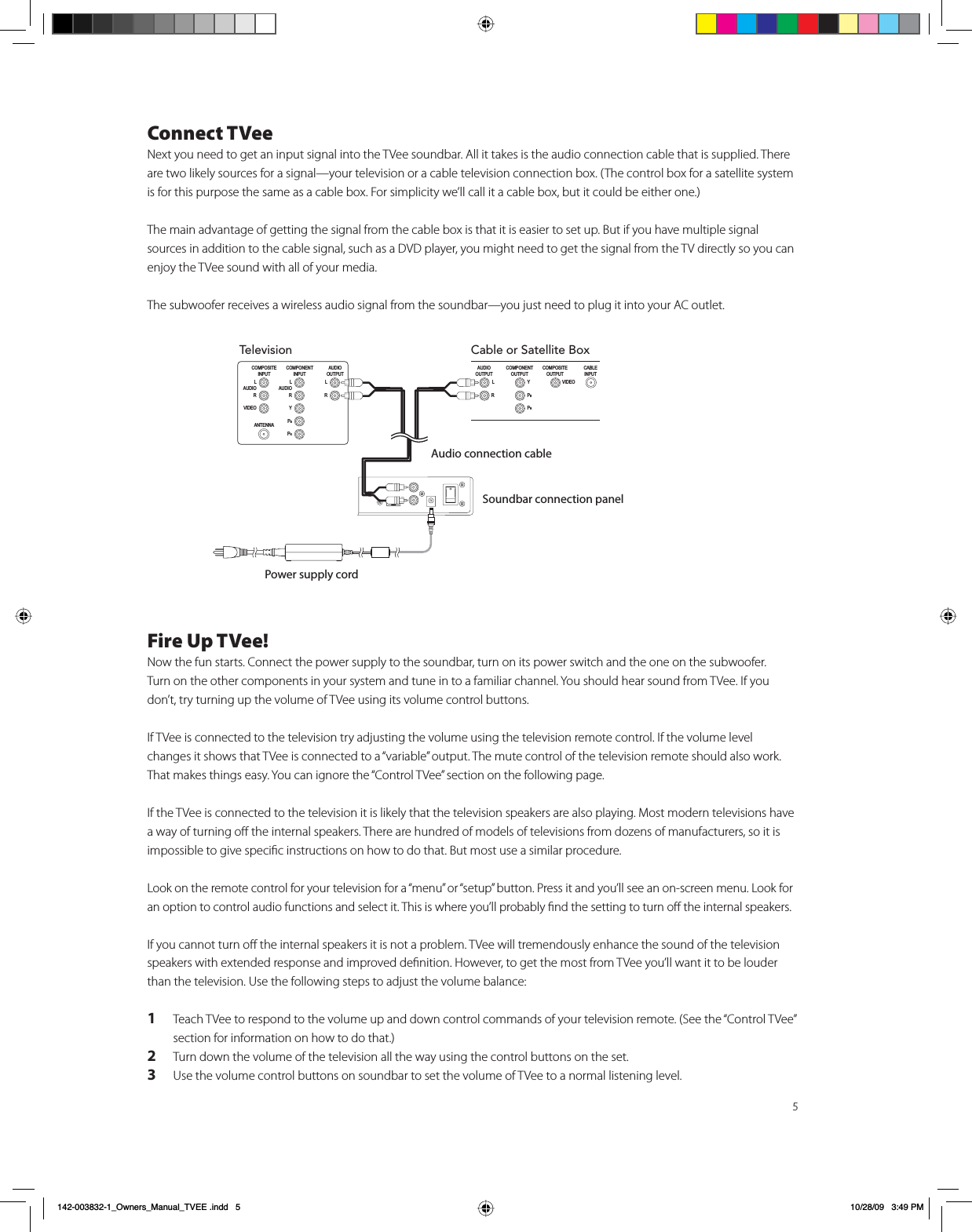 5Connect TVeeNext you need to get an input signal into the TVee soundbar. All it takes is the audio connection cable that is supplied. There are two likely sources for a signal—your television or a cable television connection box. (The control box for a satellite system is for this purpose the same as a cable box. For simplicity we’ll call it a cable box, but it could be either one.) The main advantage of getting the signal from the cable box is that it is easier to set up. But if you have multiple signal sources in addition to the cable signal, such as a DVD player, you might need to get the signal from the TV directly so you can enjoy the TVee sound with all of your media. The subwoofer receives a wireless audio signal from the soundbar—you just need to plug it into your AC outlet. Fire Up TVee!Now the fun starts. Connect the power supply to the soundbar, turn on its power switch and the one on the subwoofer.  Turn on the other components in your system and tune in to a familiar channel. You should hear sound from TVee. If you don’t, try turning up the volume of TVee using its volume control buttons.  If TVee is connected to the television try adjusting the volume using the television remote control. If the volume level changes it shows that TVee is connected to a “variable” output. The mute control of the television remote should also work. That makes things easy. You can ignore the “Control TVee” section on the following page.    If the TVee is connected to the television it is likely that the television speakers are also playing. Most modern televisions have a way of turning oﬀ the internal speakers. There are hundred of models of televisions from dozens of manufacturers, so it is impossible to give speciﬁc instructions on how to do that. But most use a similar procedure.Look on the remote control for your television for a “menu” or “setup” button. Press it and you’ll see an on-screen menu. Look for an option to control audio functions and select it. This is where you’ll probably ﬁnd the setting to turn oﬀ the internal speakers. If you cannot turn oﬀ the internal speakers it is not a problem. TVee will tremendously enhance the sound of the television speakers with extended response and improved deﬁnition. However, to get the most from TVee you’ll want it to be louder than the television. Use the following steps to adjust the volume balance:1  Teach TVee to respond to the volume up and down control commands of your television remote. (See the “Control TVee” section for information on how to do that.)2  Turn down the volume of the television all the way using the control buttons on the set.3  Use the volume control buttons on soundbar to set the volume of TVee to a normal listening level. Television&amp;20321(17,1387/$8&apos;,25&lt;3%35&amp;20326,7(,1387$17(11$/$8&apos;,259,&apos;(2$8&apos;,2287387/¬¬¬¬¬¬¬¬¬¬¬¬¬5Cable or Satellite Box&amp;20321(17287387&lt;3%35&amp;20326,7(287387&amp;$%/(,13879,&apos;(2$8&apos;,2287387/¬¬¬¬¬¬¬¬¬¬¬¬¬5Audio connection cableSoundbar connection panelPower supply cordB2ZQHUVB0DQXDOB79((LQGG 30