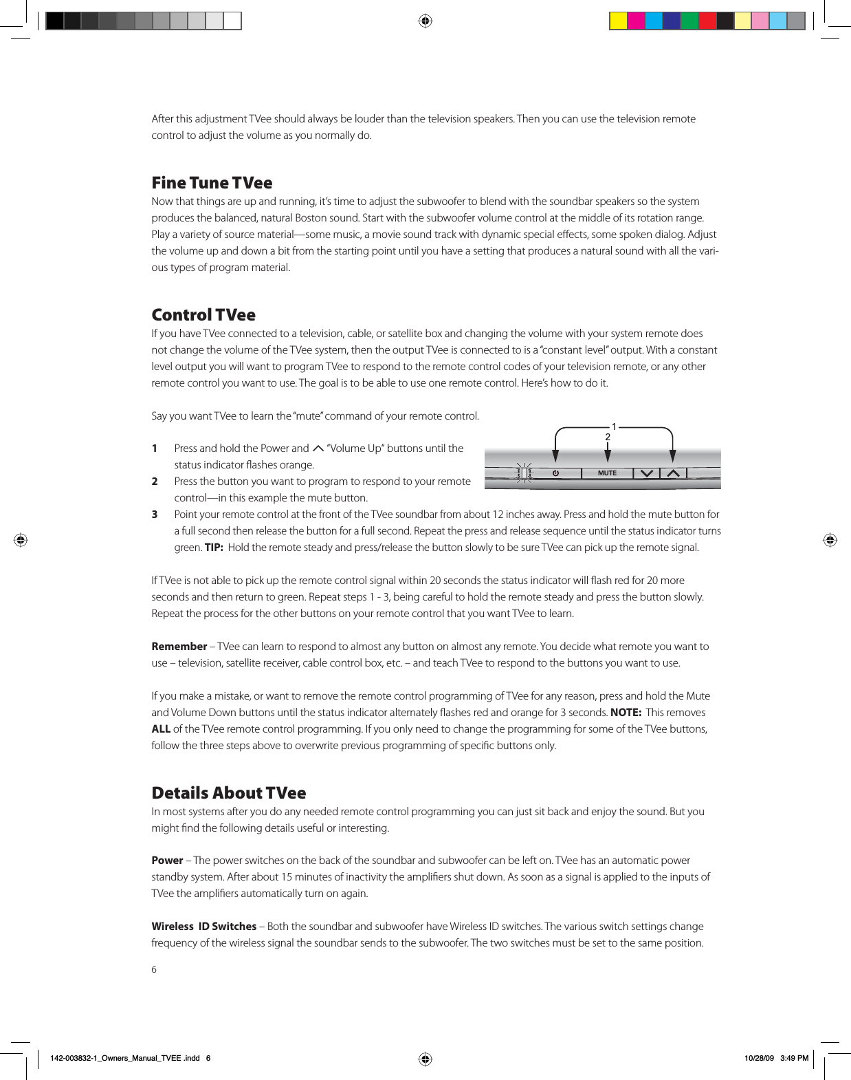 6After this adjustment TVee should always be louder than the television speakers. Then you can use the television remote  control to adjust the volume as you normally do. Fine Tune TVeeNow that things are up and running, it’s time to adjust the subwoofer to blend with the soundbar speakers so the system  produces the balanced, natural Boston sound. Start with the subwoofer volume control at the middle of its rotation range. Play a variety of source material —some music, a movie sound track with dynamic special eﬀects, some spoken dialog. Adjust the volume up and down a bit from the starting point until you have a setting that produces a natural sound with all the vari-ous types of program material.  Control TVeeIf you have TVee connected to a television, cable, or satellite box and changing the volume with your system remote does not change the volume of the TVee system, then the output TVee is connected to is a “constant level” output. With a constant level output you will want to program TVee to respond to the remote control codes of your television remote, or any other remote control you want to use. The goal is to be able to use one remote control. Here’s how to do it. Say you want TVee to learn the “mute” command of your remote control. 1  Press and hold the Power and 7 “Volume Up“ buttons until the status indicator ﬂashes orange.2  Press the button you want to program to respond to your remote control—in this example the mute button.3 Point your remote control at the front of the TVee soundbar from about 12 inches away. Press and hold the mute button for a full second then release the button for a full second. Repeat the press and release sequence until the status indicator turns green. TIP:  Hold the remote steady and press/release the button slowly to be sure TVee can pick up the remote signal. If TVee is not able to pick up the remote control signal within 20 seconds the status indicator will ﬂash red for 20 more seconds and then return to green. Repeat steps 1 - 3, being careful to hold the remote steady and press the button slowly. Repeat the process for the other buttons on your remote control that you want TVee to learn. Remember – TVee can learn to respond to almost any button on almost any remote. You decide what remote you want to use – television, satellite receiver, cable control box, etc. – and teach TVee to respond to the buttons you want to use. If you make a mistake, or want to remove the remote control programming of TVee for any reason, press and hold the Mute and Volume Down buttons until the status indicator alternately ﬂashes red and orange for 3 seconds. NOTE:  This removes ALL of the TVee remote control programming. If you only need to change the programming for some of the TVee buttons, follow the three steps above to overwrite previous programming of speciﬁc buttons only.   Details About TVeeIn most systems after you do any needed remote control programming you can just sit back and enjoy the sound. But you might ﬁnd the following details useful or interesting. Power – The power switches on the back of the soundbar and subwoofer can be left on. TVee has an automatic power standby system. After about 15 minutes of inactivity the ampliﬁers shut down. As soon as a signal is applied to the inputs of TVee the ampliﬁers automatically turn on again.Wireless  ID Switches – Both the soundbar and subwoofer have Wireless ID switches. The various switch settings change frequency of the wireless signal the soundbar sends to the subwoofer. The two switches must be set to the same position. 1/£ÓB2ZQHUVB0DQXDOB79((LQGG 30