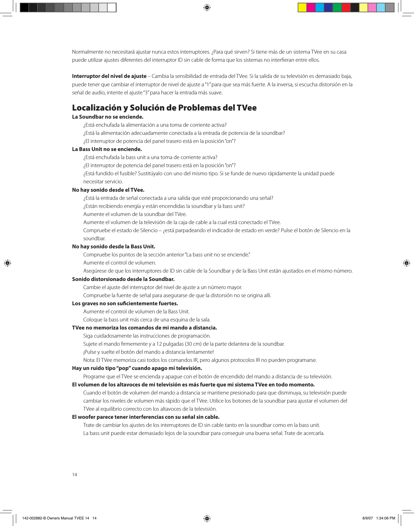 14Normalmente no necesitará ajustar nunca estos interruptores. ¿Para qué sirven? Si tiene más de un sistema TVee en su casa puede utilizar ajustes diferentes del interruptor ID sin cable de forma que los sistemas no intereran entre ellos.Interruptor del nivel de ajuste – Cambia la sensibilidad de entrada del TVee. Si la salida de su televisión es demasiado baja, puede tener que cambiar el interruptor de nivel de ajuste a “1” para que sea más fuerte. A la inversa, si escucha distorsión en la señal de audio, intente el ajuste “3” para hacer la entrada más suave.Localización y Solución de Problemas del TVeeLa Soundbar no se enciende.  ¿Está enchufada la alimentación a una toma de corriente activa?  ¿Está la alimentación adecuadamente conectada a la entrada de potencia de la soundbar?  ¿El interruptor de potencia del panel trasero está en la posición “on”?La Bass Unit no se enciende.  ¿Está enchufada la bass unit a una toma de corriente activa?  ¿El interruptor de potencia del panel trasero está en la posición “on”?  ¿Está fundido el fusible? Sustitúyalo con uno del mismo tipo. Si se funde de nuevo rápidamente la unidad puede      necesitar servicio.No hay sonido desde el TVee.  ¿Está la entrada de señal conectada a una salida que esté proporcionando una señal?  ¿Están recibiendo energía y están encendidas la soundbar y la bass unit?  Aumente el volumen de la soundbar del TVee.  Aumente el volumen de la televisión de la caja de cable a la cual está conectado el TVee.  Compruebe el estado de Silencio – ¿está parpadeando el indicador de estado en verde? Pulse el botón de Silencio en la    soundbar.No hay sonido desde la Bass Unit.  Compruebe los puntos de la sección anterior “La bass unit no se enciende.”  Aumente el control de volumen.  Asegúrese de que los interruptores de ID sin cable de la Soundbar y de la Bass Unit están ajustados en el mismo número.Sonido distorsionado desde la Soundbar.  Cambie el ajuste del interruptor del nivel de ajuste a un número mayor.  Compruebe la fuente de señal para asegurarse de que la distorsión no se origina allí.Los graves no son sucientemente fuertes.  Aumente el control de volumen de la Bass Unit.  Coloque la bass unit más cerca de una esquina de la sala.TVee no memoriza los comandos de mi mando a distancia.  Siga cuidadosamente las instrucciones de programación.  Sujete el mando rmemente y a 12 pulgadas (30 cm) de la parte delantera de la soundbar.  ¡Pulse y suelte el botón del mando a distancia lentamente!   Nota: El TVee memoriza casi todos los comandos IR, pero algunos protocolos IR no pueden programarse.Hay un ruido tipo “pop” cuando apago mi televisión.  Programe que el TVee se encienda y apague con el botón de encendido del mando a distancia de su televisión.El volumen de los altavoces de mi televisión es más fuerte que mi sistema TVee en todo momento.  Cuando el botón de volumen del mando a distancia se mantiene presionado para que disminuya, su televisión puede cambiar los niveles de volumen más rápido que el TVee. Utilice los botones de la soundbar para ajustar el volumen del TVee al equilibrio correcto con los altavoces de la televisión.El woofer parece tener interferencias con su señal sin cable.  Trate de cambiar los ajustes de los interruptores de ID sin cable tanto en la soundbar como en la bass unit.  La bass unit puede estar demasiado lejos de la soundbar para conseguir una buena señal. Trate de acercarla.142-002882-B Owners Manual TVEE 14   14 8/9/07   1:34:06 PM