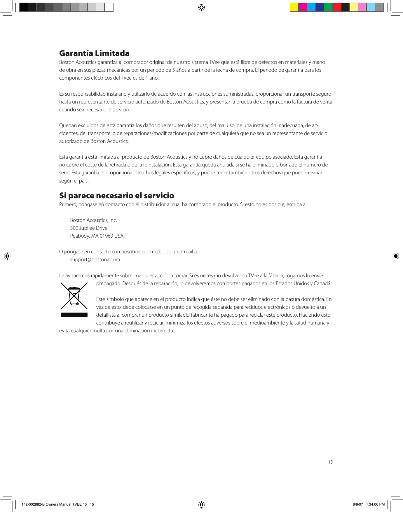 15Garantía LimitadaBoston Acoustics garantiza al comprador original de nuestro sistema TVee que está libre de defectos en materiales y mano de obra en sus piezas mecánicas por un periodo de 5 años a partir de la fecha de compra. El periodo de garantía para los componentes eléctricos del TVee es de 1 año.Es su responsabilidad instalarlo y utilizarlo de acuerdo con las instrucciones suministradas, proporcionar un transporte seguro hasta un representante de servicio autorizado de Boston Acoustics, y presentar la prueba de compra como la factura de venta cuando sea necesario el servicio.Quedan excluidos de esta garantía los daños que resulten del abuso, del mal uso, de una instalación inadecuada, de ac-cidentes, del transporte, o de reparaciones/modicaciones por parte de cualquiera que no sea un representante de servicio autorizado de Boston Acoustics.Esta garantía está limitada al producto de Boston Acoustics y no cubre daños de cualquier equipo asociado. Esta garantía no cubre el coste de la retirada o de la reinstalación. Esta garantía queda anulada si se ha eliminado o borrado el número de serie. Esta garantía le proporciona derechos legales especícos, y puede tener también otros derechos que pueden variar según el país.Si parece necesario el servicioPrimero, póngase en contacto con el distribuidor al cual ha comprado el producto. Si esto no es posible, escriba a:  Boston Acoustics, Inc.  300 Jubilee Drive  Peabody, MA 01960 USAO póngase en contacto con nosotros por medio de un e-mail a:  support@bostona.comLe avisaremos rápidamente sobre cualquier acción a tomar. Si es necesario devolver su TVee a la fábrica, rogamos lo envíe prepagado. Después de la reparación, lo devolveremos con portes pagados en los Estados Unidos y Canadá.Este símbolo que aparece en el producto indica que éste no debe ser eliminado con la basura doméstica. En vez de esto, debe colocarse en un punto de recogida separada para residuos electrónicos o devuelto a un detallista al comprar un producto similar. El fabricante ha pagado para reciclar este producto. Haciendo esto contribuye a reutilizar y reciclar, minimiza los efectos adversos sobre el medioambiente y la salud humana y evita cualquier multa por una eliminación incorrecta.142-002882-B Owners Manual TVEE 15   15 8/9/07   1:34:06 PM