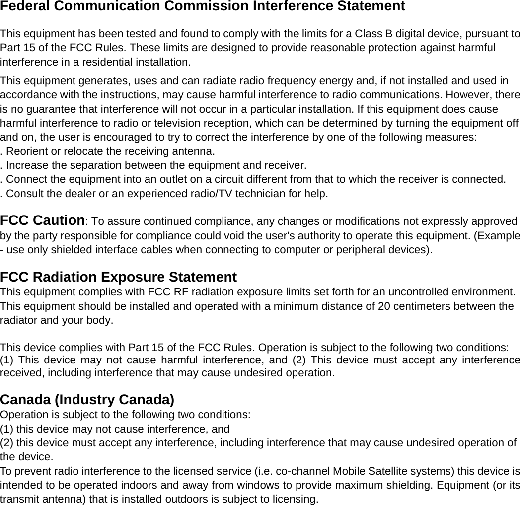   Federal Communication Commission Interference Statement  This equipment has been tested and found to comply with the limits for a Class B digital device, pursuant to Part 15 of the FCC Rules. These limits are designed to provide reasonable protection against harmful interference in a residential installation. This equipment generates, uses and can radiate radio frequency energy and, if not installed and used in accordance with the instructions, may cause harmful interference to radio communications. However, there is no guarantee that interference will not occur in a particular installation. If this equipment does cause harmful interference to radio or television reception, which can be determined by turning the equipment off and on, the user is encouraged to try to correct the interference by one of the following measures: . Reorient or relocate the receiving antenna. . Increase the separation between the equipment and receiver. . Connect the equipment into an outlet on a circuit different from that to which the receiver is connected. . Consult the dealer or an experienced radio/TV technician for help.  FCC Caution: To assure continued compliance, any changes or modifications not expressly approved by the party responsible for compliance could void the user&apos;s authority to operate this equipment. (Example - use only shielded interface cables when connecting to computer or peripheral devices).  FCC Radiation Exposure Statement This equipment complies with FCC RF radiation exposure limits set forth for an uncontrolled environment. This equipment should be installed and operated with a minimum distance of 20 centimeters between the radiator and your body.  This device complies with Part 15 of the FCC Rules. Operation is subject to the following two conditions: (1) This device may not cause harmful interference, and (2) This device must accept any interference received, including interference that may cause undesired operation.  Canada (Industry Canada)  Operation is subject to the following two conditions:  (1) this device may not cause interference, and  (2) this device must accept any interference, including interference that may cause undesired operation of the device. To prevent radio interference to the licensed service (i.e. co-channel Mobile Satellite systems) this device is intended to be operated indoors and away from windows to provide maximum shielding. Equipment (or its transmit antenna) that is installed outdoors is subject to licensing. 