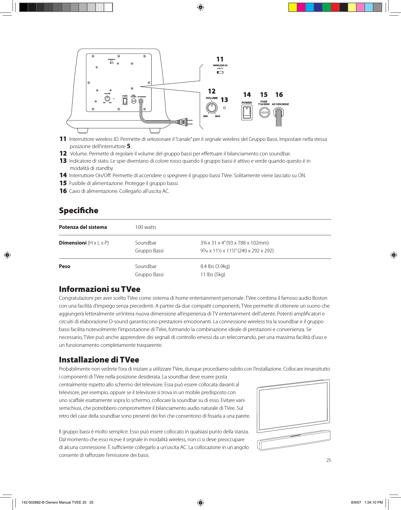2511 Interruttore wireless ID. Permette di selezionare il “canale” per il segnale wireless del Gruppo Bassi. Impostare nella stessa posizione dell’interruttore 5.12  Volume. Permette di regolare il volume del gruppo bassi per eettuare il bilanciamento con soundbar.13 Indicatore di stato. Le spie diventano di colore rosso quando il gruppo bassi è attivo e verde quando questo è in modalità di standby.14 Interruttore On/O. Permette di accendere o spegnere il gruppo bassi TVee. Solitamente viene lasciato su ON.15 Fusibile di alimentazione. Protegge il gruppo bassi.16 Cavo di alimentazione. Collegarlo all’uscita AC.WIRELESS ID4321VOLUMEPOWER FUSET1A/250V AC120V/60HZMIN MAXWIRELESS ID4321VOLUMEPOWER FUSET1A/250V AC120V/60HZMIN MAX111213 14 15 16SpecichePotenza del sistema  100 wattsDimensioni (H x L x P)  Soundbar  33⁄4 x 31 x 4” (93 x 788 x 102mm)    Gruppo Bassi  97⁄16 x 111⁄2 x 111⁄2” (240 x 292 x 292)Peso  Soundbar  8.4 lbs (3.9kg)   Gruppo Bassi  11 lbs (5kg)Informazioni su TVeeCongratulazioni per aver scelto TVee come sistema di home entertainment personale. TVee combina il famoso audio Boston con una facilità d’impiego senza precedenti. A partire da due compatti componenti, TVee permette di ottenere un suono che aggiungerà letteralmente un’intera nuova dimensione all’esperienza di TV entertainment dell’utente. Potenti amplicatori e circuiti di elaborazione D-sound garantiscono prestazioni emozionanti. La connessione wireless tra la soundbar e il gruppo bassi facilita notevolmente l’impostazione di TVee, formando la combinazione ideale di prestazioni e convenienza. Se necessario, TVee può anche apprendere dei segnali di controllo emessi da un telecomando, per una massima facilità d’uso e un funzionamento completamente trasparente.Installazione di TVeeProbabilmente non vedrete l’ora di iniziare a utilizzare TVee, dunque procediamo subito con l’installazione. Collocare innanzitutto i componenti di TVee nella posizione desiderata. La soundbar deve essere posta centralmente rispetto allo schermo del televisore. Essa può essere collocata davanti al televisore, per esempio, oppure se il televisore si trova in un mobile predisposto con uno scaale esattamente sopra lo schermo, collocare la soundbar su di esso. Evitare vani semichiusi, che potrebbero compromettere il bilanciamento audio naturale di TVee. Sul retro del case della soundbar sono presenti dei fori che consentono di ssarla a una parete.Il gruppo bassi è molto semplice. Esso può essere collocato in qualsiasi punto della stanza. Dal momento che esso riceve il segnale in modalità wireless, non ci si deve preoccupare di alcuna connessione. È suciente collegarlo a un’uscita AC. La collocazione in un angolo consente di raorzare l’emissione dei bassi.142-002882-B Owners Manual TVEE 25   25 8/9/07   1:34:10 PM
