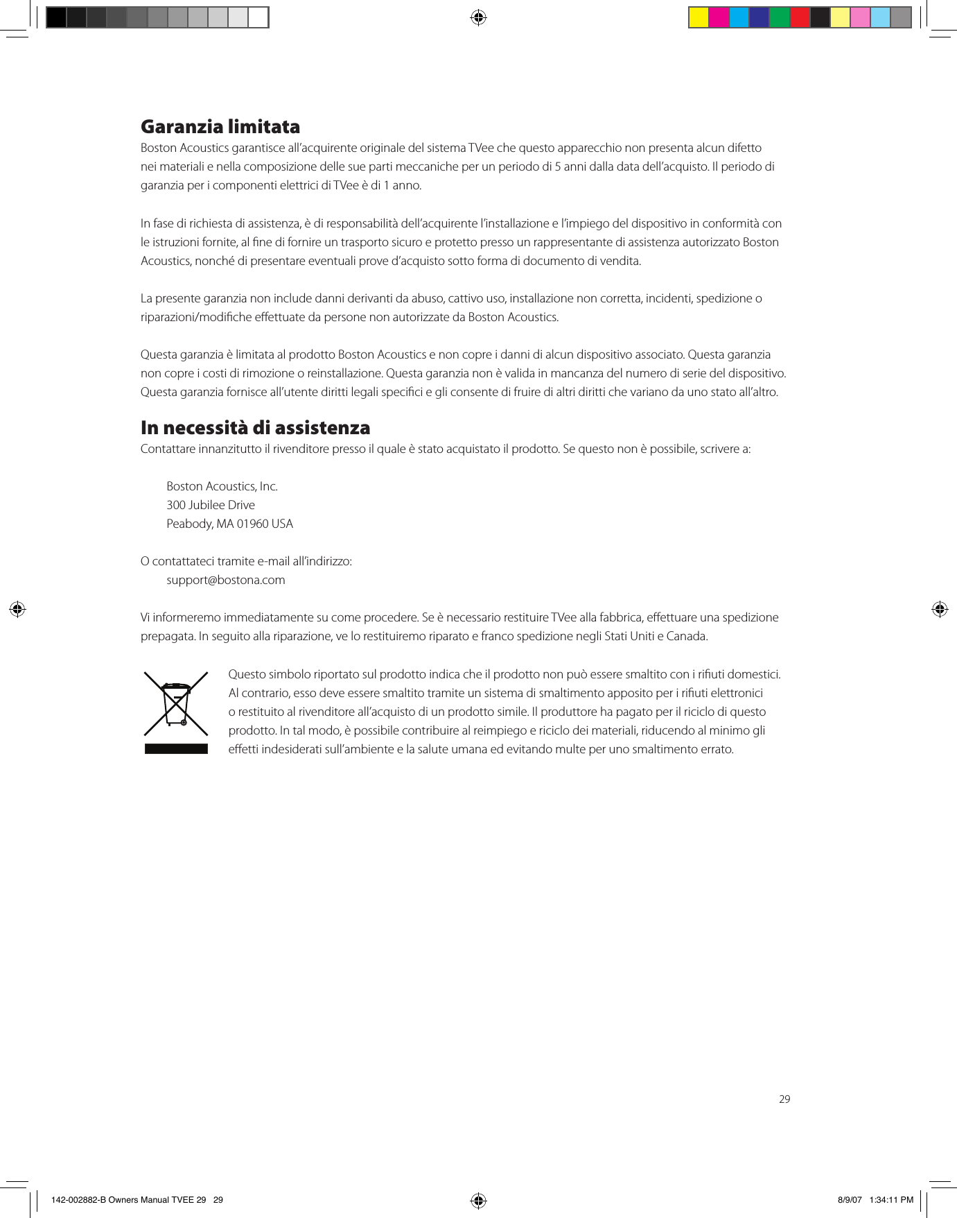 29Garanzia limitataBoston Acoustics garantisce all’acquirente originale del sistema TVee che questo apparecchio non presenta alcun difetto nei materiali e nella composizione delle sue parti meccaniche per un periodo di 5 anni dalla data dell’acquisto. Il periodo di garanzia per i componenti elettrici di TVee è di 1 anno.In fase di richiesta di assistenza, è di responsabilità dell’acquirente l’installazione e l’impiego del dispositivo in conformità con le istruzioni fornite, al ne di fornire un trasporto sicuro e protetto presso un rappresentante di assistenza autorizzato Boston Acoustics, nonché di presentare eventuali prove d’acquisto sotto forma di documento di vendita.La presente garanzia non include danni derivanti da abuso, cattivo uso, installazione non corretta, incidenti, spedizione o riparazioni/modiche eettuate da persone non autorizzate da Boston Acoustics.Questa garanzia è limitata al prodotto Boston Acoustics e non copre i danni di alcun dispositivo associato. Questa garanzia non copre i costi di rimozione o reinstallazione. Questa garanzia non è valida in mancanza del numero di serie del dispositivo. Questa garanzia fornisce all’utente diritti legali specici e gli consente di fruire di altri diritti che variano da uno stato all’altro.In necessità di assistenzaContattare innanzitutto il rivenditore presso il quale è stato acquistato il prodotto. Se questo non è possibile, scrivere a:  Boston Acoustics, Inc.  300 Jubilee Drive  Peabody, MA 01960 USAO contattateci tramite e-mail all’indirizzo:  support@bostona.comVi informeremo immediatamente su come procedere. Se è necessario restituire TVee alla fabbrica, eettuare una spedizione prepagata. In seguito alla riparazione, ve lo restituiremo riparato e franco spedizione negli Stati Uniti e Canada.Questo simbolo riportato sul prodotto indica che il prodotto non può essere smaltito con i riuti domestici. Al contrario, esso deve essere smaltito tramite un sistema di smaltimento apposito per i riuti elettronici o restituito al rivenditore all’acquisto di un prodotto simile. Il produttore ha pagato per il riciclo di questo prodotto. In tal modo, è possibile contribuire al reimpiego e riciclo dei materiali, riducendo al minimo gli eetti indesiderati sull’ambiente e la salute umana ed evitando multe per uno smaltimento errato.142-002882-B Owners Manual TVEE 29   29 8/9/07   1:34:11 PM