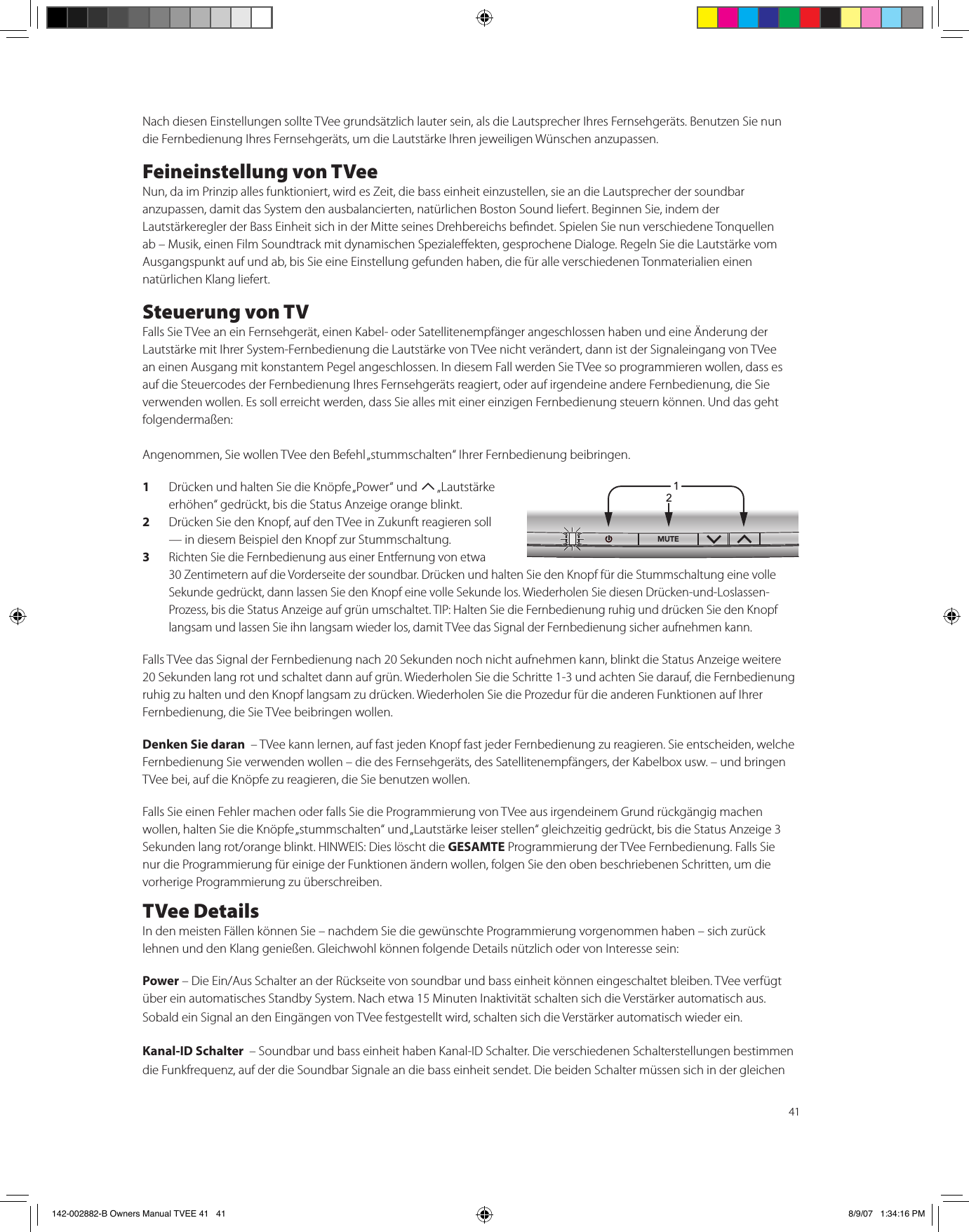 41Nach diesen Einstellungen sollte TVee grundsätzlich lauter sein, als die Lautsprecher Ihres Fernsehgeräts. Benutzen Sie nun die Fernbedienung Ihres Fernsehgeräts, um die Lautstärke Ihren jeweiligen Wünschen anzupassen.Feineinstellung von TVeeNun, da im Prinzip alles funktioniert, wird es Zeit, die bass einheit einzustellen, sie an die Lautsprecher der soundbar anzupassen, damit das System den ausbalancierten, natürlichen Boston Sound liefert. Beginnen Sie, indem der Lautstärkeregler der Bass Einheit sich in der Mitte seines Drehbereichs bendet. Spielen Sie nun verschiedene Tonquellen ab – Musik, einen Film Soundtrack mit dynamischen Spezialeekten, gesprochene Dialoge. Regeln Sie die Lautstärke vom Ausgangspunkt auf und ab, bis Sie eine Einstellung gefunden haben, die für alle verschiedenen Tonmaterialien einen natürlichen Klang liefert.Steuerung von TVFalls Sie TVee an ein Fernsehgerät, einen Kabel- oder Satellitenempfänger angeschlossen haben und eine Änderung der Lautstärke mit Ihrer System-Fernbedienung die Lautstärke von TVee nicht verändert, dann ist der Signaleingang von TVee an einen Ausgang mit konstantem Pegel angeschlossen. In diesem Fall werden Sie TVee so programmieren wollen, dass es auf die Steuercodes der Fernbedienung Ihres Fernsehgeräts reagiert, oder auf irgendeine andere Fernbedienung, die Sie verwenden wollen. Es soll erreicht werden, dass Sie alles mit einer einzigen Fernbedienung steuern können. Und das geht folgendermaßen:Angenommen, Sie wollen TVee den Befehl „stummschalten“ Ihrer Fernbedienung beibringen.1  Drücken und halten Sie die Knöpfe „Power“ und T „Lautstärke erhöhen“ gedrückt, bis die Status Anzeige orange blinkt.2  Drücken Sie den Knopf, auf den TVee in Zukunft reagieren soll — in diesem Beispiel den Knopf zur Stummschaltung.3 Richten Sie die Fernbedienung aus einer Entfernung von etwa 30 Zentimetern auf die Vorderseite der soundbar. Drücken und halten Sie den Knopf für die Stummschaltung eine volle Sekunde gedrückt, dann lassen Sie den Knopf eine volle Sekunde los. Wiederholen Sie diesen Drücken-und-Loslassen-Prozess, bis die Status Anzeige auf grün umschaltet. TIP: Halten Sie die Fernbedienung ruhig und drücken Sie den Knopf langsam und lassen Sie ihn langsam wieder los, damit TVee das Signal der Fernbedienung sicher aufnehmen kann. Falls TVee das Signal der Fernbedienung nach 20 Sekunden noch nicht aufnehmen kann, blinkt die Status Anzeige weitere 20 Sekunden lang rot und schaltet dann auf grün. Wiederholen Sie die Schritte 1-3 und achten Sie darauf, die Fernbedienung ruhig zu halten und den Knopf langsam zu drücken. Wiederholen Sie die Prozedur für die anderen Funktionen auf Ihrer Fernbedienung, die Sie TVee beibringen wollen.Denken Sie daran  – TVee kann lernen, auf fast jeden Knopf fast jeder Fernbedienung zu reagieren. Sie entscheiden, welche Fernbedienung Sie verwenden wollen – die des Fernsehgeräts, des Satellitenempfängers, der Kabelbox usw. – und bringen TVee bei, auf die Knöpfe zu reagieren, die Sie benutzen wollen.Falls Sie einen Fehler machen oder falls Sie die Programmierung von TVee aus irgendeinem Grund rückgängig machen wollen, halten Sie die Knöpfe „stummschalten“ und „Lautstärke leiser stellen“ gleichzeitig gedrückt, bis die Status Anzeige 3 Sekunden lang rot/orange blinkt. HINWEIS: Dies löscht die GESAMTE Programmierung der TVee Fernbedienung. Falls Sie nur die Programmierung für einige der Funktionen ändern wollen, folgen Sie den oben beschriebenen Schritten, um die vorherige Programmierung zu überschreiben.TVee DetailsIn den meisten Fällen können Sie – nachdem Sie die gewünschte Programmierung vorgenommen haben – sich zurück lehnen und den Klang genießen. Gleichwohl können folgende Details nützlich oder von Interesse sein:Power – Die Ein/Aus Schalter an der Rückseite von soundbar und bass einheit können eingeschaltet bleiben. TVee verfügt über ein automatisches Standby System. Nach etwa 15 Minuten Inaktivität schalten sich die Verstärker automatisch aus. Sobald ein Signal an den Eingängen von TVee festgestellt wird, schalten sich die Verstärker automatisch wieder ein.Kanal-ID Schalter  – Soundbar und bass einheit haben Kanal-ID Schalter. Die verschiedenen Schalterstellungen bestimmen die Funkfrequenz, auf der die Soundbar Signale an die bass einheit sendet. Die beiden Schalter müssen sich in der gleichen 1/£Ó142-002882-B Owners Manual TVEE 41   41 8/9/07   1:34:16 PM