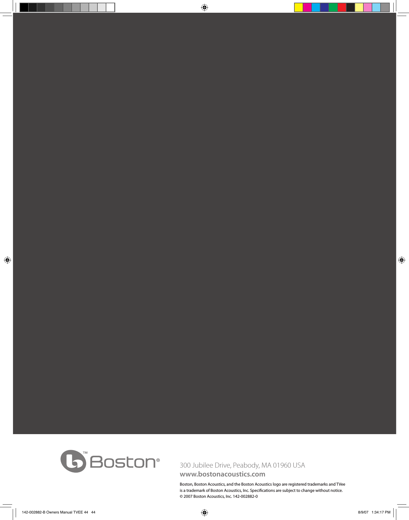 300 Jubilee Drive, Peabody, MA 01960 USAwww.bostonacoustics.comBoston, Boston Acoustics, and the Boston Acoustics logo are registered trademarks and TVee is a trademark of Boston Acoustics, Inc. Specications are subject to change without notice.© 2007 Boston Acoustics, Inc. 142-002882-0142-002882-B Owners Manual TVEE 44   44 8/9/07   1:34:17 PM