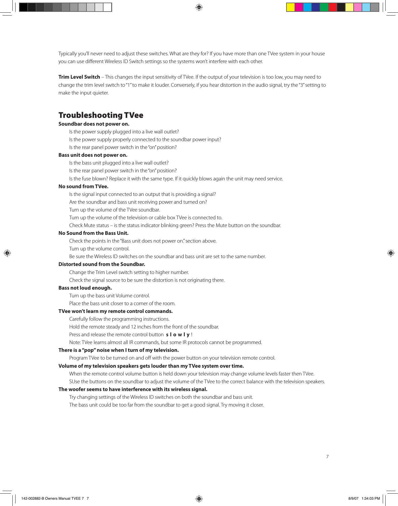 7Typically you’ll never need to adjust these switches. What are they for? If you have more than one TVee system in your house you can use dierent Wireless ID Switch settings so the systems won’t interfere with each other.Trim Level Switch – This changes the input sensitivity of TVee. If the output of your television is too low, you may need to change the trim level switch to “1” to make it louder. Conversely, if you hear distortion in the audio signal, try the “3” setting to make the input quieter.Troubleshooting TVeeSoundbar does not power on.  Is the power supply plugged into a live wall outlet?  Is the power supply properly connected to the soundbar power input?    Is the rear panel power switch in the “on” position?Bass unit does not power on.  Is the bass unit plugged into a live wall outlet?  Is the rear panel power switch in the “on” position?  Is the fuse blown? Replace it with the same type. If it quickly blows again the unit may need service.No sound from TVee.  Is the signal input connected to an output that is providing a signal?   Are the soundbar and bass unit receiving power and turned on?   Turn up the volume of the TVee soundbar.   Turn up the volume of the television or cable box TVee is connected to.  Check Mute status – is the status indicator blinking green? Press the Mute button on the soundbar.No Sound from the Bass Unit.  Check the points in the “Bass unit does not power on.” section above.  Turn up the volume control.   Be sure the Wireless ID switches on the soundbar and bass unit are set to the same number. Distorted sound from the Soundbar.  Change the Trim Level switch setting to higher number.   Check the signal source to be sure the distortion is not originating there. Bass not loud enough.  Turn up the bass unit Volume control.  Place the bass unit closer to a corner of the room.TVee won’t learn my remote control commands.  Carefully follow the programming instructions.   Hold the remote steady and 12 inches from the front of the soundbar.  Press and release the remote control button  slowly!   Note: TVee learns almost all IR commands, but some IR protocols cannot be programmed.There is a “pop” noise when I turn of my television.  Program TVee to be turned on and o with the power button on your television remote control.Volume of my television speakers gets louder than my TVee system over time.  When the remote control volume button is held down your television may change volume levels faster then TVee.  SUse the buttons on the soundbar to adjust the volume of the TVee to the correct balance with the television speakers. The woofer seems to have interference with its wireless signal.  Try changing settings of the Wireless ID switches on both the soundbar and bass unit.  The bass unit could be too far from the soundbar to get a good signal. Try moving it closer. 142-002882-B Owners Manual TVEE 7   7 8/9/07   1:34:03 PM