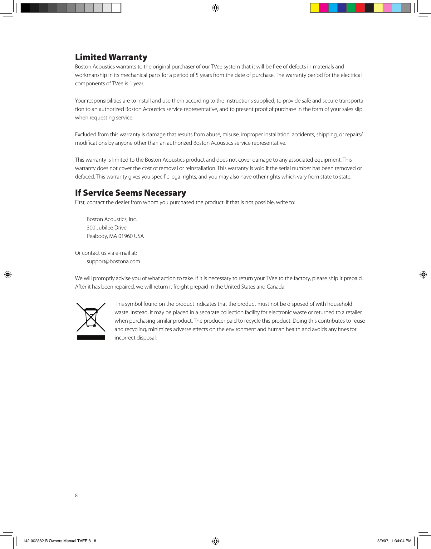8Limited WarrantyBoston Acoustics warrants to the original purchaser of our TVee system that it will be free of defects in materials and workmanship in its mechanical parts for a period of 5 years from the date of purchase. The warranty period for the electrical components of TVee is 1 year.Your responsibilities are to install and use them according to the instructions supplied, to provide safe and secure transporta-tion to an authorized Boston Acoustics service representative, and to present proof of purchase in the form of your sales slip when requesting service.Excluded from this warranty is damage that results from abuse, misuse, improper installation, accidents, shipping, or repairs/modications by anyone other than an authorized Boston Acoustics service representative.This warranty is limited to the Boston Acoustics product and does not cover damage to any associated equipment. This warranty does not cover the cost of removal or reinstallation. This warranty is void if the serial number has been removed or defaced. This warranty gives you specic legal rights, and you may also have other rights which vary from state to state.If Service Seems NecessaryFirst, contact the dealer from whom you purchased the product. If that is not possible, write to:  Boston Acoustics, Inc.  300 Jubilee Drive  Peabody, MA 01960 USAOr contact us via e-mail at:  support@bostona.comWe will promptly advise you of what action to take. If it is necessary to return your TVee to the factory, please ship it prepaid. After it has been repaired, we will return it freight prepaid in the United States and Canada.This symbol found on the product indicates that the product must not be disposed of with household waste. Instead, it may be placed in a separate collection facility for electronic waste or returned to a retailer when purchasing similar product. The producer paid to recycle this product. Doing this contributes to reuse and recycling, minimizes adverse eects on the environment and human health and avoids any nes for incorrect disposal.142-002882-B Owners Manual TVEE 8   8 8/9/07   1:34:04 PM