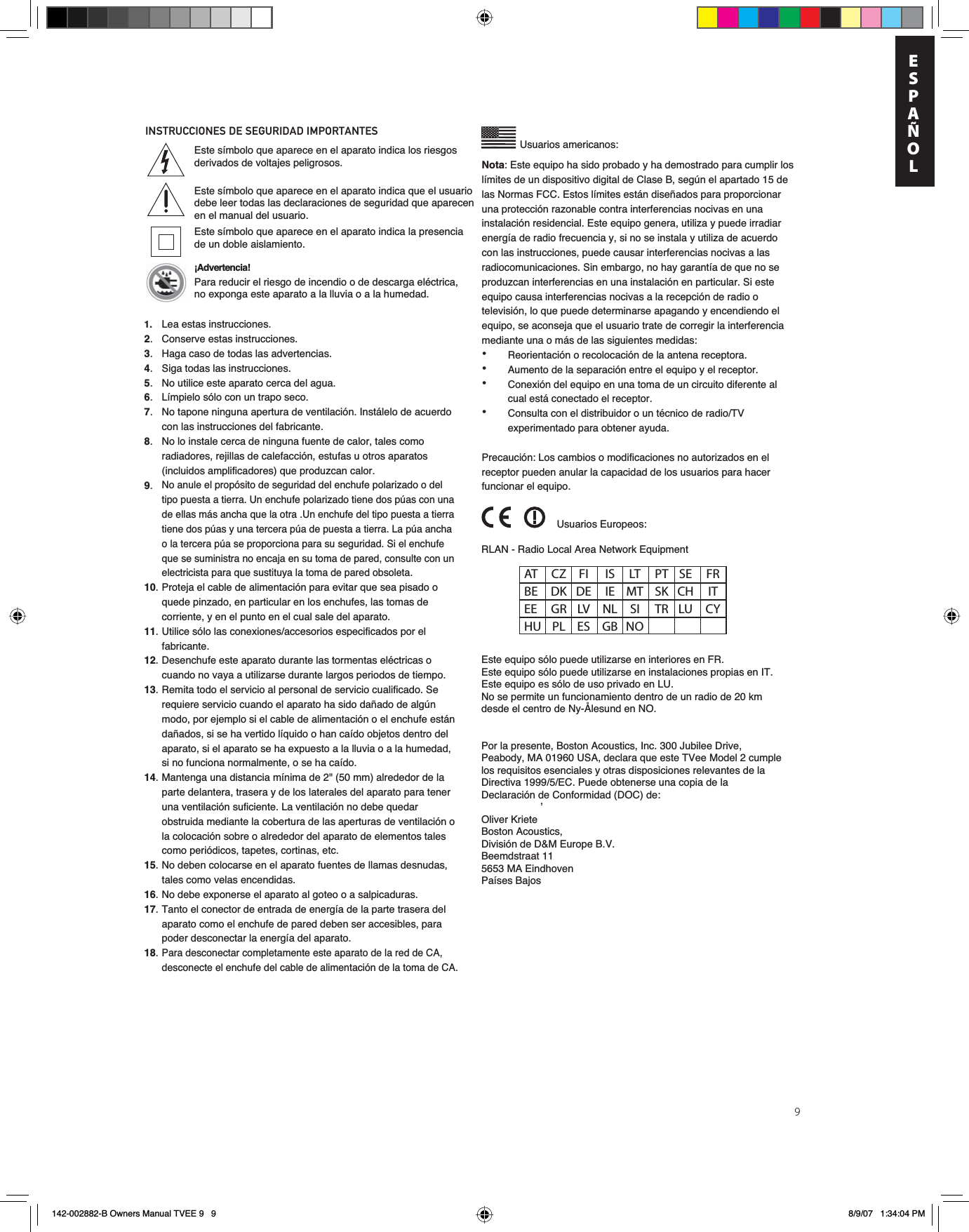 9INSTRUCCIONES DE SEGURIDAD IMPORTANTES Usuarios americanos:’Este símbolo que aparece en el aparato indica los riesgos derivados de voltajes peligrosos.Este símbolo que aparece en el aparato indica que el usuario debe leer todas las declaraciones de seguridad que aparecen en el manual del usuario.Este símbolo que aparece en el aparato indica la presencia de un doble aislamiento.¡Advertencia! Para reducir el riesgo de incendio o de descarga eléctrica, no exponga este aparato a la lluvia o a la humedad.RLAN - Radio Local Area Network EquipmentEste equipo sólo puede utilizarse en interiores en FR.Este equipo sólo puede utilizarse en instalaciones propias en IT.Este equipo es sólo de uso privado en LU.No se permite un funcionamiento dentro de un radio de 20 km desde el centro de Ny-Ålesund en NO.Por la presente, Boston Acoustics, Inc. 300 Jubilee Drive, Peabody, MA 01960 USA, declara que este TVee Model 2 cumple los requisitos esenciales y otras disposiciones relevantes de la Directiva 1999/5/EC. Puede obtenerse una copia de la Declaración de Conformidad (DOC) de:¬Oliver KrieteBoston Acoustics, División de D&amp;M Europe B.V.Beemdstraat 115653 MA Eindhoven Países BajosUsuarios Europeos:AT CZ FI  IS LT PT SE FR BE DK DE IE MT SK CH  IT EE GR LV NL SI  TR LU CY HU PL ES  GB NONota: Este equipo ha sido probado y ha demostrado para cumplir los límites de un dispositivo digital de Clase B, según el apartado 15 de las Normas FCC. Estos límites están diseñados para proporcionar una protección razonable contra interferencias nocivas en una instalación residencial. Este equipo genera, utiliza y puede irradiar energía de radio frecuencia y, si no se instala y utiliza de acuerdo con las instrucciones, puede causar interferencias nocivas a las radiocomunicaciones. Sin embargo, no hay garantía de que no se produzcan interferencias en una instalación en particular. Si este equipo causa interferencias nocivas a la recepción de radio o televisión, lo que puede determinarse apagando y encendiendo el equipo, se aconseja que el usuario trate de corregir la interferencia mediante una o más de las siguientes medidas:•  Reorientación o recolocación de la antena receptora.•  Aumento de la separación entre el equipo y el receptor.•  Conexión del equipo en una toma de un circuito diferente al    cual está conectado el receptor.•  Consulta con el distribuidor o un técnico de radio/TV    experimentado para obtener ayuda.Precaución: Los cambios o modificaciones no autorizados en el receptor pueden anular la capacidad de los usuarios para hacer funcionar el equipo.1.   Lea estas instrucciones.2.  Conserve estas instrucciones.3.  Haga caso de todas las advertencias.4.  Siga todas las instrucciones.5.  No utilice este aparato cerca del agua.6.  Límpielo sólo con un trapo seco.7.  No tapone ninguna apertura de ventilación. Instálelo de acuerdo con las instrucciones del fabricante.8.  No lo instale cerca de ninguna fuente de calor, tales como radiadores, rejillas de calefacción, estufas u otros aparatos (incluidos amplificadores) que produzcan calor.9.No anule el propósito de seguridad del enchufe polarizado o del tipo puesta a tierra. Un enchufe polarizado tiene dos púas con una de ellas más ancha que la otra .Un enchufe del tipo puesta a tierra tiene dos púas y una tercera púa de puesta a tierra. La púa ancha o la tercera púa se proporciona para su seguridad. Si el enchufe que se suministra no encaja en su toma de pared, consulte con un electricista para que sustituya la toma de pared obsoleta.10. Proteja el cable de alimentación para evitar que sea pisado o quede pinzado, en particular en los enchufes, las tomas de corriente, y en el punto en el cual sale del aparato.11. Utilice sólo las conexiones/accesorios especificados por el fabricante.12. Desenchufe este aparato durante las tormentas eléctricas o cuando no vaya a utilizarse durante largos periodos de tiempo.13. Remita todo el servicio al personal de servicio cualificado. Se requiere servicio cuando el aparato ha sido dañado de algún modo, por ejemplo si el cable de alimentación o el enchufe están dañados, si se ha vertido líquido o han caído objetos dentro del aparato, si el aparato se ha expuesto a la lluvia o a la humedad, si no funciona normalmente, o se ha caído.14. Mantenga una distancia mínima de 2&quot; (50 mm) alrededor de la parte delantera, trasera y de los laterales del aparato para tener una ventilación suficiente. La ventilación no debe quedar obstruida mediante la cobertura de las aperturas de ventilación o la colocación sobre o alrededor del aparato de elementos tales como periódicos, tapetes, cortinas, etc.15. No deben colocarse en el aparato fuentes de llamas desnudas, tales como velas encendidas.16. No debe exponerse el aparato al goteo o a salpicaduras.17. Tanto el conector de entrada de energía de la parte trasera del aparato como el enchufe de pared deben ser accesibles, para poder desconectar la energía del aparato.18.Para desconectar completamente este aparato de la red de CA, desconecte el enchufe del cable de alimentación de la toma de CA. EnESPAÑOL142-002882-B Owners Manual TVEE 9   9 8/9/07   1:34:04 PM