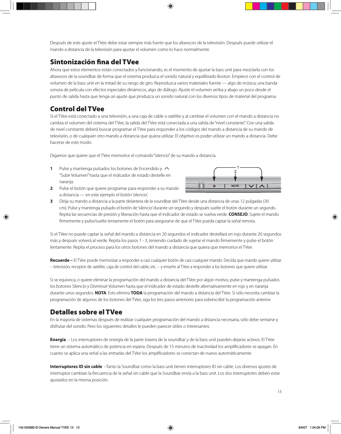 13Después de este ajuste el TVee debe estar siempre más fuerte que los altavoces de la televisión. Después puede utilizar el mando a distancia de la televisión para ajustar el volumen como lo hace normalmente.Sintonización na del TVeeAhora que estos elementos están conectados y funcionando, es el momento de ajustar la bass unit para mezclarla con los altavoces de la soundbar de forma que el sistema produzca el sonido natural y equilibrado Boston. Empiece con el control de volumen de la bass unit en la mitad de su rango de giro. Reproduzca varios materiales fuente — algo de música, una banda sonora de película con efectos especiales dinámicos, algo de diálogo. Ajuste el volumen arriba y abajo un poco desde el punto de salida hasta que tenga un ajuste que produzca un sonido natural con los diversos tipos de material del programa.Control del TVeeSi el TVee está conectado a una televisión, a una caja de cable o satélite y al cambiar el volumen con el mando a distancia no cambia el volumen del sistema del TVee, la salida del TVee está conectada a una salida de “nivel constante”. Con una salida de nivel constante deberá buscar programar el TVee para responder a los códigos del mando a distancia de su mando de televisión, o de cualquier otro mando a distancia que quiera utilizar. El objetivo es poder utilizar un mando a distancia. Debe hacerse de este modo:Digamos que quiere que el TVee memorice el comando “silencio” de su mando a distancia.1Pulse y mantenga pulsados los botones de Encendido y  T“Subir Volumen” hasta que el indicador de estado destelle en naranja.2Pulse el botón que quiere programar para responder a su mando a distancia — en este ejemplo el botón ‘silencio’.3Dirija su mando a distancia a la parte delantera de la soundbar del TVee desde una distancia de unas 12 pulgadas (30cm). Pulse y mantenga pulsado el botón de ‘silencio’ durante un segundo y después suelte el botón durante un segundo. Repita las secuencias de presión y liberación hasta que el indicador de estado se vuelva verde. CONSEJO: Sujete el mando rmemente y pulse/suelte lentamente el botón para asegurarse de que el TVee pueda captar la señal remota.Si el TVee no puede captar la señal del mando a distancia en 20 segundos el indicador destellará en rojo durante 20 segundos más y después volverá al verde. Repita los pasos 1 - 3, teniendo cuidado de sujetar el mando rmemente y pulse el botón lentamente. Repita el proceso para los otros botones del mando a distancia que quiera que memorice el TVee.Recuerde – El TVee puede memorizar a responder a casi cualquier botón de casi cualquier mando. Decida que mando quiere utilizar – televisión, receptor de satélite, caja de control del cable, etc. – y enseñe al TVee a responder a los botones que quiere utilizar.Si se equivoca, o quiere eliminar la programación del mando a distancia del TVee por algún motivo, pulse y mantenga pulsados los botones Silencio y Disminuir Volumen hasta que el indicador de estado destelle alternativamente en rojo y en naranja durante unos segundos. NOTA: Esto elimina TODA la programación del mando a distancia del TVee. Si sólo necesita cambiar la programación de algunos de los botones del TVee, siga los tres pasos anteriores para sobrescribir la programación anterior.Detalles sobre el TVeeEn la mayoría de sistemas después de realizar cualquier programación del mando a distancia necesaria, sólo debe sentarse y disfrutar del sonido. Pero los siguientes detalles le pueden parecer útiles o interesantes.Energía  – Los interruptores de energía de la parte trasera de la soundbar y de la bass unit pueden dejarse activos. El TVee tiene un sistema automático de potencia en espera. Después de 15 minutos de inactividad los amplicadores se apagan. En cuanto se aplica una señal a las entradas del TVee los amplicadores se conectan de nuevo automáticamente.Interruptores ID sin cable  –Tanto la Soundbar como la bass unit tienen interruptores ID sin cable. Los diversos ajustes de interruptor cambian la frecuencia de la señal sin cable que la Soundbar envía a la bass unit. Los dos interruptores deben estar ajustados en la misma posición. 1/£Ó142-002882-B Owners Manual TVEE 13   13 8/9/07   1:34:06 PM