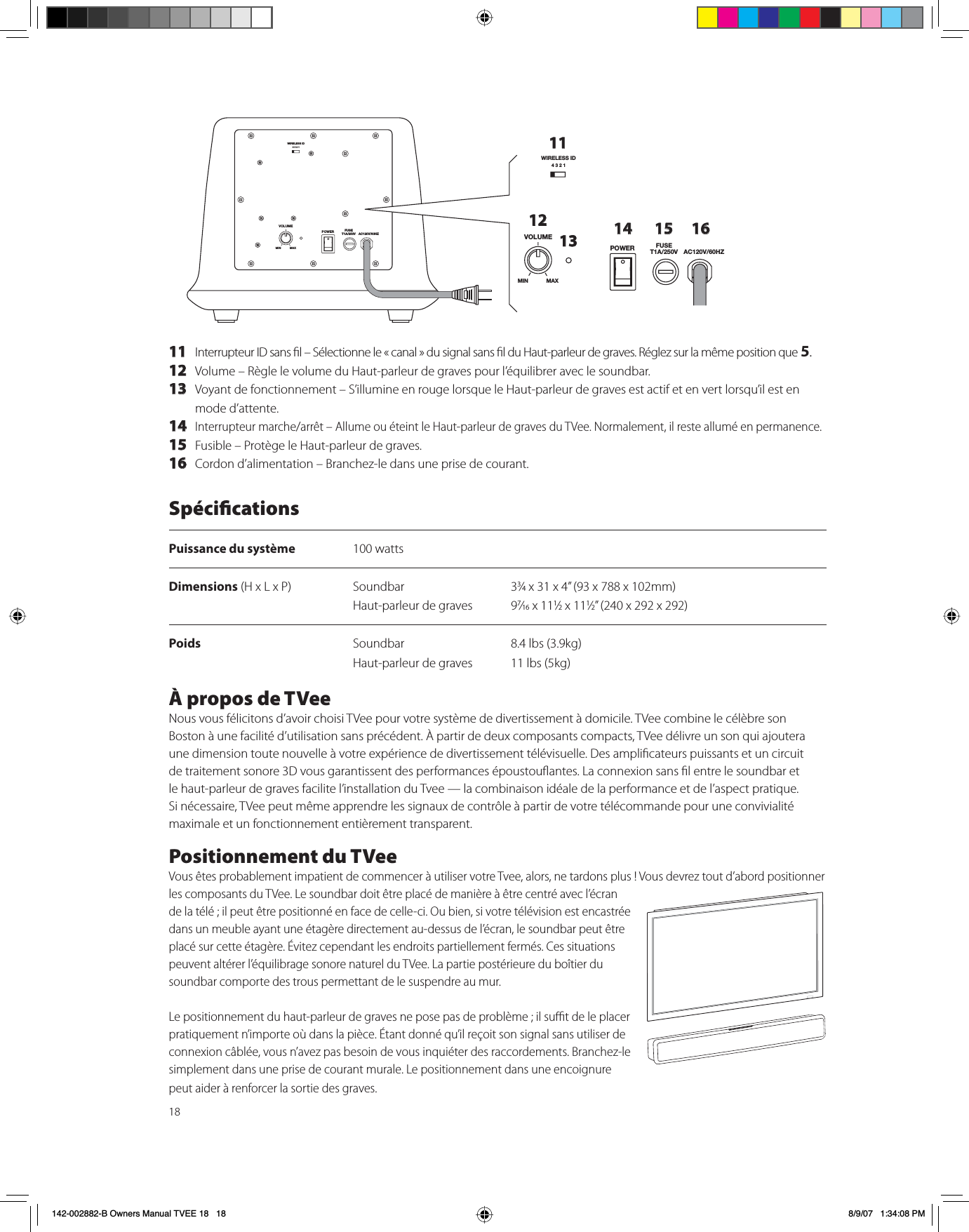 1811 Interrupteur ID sans l – Sélectionne le « canal » du signal sans l du Haut-parleur de graves. Réglez sur la même position que 5.12 Volume – Règle le volume du Haut-parleur de graves pour l’équilibrer avec le soundbar.13 Voyant de fonctionnement – S’illumine en rouge lorsque le Haut-parleur de graves est actif et en vert lorsqu’il est en mode d’attente.14Interrupteur marche/arrêt – Allume ou éteint le Haut-parleur de graves du TVee. Normalement, il reste allumé en permanence.15 Fusible – Protège le Haut-parleur de graves. 16 Cordon d’alimentation – Branchez-le dans une prise de courant.WIRELESS ID4321VOLUMEPOWER FUSET1A/250V AC120V/60HZMIN MAXWIRELESS ID4321VOLUMEPOWER FUSET1A/250V AC120V/60HZMIN MAX111213 14 15 16SpécicationsPuissance du système 100 wattsDimensions (H x L x P) Soundbar 33⁄4 x 31 x 4” (93 x 788 x 102mm)Haut-parleur de graves  97⁄16 x 111⁄2 x 111⁄2” (240 x 292 x 292)Poids  Soundbar 8.4 lbs (3.9kg)Haut-parleur de graves  11 lbs (5kg)À propos de TVeeNous vous félicitons d’avoir choisi TVee pour votre système de divertissement à domicile. TVee combine le célèbre son Boston à une facilité d’utilisation sans précédent. À partir de deux composants compacts, TVee délivre un son qui ajoutera une dimension toute nouvelle à votre expérience de divertissement télévisuelle. Des amplicateurs puissants et un circuit de traitement sonore 3D vous garantissent des performances époustouantes. La connexion sans l entre le soundbar et le haut-parleur de graves facilite l’installation du Tvee — la combinaison idéale de la performance et de l’aspect pratique. Si nécessaire, TVee peut même apprendre les signaux de contrôle à partir de votre télécommande pour une convivialité maximale et un fonctionnement entièrement transparent.Positionnement du TVeeVous êtes probablement impatient de commencer à utiliser votre Tvee, alors, ne tardons plus ! Vous devrez tout d’abord positionner les composants du TVee. Le soundbar doit être placé de manière à être centré avec l’écran de la télé ; il peut être positionné en face de celle-ci. Ou bien, si votre télévision est encastrée dans un meuble ayant une étagère directement au-dessus de l’écran, le soundbar peut être placé sur cette étagère. Évitez cependant les endroits partiellement fermés. Ces situations peuvent altérer l’équilibrage sonore naturel du TVee. La partie postérieure du boîtier du soundbar comporte des trous permettant de le suspendre au mur. Le positionnement du haut-parleur de graves ne pose pas de problème ; il sut de le placer pratiquement n’importe où dans la pièce. Étant donné qu’il reçoit son signal sans utiliser de connexion câblée, vous n’avez pas besoin de vous inquiéter des raccordements. Branchez-le simplement dans une prise de courant murale. Le positionnement dans une encoignure peut aider à renforcer la sortie des graves.142-002882-B Owners Manual TVEE 18   18 8/9/07   1:34:08 PM