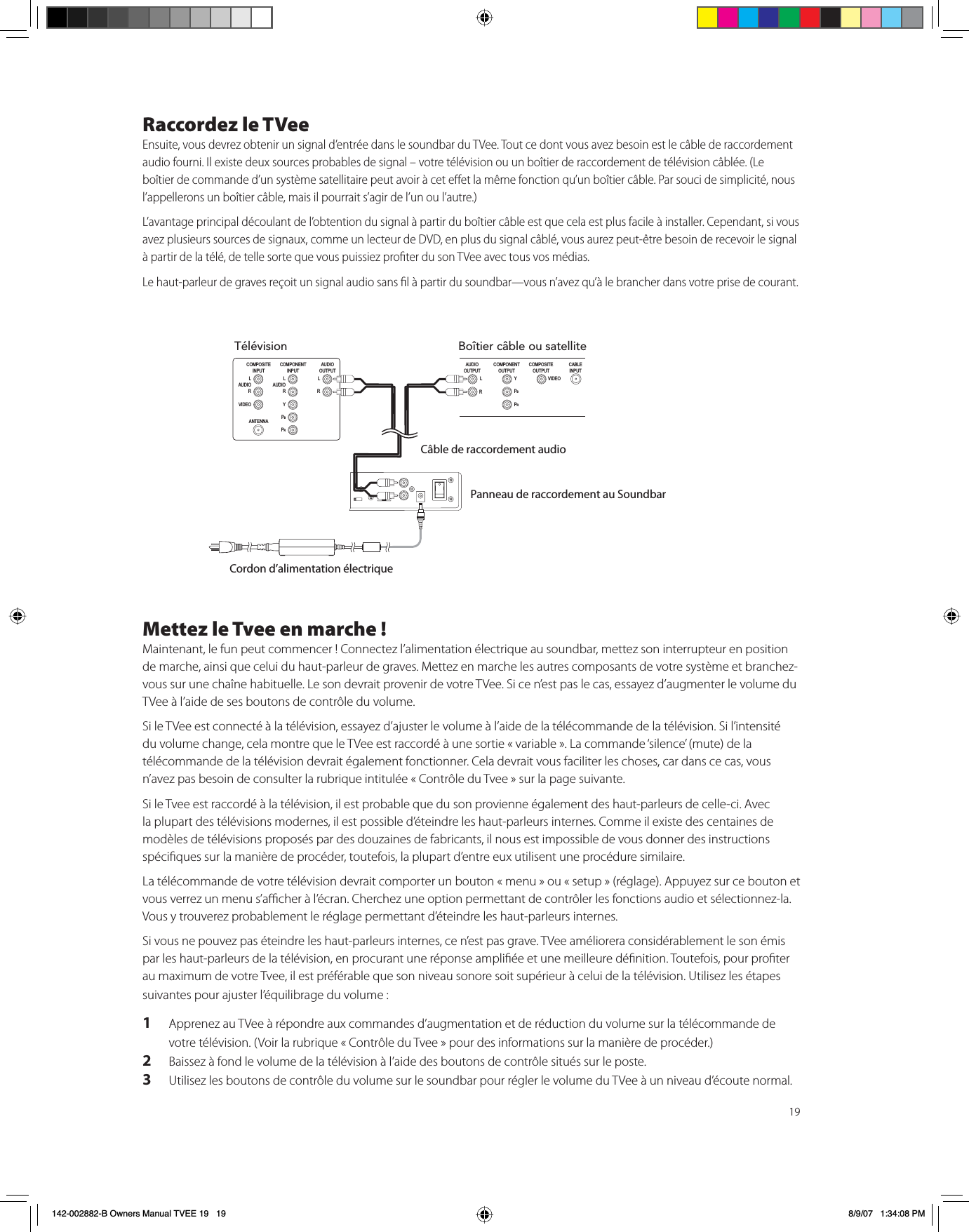 19Raccordez le TVeeEnsuite, vous devrez obtenir un signal d’entrée dans le soundbar du TVee. Tout ce dont vous avez besoin est le câble de raccordement audio fourni. Il existe deux sources probables de signal – votre télévision ou un boîtier de raccordement de télévision câblée. (Le boîtier de commande d’un système satellitaire peut avoir à cet eet la même fonction qu’un boîtier câble. Par souci de simplicité, nous l’appellerons un boîtier câble, mais il pourrait s’agir de l’un ou l’autre.) L’avantage principal découlant de l’obtention du signal à partir du boîtier câble est que cela est plus facile à installer. Cependant, si vous avez plusieurs sources de signaux, comme un lecteur de DVD, en plus du signal câblé, vous aurez peut-être besoin de recevoir le signal à partir de la télé, de telle sorte que vous puissiez proter du son TVee avec tous vos médias. Le haut-parleur de graves reçoit un signal audio sans l à partir du soundbar—vous n’avez qu’à le brancher dans votre prise de courant.Mettez le Tvee en marche !Maintenant, le fun peut commencer ! Connectez l’alimentation électrique au soundbar, mettez son interrupteur en position de marche, ainsi que celui du haut-parleur de graves. Mettez en marche les autres composants de votre système et branchez-vous sur une chaîne habituelle. Le son devrait provenir de votre TVee. Si ce n’est pas le cas, essayez d’augmenter le volume du TVee à l’aide de ses boutons de contrôle du volume. Si le TVee est connecté à la télévision, essayez d’ajuster le volume à l’aide de la télécommande de la télévision. Si l’intensité du volume change, cela montre que le TVee est raccordé à une sortie « variable ». La commande ‘silence’ (mute) de la télécommande de la télévision devrait également fonctionner. Cela devrait vous faciliter les choses, car dans ce cas, vous n’avez pas besoin de consulter la rubrique intitulée « Contrôle du Tvee » sur la page suivante. Si le Tvee est raccordé à la télévision, il est probable que du son provienne également des haut-parleurs de celle-ci. Avec la plupart des télévisions modernes, il est possible d’éteindre les haut-parleurs internes. Comme il existe des centaines de modèles de télévisions proposés par des douzaines de fabricants, il nous est impossible de vous donner des instructions spéciques sur la manière de procéder, toutefois, la plupart d’entre eux utilisent une procédure similaire.La télécommande de votre télévision devrait comporter un bouton « menu » ou « setup » (réglage). Appuyez sur ce bouton et vous verrez un menu s’acher à l’écran. Cherchez une option permettant de contrôler les fonctions audio et sélectionnez-la. Vous y trouverez probablement le réglage permettant d’éteindre les haut-parleurs internes. Si vous ne pouvez pas éteindre les haut-parleurs internes, ce n’est pas grave. TVee améliorera considérablement le son émis par les haut-parleurs de la télévision, en procurant une réponse ampliée et une meilleure dénition. Toutefois, pour proter au maximum de votre Tvee, il est préférable que son niveau sonore soit supérieur à celui de la télévision. Utilisez les étapes suivantes pour ajuster l’équilibrage du volume :1Apprenez au TVee à répondre aux commandes d’augmentation et de réduction du volume sur la télécommande de votre télévision. (Voir la rubrique « Contrôle du Tvee » pour des informations sur la manière de procéder.)2Baissez à fond le volume de la télévision à l’aide des boutons de contrôle situés sur le poste.3Utilisez les boutons de contrôle du volume sur le soundbar pour régler le volume du TVee à un niveau d’écoute normal. TélévisionCOMPONENT INPUT L AUDIO RY PBPRCOMPOSITEINPUT ANTENNA L AUDIO RVIDEOAUDIO OUTPUT L ¬¬¬¬¬¬¬¬¬¬¬¬¬RBoîtier câble ou satelliteCOMPONENT OUTPUT Y PBPRCOMPOSITEOUTPUT CABLEINPUT VIDEOAUDIO OUTPUT L ¬¬¬¬¬¬¬¬¬¬¬¬¬RCâble de raccordement audioPanneau de raccordement au SoundbarCordon d’alimentation électrique142-002882-B Owners Manual TVEE 19   19 8/9/07   1:34:08 PM