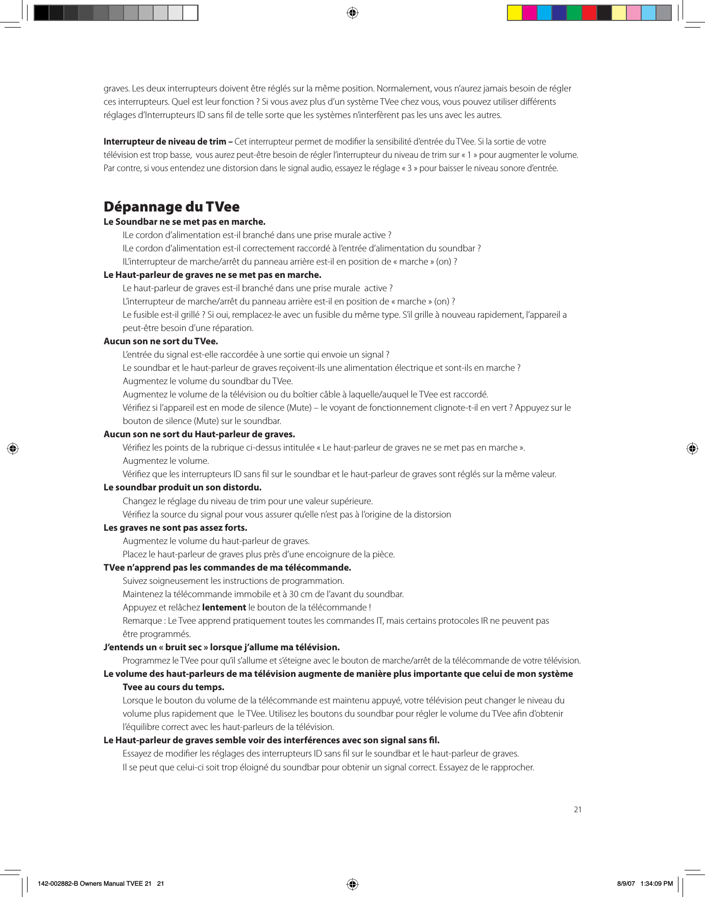 21graves. Les deux interrupteurs doivent être réglés sur la même position. Normalement, vous n’aurez jamais besoin de régler ces interrupteurs. Quel est leur fonction ? Si vous avez plus d’un système TVee chez vous, vous pouvez utiliser diérents réglages d’Interrupteurs ID sans l de telle sorte que les systèmes n’interfèrent pas les uns avec les autres.Interrupteur de niveau de trim – Cet interrupteur permet de modier la sensibilité d’entrée du TVee. Si la sortie de votre télévision est trop basse,  vous aurez peut-être besoin de régler l’interrupteur du niveau de trim sur « 1 » pour augmenter le volume. Par contre, si vous entendez une distorsion dans le signal audio, essayez le réglage « 3 » pour baisser le niveau sonore d’entrée.Dépannage du TVeeLe Soundbar ne se met pas en marche. ILe cordon d’alimentation est-il branché dans une prise murale active ? ILe cordon d’alimentation est-il correctement raccordé à l’entrée d’alimentation du soundbar ? IL’interrupteur de marche/arrêt du panneau arrière est-il en position de « marche » (on) ?Le Haut-parleur de graves ne se met pas en marche. Le haut-parleur de graves est-il branché dans une prise murale  active ? L’interrupteur de marche/arrêt du panneau arrière est-il en position de « marche » (on) ?Le fusible est-il grillé ? Si oui, remplacez-le avec un fusible du même type. S’il grille à nouveau rapidement, l’appareil a peut-être besoin d’une réparation.Aucun son ne sort du TVee. L’entrée du signal est-elle raccordée à une sortie qui envoie un signal ? Le soundbar et le haut-parleur de graves reçoivent-ils une alimentation électrique et sont-ils en marche ? Augmentez le volume du soundbar du TVee. Augmentez le volume de la télévision ou du boîtier câble à laquelle/auquel le TVee est raccordé. Vériez si l’appareil est en mode de silence (Mute) – le voyant de fonctionnement clignote-t-il en vert ? Appuyez sur le bouton de silence (Mute) sur le soundbar.Aucun son ne sort du Haut-parleur de graves. Vériez les points de la rubrique ci-dessus intitulée « Le haut-parleur de graves ne se met pas en marche ». Augmentez le volume. Vériez que les interrupteurs ID sans l sur le soundbar et le haut-parleur de graves sont réglés sur la même valeur. Le soundbar produit un son distordu. Changez le réglage du niveau de trim pour une valeur supérieure. Vériez la source du signal pour vous assurer qu’elle n’est pas à l’origine de la distorsion Les graves ne sont pas assez forts. Augmentez le volume du haut-parleur de graves. Placez le haut-parleur de graves plus près d’une encoignure de la pièce.TVee n’apprend pas les commandes de ma télécommande. Suivez soigneusement les instructions de programmation. Maintenez la télécommande immobile et à 30 cm de l’avant du soundbar. Appuyez et relâchez lentement le bouton de la télécommande ! Remarque : Le Tvee apprend pratiquement toutes les commandes IT, mais certains protocoles IR ne peuvent pas être programmés.J’entends un « bruit sec » lorsque j’allume ma télévision. Programmez le TVee pour qu’il s’allume et s’éteigne avec le bouton de marche/arrêt de la télécommande de votre télévision.Le volume des haut-parleurs de ma télévision augmente de manière plus importante que celui de mon système Tvee au cours du temps. Lorsque le bouton du volume de la télécommande est maintenu appuyé, votre télévision peut changer le niveau du volume plus rapidement que  le TVee. Utilisez les boutons du soundbar pour régler le volume du TVee an d’obtenir l’équilibre correct avec les haut-parleurs de la télévision. Le Haut-parleur de graves semble voir des interférences avec son signal sans l. Essayez de modier les réglages des interrupteurs ID sans l sur le soundbar et le haut-parleur de graves. Il se peut que celui-ci soit trop éloigné du soundbar pour obtenir un signal correct. Essayez de le rapprocher. 142-002882-B Owners Manual TVEE 21   21 8/9/07   1:34:09 PM