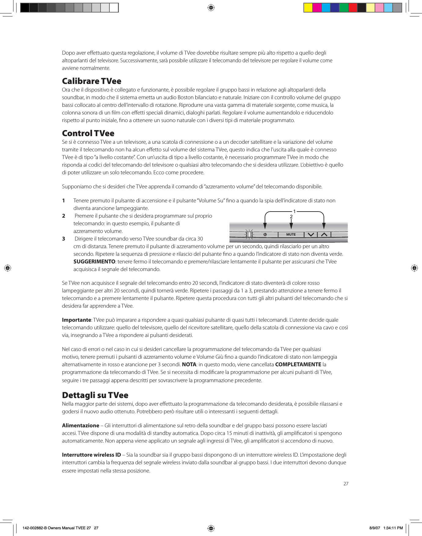 27Dopo aver eettuato questa regolazione, il volume di TVee dovrebbe risultare sempre più alto rispetto a quello degli altoparlanti del televisore. Successivamente, sarà possibile utilizzare il telecomando del televisore per regolare il volume come avviene normalmente.Calibrare TVeeOra che il dispositivo è collegato e funzionante, è possibile regolare il gruppo bassi in relazione agli altoparlanti della soundbar, in modo che il sistema emetta un audio Boston bilanciato e naturale. Iniziare con il controllo volume del gruppo bassi collocato al centro dell’intervallo di rotazione. Riprodurre una vasta gamma di materiale sorgente, come musica, la colonna sonora di un lm con eetti speciali dinamici, dialoghi parlati. Regolare il volume aumentandolo e riducendolo rispetto al punto iniziale, no a ottenere un suono naturale con i diversi tipi di materiale programmato.  Control TVeeSe si è connesso TVee a un televisore, a una scatola di connessione o a un decoder satellitare e la variazione del volume tramite il telecomando non ha alcun eetto sul volume del sistema TVee, questo indica che l’uscita alla quale è connesso TVee è di tipo “a livello costante”. Con un’uscita di tipo a livello costante, è necessario programmare TVee in modo che risponda ai codici del telecomando del televisore o qualsiasi altro telecomando che si desidera utilizzare. L’obiettivo è quello di poter utilizzare un solo telecomando. Ecco come procedere.Supponiamo che si desideri che TVee apprenda il comando di “azzeramento volume” del telecomando disponibile.1Tenere premuto il pulsante di accensione e il pulsante “Volume Su“ no a quando la spia dell’indicatore di stato non diventa arancione lampeggiante.2 Premere il pulsante che si desidera programmare sul proprio telecomando: in questo esempio, il pulsante di azzeramento volume.3 Dirigere il telecomando verso TVee soundbar da circa 30cm di distanza. Tenere premuto il pulsante di azzeramento volume per un secondo, quindi rilasciarlo per un altro secondo. Ripetere la sequenza di pressione e rilascio del pulsante no a quando l’indicatore di stato non diventa verde. SUGGERIMENTO: tenere fermo il telecomando e premere/rilasciare lentamente il pulsante per assicurarsi che TVee acquisisca il segnale del telecomando.Se TVee non acquisisce il segnale del telecomando entro 20 secondi, l’indicatore di stato diventerà di colore rosso lampeggiante per altri 20 secondi, quindi tornerà verde. Ripetere i passaggi da 1 a 3, prestando attenzione a tenere fermo il telecomando e a premere lentamente il pulsante. Ripetere questa procedura con tutti gli altri pulsanti del telecomando che si desidera far apprendere a TVee.Importante: TVee può imparare a rispondere a quasi qualsiasi pulsante di quasi tutti i telecomandi. L’utente decide quale telecomando utilizzare: quello del televisore, quello del ricevitore satellitare, quello della scatola di connessione via cavo e così via, insegnando a TVee a rispondere ai pulsanti desiderati.Nel caso di errori o nel caso in cui si desideri cancellare la programmazione del telecomando da TVee per qualsiasi motivo, tenere premuti i pulsanti di azzeramento volume e Volume Giù no a quando l’indicatore di stato non lampeggia alternativamente in rosso e arancione per 3 secondi. NOTA: in questo modo, viene cancellata COMPLETAMENTE la programmazione da telecomando di TVee. Se si necessita di modicare la programmazione per alcuni pulsanti di TVee, seguire i tre passaggi appena descritti per sovrascrivere la programmazione precedente.   Dettagli su TVeeNella maggior parte dei sistemi, dopo aver eettuato la programmazione da telecomando desiderata, è possibile rilassarsi e godersi il nuovo audio ottenuto. Potrebbero però risultare utili o interessanti i seguenti dettagli.Alimentazione – Gli interruttori di alimentazione sul retro della soundbar e del gruppo bassi possono essere lasciati accesi. TVee dispone di una modalità di standby automatica. Dopo circa 15 minuti di inattività, gli amplicatori si spengono automaticamente. Non appena viene applicato un segnale agli ingressi di TVee, gli amplicatori si accendono di nuovo.Interruttore wireless ID – Sia la soundbar sia il gruppo bassi dispongono di un interruttore wireless ID. L’impostazione degli interruttori cambia la frequenza del segnale wireless inviato dalla soundbar al gruppo bassi. I due interruttori devono dunque essere impostati nella stessa posizione. 1/£Ó142-002882-B Owners Manual TVEE 27   27 8/9/07   1:34:11 PM