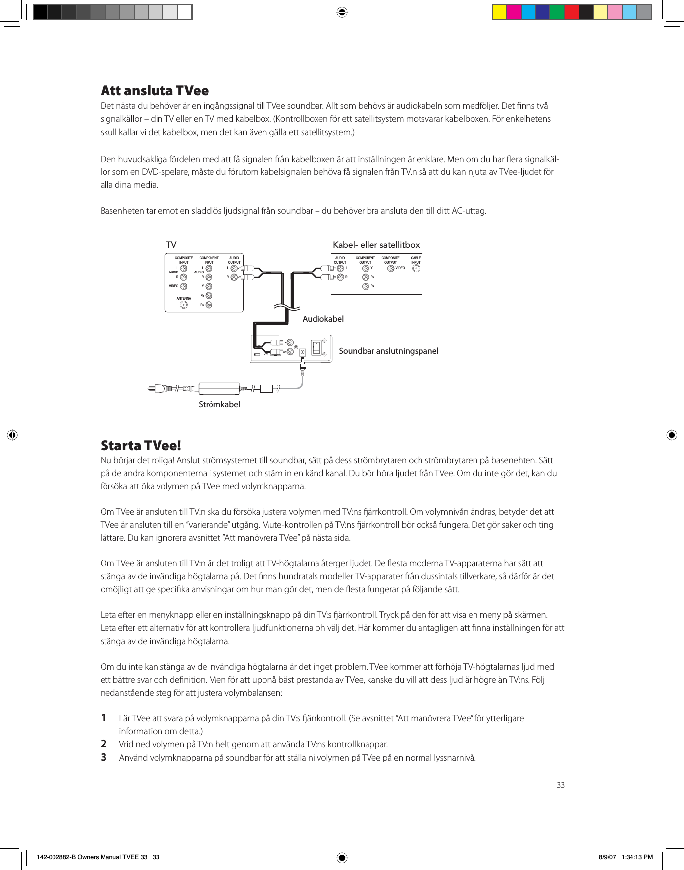 33Att ansluta TVeeDet nästa du behöver är en ingångssignal till TVee soundbar. Allt som behövs är audiokabeln som medföljer. Det nns två signalkällor – din TV eller en TV med kabelbox. (Kontrollboxen för ett satellitsystem motsvarar kabelboxen. För enkelhetens skull kallar vi det kabelbox, men det kan även gälla ett satellitsystem.) Den huvudsakliga fördelen med att få signalen från kabelboxen är att inställningen är enklare. Men om du har era signalkäl-lor som en DVD-spelare, måste du förutom kabelsignalen behöva få signalen från TV.n så att du kan njuta av TVee-ljudet för alla dina media. Basenheten tar emot en sladdlös ljudsignal från soundbar – du behöver bra ansluta den till ditt AC-uttag. Starta TVee!Nu börjar det roliga! Anslut strömsystemet till soundbar, sätt på dess strömbrytaren och strömbrytaren på basenehten. Sätt på de andra komponenterna i systemet och stäm in en känd kanal. Du bör höra ljudet från TVee. Om du inte gör det, kan du försöka att öka volymen på TVee med volymknapparna. Om TVee är ansluten till TV:n ska du försöka justera volymen med TV:ns ärrkontroll. Om volymnivån ändras, betyder det att TVee är ansluten till en ”varierande” utgång. Mute-kontrollen på TV:ns ärrkontroll bör också fungera. Det gör saker och ting lättare. Du kan ignorera avsnittet ”Att manövrera TVee” på nästa sida. Om TVee är ansluten till TV:n är det troligt att TV-högtalarna återger ljudet. De esta moderna TV-apparaterna har sätt att stänga av de invändiga högtalarna på. Det nns hundratals modeller TV-apparater från dussintals tillverkare, så därför är det omöjligt att ge specika anvisningar om hur man gör det, men de esta fungerar på följande sätt.Leta efter en menyknapp eller en inställningsknapp på din TV:s ärrkontroll. Tryck på den för att visa en meny på skärmen. Leta efter ett alternativ för att kontrollera ljudfunktionerna oh välj det. Här kommer du antagligen att nna inställningen för att stänga av de invändiga högtalarna. Om du inte kan stänga av de invändiga högtalarna är det inget problem. TVee kommer att förhöja TV-högtalarnas ljud med ett bättre svar och denition. Men för att uppnå bäst prestanda av TVee, kanske du vill att dess ljud är högre än TV:ns. Följ nedanstående steg för att justera volymbalansen:1Lär TVee att svara på volymknapparna på din TV:s ärrkontroll. (Se avsnittet ”Att manövrera TVee” för ytterligare information om detta.)2Vrid ned volymen på TV:n helt genom att använda TV:ns kontrollknappar.3Använd volymknapparna på soundbar för att ställa ni volymen på TVee på en normal lyssnarnivå. TVCOMPONENT INPUT L AUDIO RY PBPRCOMPOSITEINPUT ANTENNA L AUDIO RVIDEOAUDIO OUTPUT L ¬¬¬¬¬¬¬¬¬¬¬¬¬RKabel- eller satellitboxCOMPONENT OUTPUT Y PBPRCOMPOSITEOUTPUT CABLEINPUT VIDEOAUDIO OUTPUT L ¬¬¬¬¬¬¬¬¬¬¬¬¬RAudiokabelSoundbar anslutningspanelStrömkabel142-002882-B Owners Manual TVEE 33   33 8/9/07   1:34:13 PM