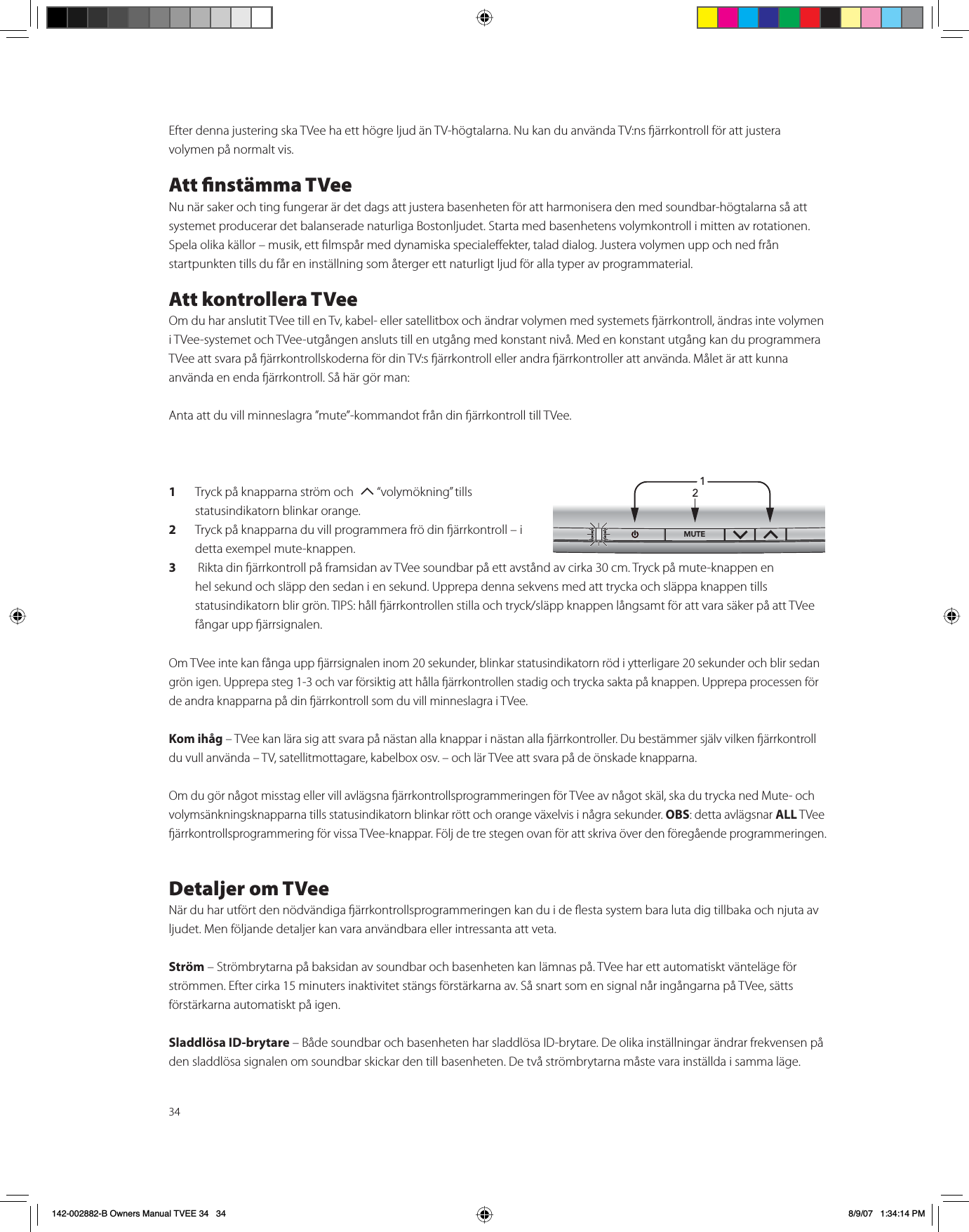 34Efter denna justering ska TVee ha ett högre ljud än TV-högtalarna. Nu kan du använda TV:ns ärrkontroll för att justera volymen på normalt vis. Att nstämma TVeeNu när saker och ting fungerar är det dags att justera basenheten för att harmonisera den med soundbar-högtalarna så att systemet producerar det balanserade naturliga Bostonljudet. Starta med basenhetens volymkontroll i mitten av rotationen. Spela olika källor – musik, ett lmspår med dynamiska specialeekter, talad dialog. Justera volymen upp och ned från startpunkten tills du får en inställning som återger ett naturligt ljud för alla typer av programmaterial. Att kontrollera TVeeOm du har anslutit TVee till en Tv, kabel- eller satellitbox och ändrar volymen med systemets ärrkontroll, ändras inte volymen i TVee-systemet och TVee-utgången ansluts till en utgång med konstant nivå. Med en konstant utgång kan du programmera TVee att svara på ärrkontrollskoderna för din TV:s ärrkontroll eller andra ärrkontroller att använda. Målet är att kunna använda en enda ärrkontroll. Så här gör man: Anta att du vill minneslagra ”mute”-kommandot från din ärrkontroll till TVee. 1Tryck på knapparna ström och  T “volymökning” tills statusindikatorn blinkar orange.2Tryck på knapparna du vill programmera frö din ärrkontroll – i detta exempel mute-knappen.3 Rikta din ärrkontroll på framsidan av TVee soundbar på ett avstånd av cirka 30 cm. Tryck på mute-knappen en hel sekund och släpp den sedan i en sekund. Upprepa denna sekvens med att trycka och släppa knappen tills statusindikatorn blir grön. TIPS: håll ärrkontrollen stilla och tryck/släpp knappen långsamt för att vara säker på att TVee fångar upp ärrsignalen.Om TVee inte kan fånga upp ärrsignalen inom 20 sekunder, blinkar statusindikatorn röd i ytterligare 20 sekunder och blir sedan grön igen. Upprepa steg 1-3 och var försiktig att hålla ärrkontrollen stadig och trycka sakta på knappen. Upprepa processen för de andra knapparna på din ärrkontroll som du vill minneslagra i TVee. Kom ihåg – TVee kan lära sig att svara på nästan alla knappar i nästan alla ärrkontroller. Du bestämmer själv vilken ärrkontroll du vull använda – TV, satellitmottagare, kabelbox osv. – och lär TVee att svara på de önskade knapparna. Om du gör något misstag eller vill avlägsna ärrkontrollsprogrammeringen för TVee av något skäl, ska du trycka ned Mute- och volymsänkningsknapparna tills statusindikatorn blinkar rött och orange växelvis i några sekunder. OBS: detta avlägsnar ALL TVee ärrkontrollsprogrammering för vissa TVee-knappar. Följ de tre stegen ovan för att skriva över den föregående programmeringen. Detaljer om TVeeNär du har utfört den nödvändiga ärrkontrollsprogrammeringen kan du i de esta system bara luta dig tillbaka och njuta av ljudet. Men följande detaljer kan vara användbara eller intressanta att veta. Ström – Strömbrytarna på baksidan av soundbar och basenheten kan lämnas på. TVee har ett automatiskt vänteläge för strömmen. Efter cirka 15 minuters inaktivitet stängs förstärkarna av. Så snart som en signal når ingångarna på TVee, sätts förstärkarna automatiskt på igen.Sladdlösa ID-brytare – Både soundbar och basenheten har sladdlösa ID-brytare. De olika inställningar ändrar frekvensen på den sladdlösa signalen om soundbar skickar den till basenheten. De två strömbrytarna måste vara inställda i samma läge. 1/£Ó142-002882-B Owners Manual TVEE 34   34 8/9/07   1:34:14 PM