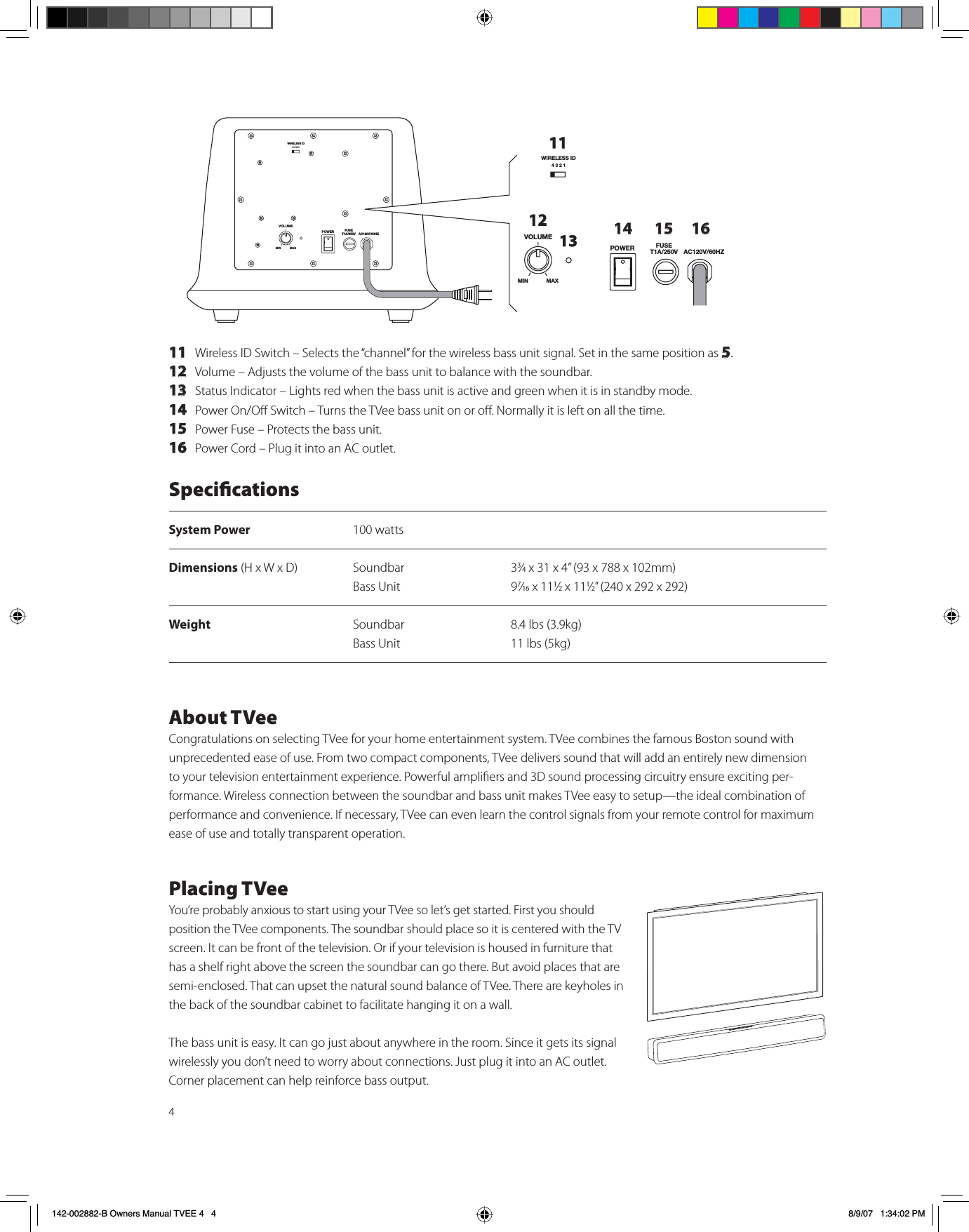 411 Wireless ID Switch – Selects the “channel” for the wireless bass unit signal. Set in the same position as 5.12 Volume – Adjusts the volume of the bass unit to balance with the soundbar.13 Status Indicator – Lights red when the bass unit is active and green when it is in standby mode.14 Power On/O Switch – Turns the TVee bass unit on or o. Normally it is left on all the time.15 Power Fuse – Protects the bass unit. 16 Power Cord – Plug it into an AC outlet.WIRELESS ID4321VOLUMEPOWER FUSET1A/250V AC120V/60HZMIN MAXWIRELESS ID4321VOLUMEPOWER FUSET1A/250V AC120V/60HZMIN MAX111213 14 15 16SpecicationsSystem Power 100 wattsDimensions (H x W x D) Soundbar 33⁄4 x 31 x 4” (93 x 788 x 102mm)Bass Unit 97⁄16 x 111⁄2 x 111⁄2” (240 x 292 x 292)Weight Soundbar 8.4 lbs (3.9kg)Bass Unit 11 lbs (5kg)About TVeeCongratulations on selecting TVee for your home entertainment system. TVee combines the famous Boston sound with unprecedented ease of use. From two compact components, TVee delivers sound that will add an entirely new dimension to your television entertainment experience. Powerful ampliers and 3D sound processing circuitry ensure exciting per-formance. Wireless connection between the soundbar and bass unit makes TVee easy to setup—the ideal combination of performance and convenience. If necessary, TVee can even learn the control signals from your remote control for maximum ease of use and totally transparent operation.Placing TVeeYou’re probably anxious to start using your TVee so let’s get started. First you should position the TVee components. The soundbar should place so it is centered with the TV screen. It can be front of the television. Or if your television is housed in furniture that has a shelf right above the screen the soundbar can go there. But avoid places that are semi-enclosed. That can upset the natural sound balance of TVee. There are keyholes in the back of the soundbar cabinet to facilitate hanging it on a wall. The bass unit is easy. It can go just about anywhere in the room. Since it gets its signal wirelessly you don’t need to worry about connections. Just plug it into an AC outlet. Corner placement can help reinforce bass output. 142-002882-B Owners Manual TVEE 4   4 8/9/07   1:34:02 PM