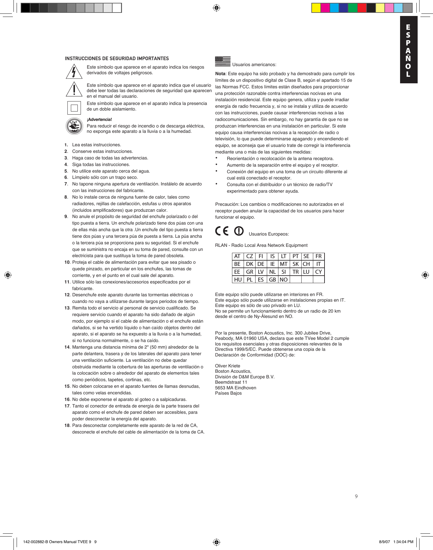 9INSTRUCCIONES DE SEGURIDAD IMPORTANTES Usuarios americanos:’Este símbolo que aparece en el aparato indica los riesgos derivados de voltajes peligrosos.Este símbolo que aparece en el aparato indica que el usuario debe leer todas las declaraciones de seguridad que aparecen en el manual del usuario.Este símbolo que aparece en el aparato indica la presencia de un doble aislamiento.¡Advertencia! Para reducir el riesgo de incendio o de descarga eléctrica, no exponga este aparato a la lluvia o a la humedad.RLAN - Radio Local Area Network EquipmentEste equipo sólo puede utilizarse en interiores en FR.Este equipo sólo puede utilizarse en instalaciones propias en IT.Este equipo es sólo de uso privado en LU.No se permite un funcionamiento dentro de un radio de 20 km desde el centro de Ny-Ålesund en NO.Por la presente, Boston Acoustics, Inc. 300 Jubilee Drive, Peabody, MA 01960 USA, declara que este TVee Model 2 cumple los requisitos esenciales y otras disposiciones relevantes de la Directiva 1999/5/EC. Puede obtenerse una copia de la Declaración de Conformidad (DOC) de:Oliver KrieteBoston Acoustics, División de D&amp;M Europe B.V.Beemdstraat 115653 MA Eindhoven Países BajosUsuarios Europeos:AT  CZ  FI  IS  LT  PT  SE  FR BE  DK  DE  IE  MT  SK  CH  IT EE  GR  LV  NL  SI  TR  LU  CY HU  PL  ES  GB  NONota: Este equipo ha sido probado y ha demostrado para cumplir los límites de un dispositivo digital de Clase B, según el apartado 15 de las Normas FCC. Estos límites están diseñados para proporcionar una protección razonable contra interferencias nocivas en una instalación residencial. Este equipo genera, utiliza y puede irradiar energía de radio frecuencia y, si no se instala y utiliza de acuerdo con las instrucciones, puede causar interferencias nocivas a las radiocomunicaciones. Sin embargo, no hay garantía de que no se produzcan interferencias en una instalación en particular. Si este equipo causa interferencias nocivas a la recepción de radio o televisión, lo que puede determinarse apagando y encendiendo el equipo, se aconseja que el usuario trate de corregir la interferencia mediante una o más de las siguientes medidas:•  Reorientación o recolocación de la antena receptora.•  Aumento de la separación entre el equipo y el receptor.•  Conexión del equipo en una toma de un circuito diferente al    cual está conectado el receptor.•  Consulta con el distribuidor o un técnico de radio/TV    experimentado para obtener ayuda.Precaución: Los cambios o modificaciones no autorizados en el receptor pueden anular la capacidad de los usuarios para hacer funcionar el equipo.1.   Lea estas instrucciones.2.  Conserve estas instrucciones.3.  Haga caso de todas las advertencias.4.  Siga todas las instrucciones.5.  No utilice este aparato cerca del agua.6.  Límpielo sólo con un trapo seco.7.  No tapone ninguna apertura de ventilación. Instálelo de acuerdo con las instrucciones del fabricante.8.  No lo instale cerca de ninguna fuente de calor, tales como radiadores, rejillas de calefacción, estufas u otros aparatos (incluidos amplificadores) que produzcan calor.9.No anule el propósito de seguridad del enchufe polarizado o del tipo puesta a tierra. Un enchufe polarizado tiene dos púas con una de ellas más ancha que la otra .Un enchufe del tipo puesta a tierra tiene dos púas y una tercera púa de puesta a tierra. La púa ancha o la tercera púa se proporciona para su seguridad. Si el enchufe que se suministra no encaja en su toma de pared, consulte con un electricista para que sustituya la toma de pared obsoleta.10. Proteja el cable de alimentación para evitar que sea pisado o quede pinzado, en particular en los enchufes, las tomas de corriente, y en el punto en el cual sale del aparato.11. Utilice sólo las conexiones/accesorios especificados por el fabricante.12. Desenchufe este aparato durante las tormentas eléctricas o cuando no vaya a utilizarse durante largos periodos de tiempo.13. Remita todo el servicio al personal de servicio cualificado. Se requiere servicio cuando el aparato ha sido dañado de algún modo, por ejemplo si el cable de alimentación o el enchufe están dañados, si se ha vertido líquido o han caído objetos dentro del aparato, si el aparato se ha expuesto a la lluvia o a la humedad, si no funciona normalmente, o se ha caído.14. Mantenga una distancia mínima de 2&quot; (50 mm) alrededor de la parte delantera, trasera y de los laterales del aparato para tener una ventilación suficiente. La ventilación no debe quedar obstruida mediante la cobertura de las aperturas de ventilación o la colocación sobre o alrededor del aparato de elementos tales como periódicos, tapetes, cortinas, etc.15. No deben colocarse en el aparato fuentes de llamas desnudas, tales como velas encendidas.16. No debe exponerse el aparato al goteo o a salpicaduras.17. Tanto el conector de entrada de energía de la parte trasera del aparato como el enchufe de pared deben ser accesibles, para poder desconectar la energía del aparato.18.Para desconectar completamente este aparato de la red de CA, desconecte el enchufe del cable de alimentación de la toma de CA. EnESPAÑOL142-002882-B Owners Manual TVEE 9   9 8/9/07   1:34:04 PM