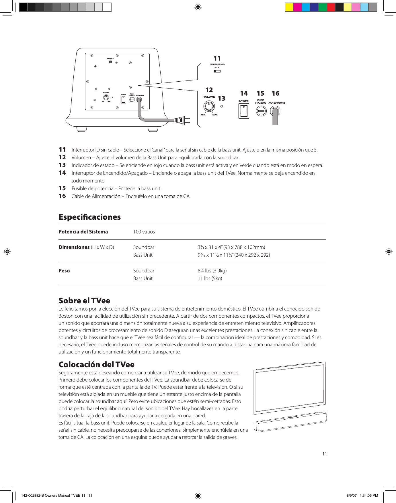 1111  Interruptor ID sin cable – Seleccione el “canal” para la señal sin cable de la bass unit. Ajústelo en la misma posición que 5.12   Volumen – Ajuste el volumen de la Bass Unit para equilibrarla con la soundbar.13   Indicador de estado – Se enciende en rojo cuando la bass unit está activa y en verde cuando está en modo en espera.14  Interruptor de Encendido/Apagado – Enciende o apaga la bass unit del TVee. Normalmente se deja encendido en todo momento.15  Fusible de potencia – Protege la bass unit.16   Cable de Alimentación – Enchúfelo en una toma de CA.WIRELESS ID4321VOLUMEPOWER FUSET1A/250V AC120V/60HZMIN MAXWIRELESS ID4321VOLUMEPOWER FUSET1A/250V AC120V/60HZMIN MAX111213 14 15 16EspecicacionesPotencia del Sistema  100 vatiosDimensiones (H x W x D)  Soundbar  33⁄4 x 31 x 4” (93 x 788 x 102mm)    Bass Unit  97⁄16 x 111⁄2 x 111⁄2” (240 x 292 x 292)Peso  Soundbar  8.4 lbs (3.9kg)   Bass Unit  11 lbs (5kg) Sobre el TVeeLe felicitamos por la elección del TVee para su sistema de entretenimiento doméstico. El TVee combina el conocido sonido Boston con una facilidad de utilización sin precedente. A partir de dos componentes compactos, el TVee proporciona un sonido que aportará una dimensión totalmente nueva a su experiencia de entretenimiento televisivo. Amplicadores potentes y circuitos de procesamiento de sonido D aseguran unas excelentes prestaciones. La conexión sin cable entre la soundbar y la bass unit hace que el TVee sea fácil de congurar — la combinación ideal de prestaciones y comodidad. Si es necesario, el TVee puede incluso memorizar las señales de control de su mando a distancia para una máxima facilidad de utilización y un funcionamiento totalmente transparente. Colocación del TVee Seguramente está deseando comenzar a utilizar su TVee, de modo que empecemos. Primero debe colocar los componentes del TVee. La soundbar debe colocarse de forma que esté centrada con la pantalla de TV. Puede estar frente a la televisión. O si su televisión está alojada en un mueble que tiene un estante justo encima de la pantalla puede colocar la soundbar aquí. Pero evite ubicaciones que estén semi-cerradas. Esto podría perturbar el equilibrio natural del sonido del TVee. Hay bocallaves en la parte trasera de la caja de la soundbar para ayudar a colgarla en una pared.Es fácil situar la bass unit. Puede colocarse en cualquier lugar de la sala. Como recibe la señal sin cable, no necesita preocuparse de las conexiones. Simplemente enchúfela en una toma de CA. La colocación en una esquina puede ayudar a reforzar la salida de graves.142-002882-B Owners Manual TVEE 11   11 8/9/07   1:34:05 PM