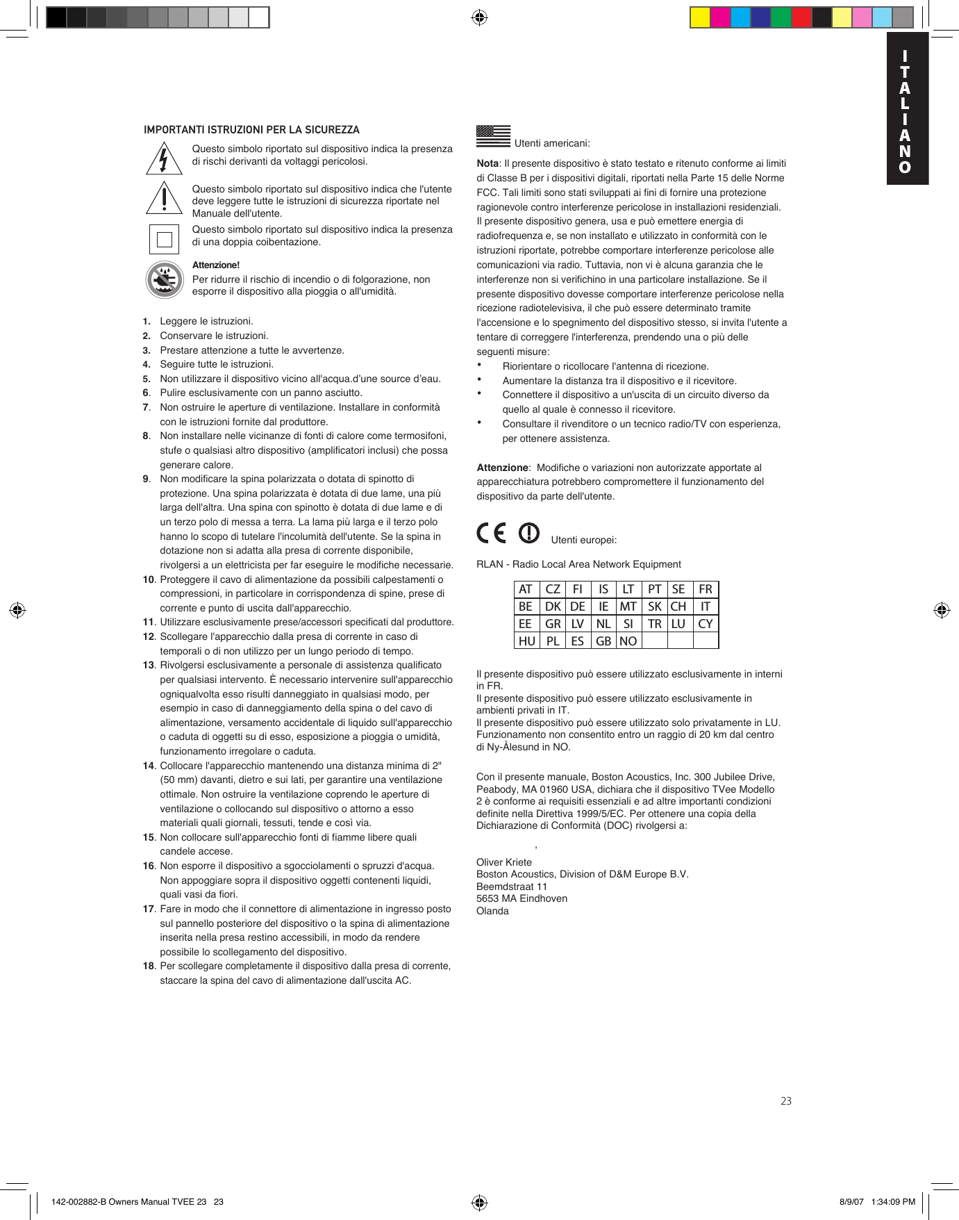 23IMPORTANTI ISTRUZIONI PER LA SICUREZZAUtenti americani:’Questo simbolo riportato sul dispositivo indica la presenza di rischi derivanti da voltaggi pericolosi.Questo simbolo riportato sul dispositivo indica che l&apos;utente deve leggere tutte le istruzioni di sicurezza riportate nel Manuale dell&apos;utente.Questo simbolo riportato sul dispositivo indica la presenza di una doppia coibentazione.Attenzione!Per ridurre il rischio di incendio o di folgorazione, non esporre il dispositivo alla pioggia o all&apos;umidità.RLAN - Radio Local Area Network Equipment Il presente dispositivo può essere utilizzato esclusivamente in interni in FR.Il presente dispositivo può essere utilizzato esclusivamente in ambienti privati in IT.Il presente dispositivo può essere utilizzato solo privatamente in LU.Funzionamento non consentito entro un raggio di 20 km dal centro di Ny-Ålesund in NO.Con il presente manuale, Boston Acoustics, Inc. 300 Jubilee Drive, Peabody, MA 01960 USA, dichiara che il dispositivo TVee Modello 2 è conforme ai requisiti essenziali e ad altre importanti condizioni definite nella Direttiva 1999/5/EC. Per ottenere una copia della Dichiarazione di Conformità (DOC) rivolgersi a:Oliver KrieteBoston Acoustics, Division of D&amp;M Europe B.V.Beemdstraat 115653 MA EindhovenOlandaUtenti europei:AT  CZ  FI  IS  LT  PT  SE  FR BE  DK  DE  IE  MT  SK  CH  IT EE  GR  LV  NL  SI  TR  LU  CY HU  PL  ES  GB  NONota: Il presente dispositivo è stato testato e ritenuto conforme ai limiti di Classe B per i dispositivi digitali, riportati nella Parte 15 delle Norme FCC. Tali limiti sono stati sviluppati ai fini di fornire una protezione ragionevole contro interferenze pericolose in installazioni residenziali. Il presente dispositivo genera, usa e può emettere energia di radiofrequenza e, se non installato e utilizzato in conformità con le istruzioni riportate, potrebbe comportare interferenze pericolose alle comunicazioni via radio. Tuttavia, non vi è alcuna garanzia che le interferenze non si verifichino in una particolare installazione. Se il presente dispositivo dovesse comportare interferenze pericolose nella ricezione radiotelevisiva, il che può essere determinato tramite l&apos;accensione e lo spegnimento del dispositivo stesso, si invita l&apos;utente a tentare di correggere l&apos;interferenza, prendendo una o più delle seguenti misure:•  Riorientare o ricollocare l&apos;antenna di ricezione.•  Aumentare la distanza tra il dispositivo e il ricevitore.•  Connettere il dispositivo a un&apos;uscita di un circuito diverso da    quello al quale è connesso il ricevitore.•  Consultare il rivenditore o un tecnico radio/TV con esperienza,    per ottenere assistenza.Attenzione:  Modifiche o variazioni non autorizzate apportate al apparecchiatura potrebbero compromettere il funzionamento del dispositivo da parte dell&apos;utente.1. Leggere le istruzioni.2. Conservare le istruzioni.3. Prestare attenzione a tutte le avvertenze.4. Seguire tutte le istruzioni.5. Non utilizzare il dispositivo vicino all&apos;acqua.d’une source d’eau.6.  Pulire esclusivamente con un panno asciutto.7.  Non ostruire le aperture di ventilazione. Installare in conformità con le istruzioni fornite dal produttore.8.  Non installare nelle vicinanze di fonti di calore come termosifoni, stufe o qualsiasi altro dispositivo (amplificatori inclusi) che possa generare calore.9.Non modificare la spina polarizzata o dotata di spinotto di protezione. Una spina polarizzata è dotata di due lame, una più larga dell&apos;altra. Una spina con spinotto è dotata di due lame e di un terzo polo di messa a terra. La lama più larga e il terzo polo hanno lo scopo di tutelare l&apos;incolumità dell&apos;utente. Se la spina in dotazione non si adatta alla presa di corrente disponibile, rivolgersi a un elettricista per far eseguire le modifiche necessarie.10. Proteggere il cavo di alimentazione da possibili calpestamenti o compressioni, in particolare in corrispondenza di spine, prese di corrente e punto di uscita dall&apos;apparecchio.11.Utilizzare esclusivamente prese/accessori specificati dal produttore.12. Scollegare l&apos;apparecchio dalla presa di corrente in caso di temporali o di non utilizzo per un lungo periodo di tempo. 13. Rivolgersi esclusivamente a personale di assistenza qualificato per qualsiasi intervento. È necessario intervenire sull&apos;apparecchio ogniqualvolta esso risulti danneggiato in qualsiasi modo, per esempio in caso di danneggiamento della spina o del cavo di alimentazione, versamento accidentale di liquido sull&apos;apparecchio o caduta di oggetti su di esso, esposizione a pioggia o umidità, funzionamento irregolare o caduta.14. Collocare l&apos;apparecchio mantenendo una distanza minima di 2&quot; (50 mm) davanti, dietro e sui lati, per garantire una ventilazione ottimale. Non ostruire la ventilazione coprendo le aperture di ventilazione o collocando sul dispositivo o attorno a esso materiali quali giornali, tessuti, tende e così via.15. Non collocare sull&apos;apparecchio fonti di fiamme libere quali candele accese.16. Non esporre il dispositivo a sgocciolamenti o spruzzi d&apos;acqua. Non appoggiare sopra il dispositivo oggetti contenenti liquidi, quali vasi da fiori.17. Fare in modo che il connettore di alimentazione in ingresso posto sul pannello posteriore del dispositivo o la spina di alimentazione inserita nella presa restino accessibili, in modo da rendere possibile lo scollegamento del dispositivo.18.Per scollegare completamente il dispositivo dalla presa di corrente, staccare la spina del cavo di alimentazione dall&apos;uscita AC.EnITALIANO142-002882-B Owners Manual TVEE 23   23 8/9/07   1:34:09 PM