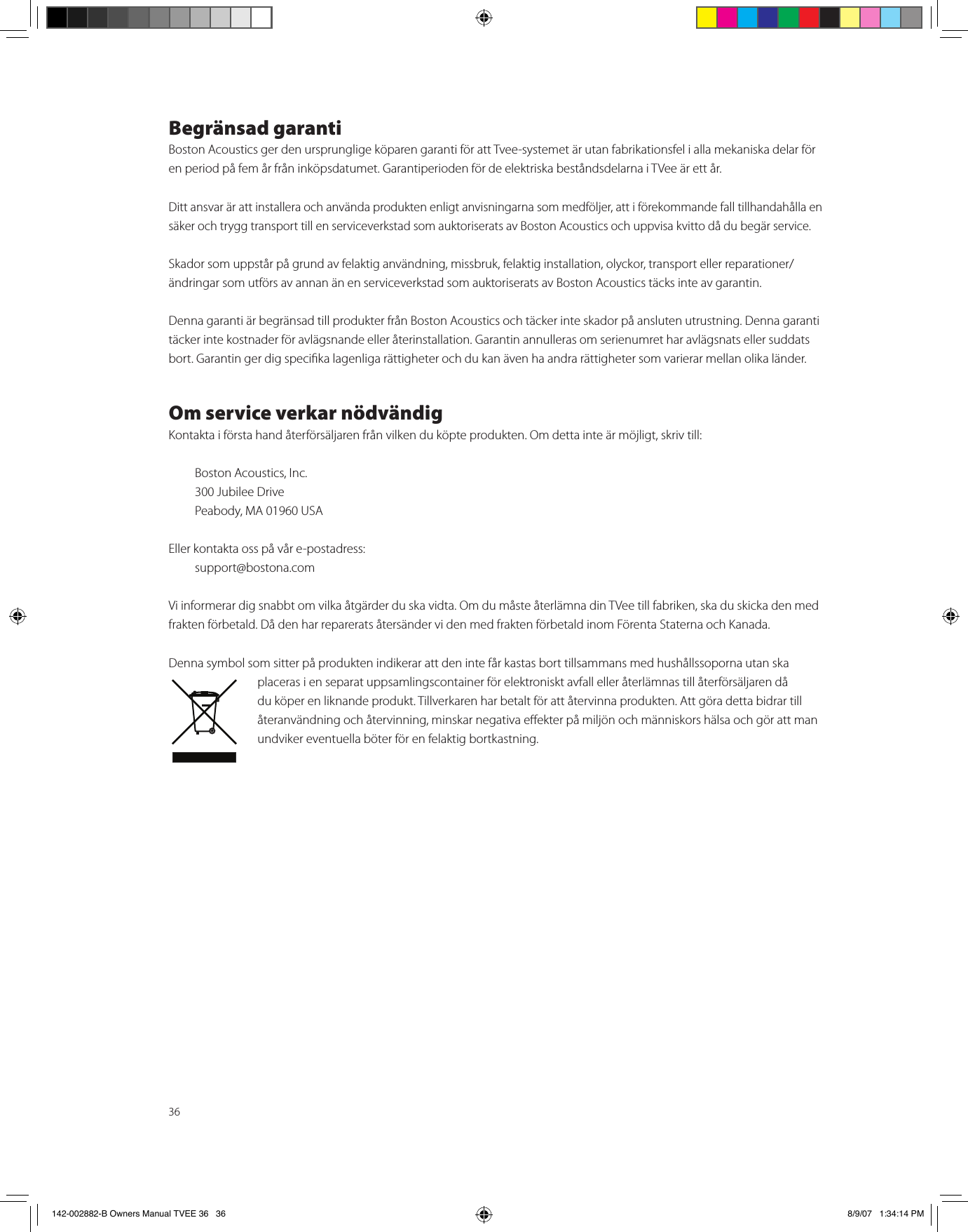 36Begränsad garantiBoston Acoustics ger den ursprunglige köparen garanti för att Tvee-systemet är utan fabrikationsfel i alla mekaniska delar för en period på fem år från inköpsdatumet. Garantiperioden för de elektriska beståndsdelarna i TVee är ett år.Ditt ansvar är att installera och använda produkten enligt anvisningarna som medföljer, att i förekommande fall tillhandahålla en säker och trygg transport till en serviceverkstad som auktoriserats av Boston Acoustics och uppvisa kvitto då du begär service.Skador som uppstår på grund av felaktig användning, missbruk, felaktig installation, olyckor, transport eller reparationer/ändringar som utförs av annan än en serviceverkstad som auktoriserats av Boston Acoustics täcks inte av garantin.Denna garanti är begränsad till produkter från Boston Acoustics och täcker inte skador på ansluten utrustning. Denna garanti täcker inte kostnader för avlägsnande eller återinstallation. Garantin annulleras om serienumret har avlägsnats eller suddats bort. Garantin ger dig specika lagenliga rättigheter och du kan även ha andra rättigheter som varierar mellan olika länder.Om service verkar nödvändigKontakta i första hand återförsäljaren från vilken du köpte produkten. Om detta inte är möjligt, skriv till:   Boston Acoustics, Inc.  300 Jubilee Drive  Peabody, MA 01960 USAEller kontakta oss på vår e-postadress:   support@bostona.comVi informerar dig snabbt om vilka åtgärder du ska vidta. Om du måste återlämna din TVee till fabriken, ska du skicka den med frakten förbetald. Då den har reparerats återsänder vi den med frakten förbetald inom Förenta Staterna och Kanada.Denna symbol som sitter på produkten indikerar att den inte får kastas bort tillsammans med hushållssoporna utan ska placeras i en separat uppsamlingscontainer för elektroniskt avfall eller återlämnas till återförsäljaren då du köper en liknande produkt. Tillverkaren har betalt för att återvinna produkten. Att göra detta bidrar till återanvändning och återvinning, minskar negativa eekter på miljön och människors hälsa och gör att man undviker eventuella böter för en felaktig bortkastning. 142-002882-B Owners Manual TVEE 36   36 8/9/07   1:34:14 PM