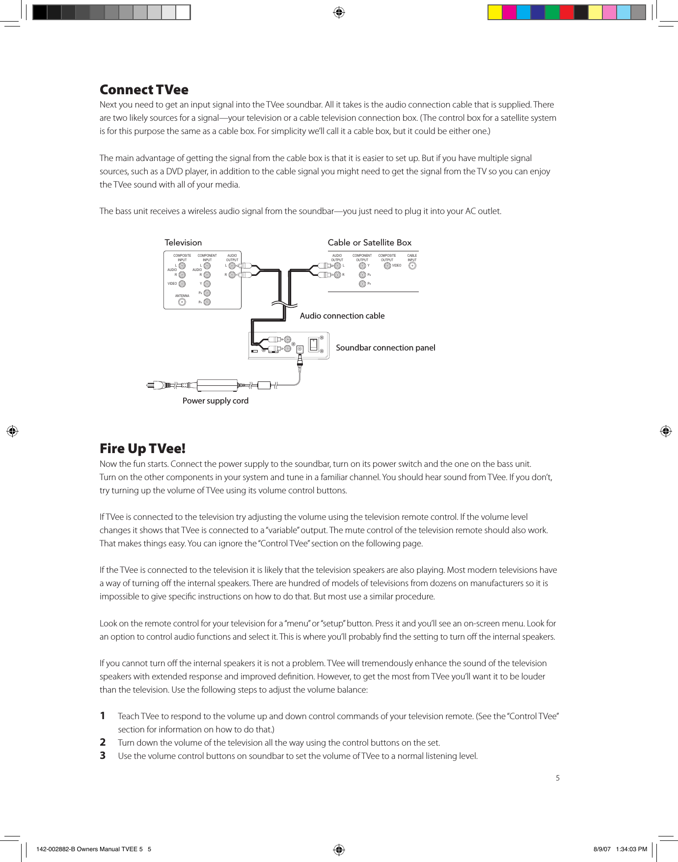 5Connect TVeeNext you need to get an input signal into the TVee soundbar. All it takes is the audio connection cable that is supplied. There are two likely sources for a signal—your television or a cable television connection box. (The control box for a satellite system is for this purpose the same as a cable box. For simplicity we’ll call it a cable box, but it could be either one.) The main advantage of getting the signal from the cable box is that it is easier to set up. But if you have multiple signal sources, such as a DVD player, in addition to the cable signal you might need to get the signal from the TV so you can enjoy the TVee sound with all of your media. The bass unit receives a wireless audio signal from the soundbar—you just need to plug it into your AC outlet. Fire Up TVee!Now the fun starts. Connect the power supply to the soundbar, turn on its power switch and the one on the bass unit.  Turn on the other components in your system and tune in a familiar channel. You should hear sound from TVee. If you don’t, try turning up the volume of TVee using its volume control buttons.  If TVee is connected to the television try adjusting the volume using the television remote control. If the volume level changes it shows that TVee is connected to a “variable” output. The mute control of the television remote should also work. That makes things easy. You can ignore the “Control TVee” section on the following page.    If the TVee is connected to the television it is likely that the television speakers are also playing. Most modern televisions have a way of turning o the internal speakers. There are hundred of models of televisions from dozens on manufacturers so it is impossible to give specic instructions on how to do that. But most use a similar procedure.Look on the remote control for your television for a “menu” or “setup” button. Press it and you’ll see an on-screen menu. Look for an option to control audio functions and select it. This is where you’ll probably nd the setting to turn o the internal speakers. If you cannot turn o the internal speakers it is not a problem. TVee will tremendously enhance the sound of the television speakers with extended response and improved denition. However, to get the most from TVee you’ll want it to be louder than the television. Use the following steps to adjust the volume balance:1  Teach TVee to respond to the volume up and down control commands of your television remote. (See the “Control TVee” section for information on how to do that.)2  Turn down the volume of the television all the way using the control buttons on the set.3  Use the volume control buttons on soundbar to set the volume of TVee to a normal listening level. TelevisionCOMPONENT INPUT L AUDIO RY PBPRCOMPOSITEINPUT ANTENNA L AUDIO RVIDEOAUDIO OUTPUT L  RCable or Satellite BoxCOMPONENT OUTPUT Y PBPRCOMPOSITEOUTPUT CABLEINPUT VIDEOAUDIO OUTPUT L  RAudio connection cableSoundbar connection panelPower supply cord142-002882-B Owners Manual TVEE 5   5 8/9/07   1:34:03 PM