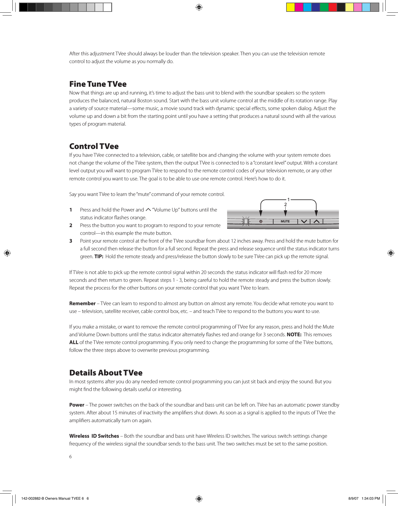 6After this adjustment TVee should always be louder than the television speaker. Then you can use the television remote  control to adjust the volume as you normally do. Fine Tune TVeeNow that things are up and running, it’s time to adjust the bass unit to blend with the soundbar speakers so the system produces the balanced, natural Boston sound. Start with the bass unit volume control at the middle of its rotation range. Play a variety of source material—some music, a movie sound track with dynamic special eects, some spoken dialog. Adjust the volume up and down a bit from the starting point until you have a setting that produces a natural sound with all the various types of program material.  Control TVeeIf you have TVee connected to a television, cable, or satellite box and changing the volume with your system remote does not change the volume of the TVee system, then the output TVee is connected to is a “constant level” output. With a constant level output you will want to program TVee to respond to the remote control codes of your television remote, or any other remote control you want to use. The goal is to be able to use one remote control. Here’s how to do it. Say you want TVee to learn the “mute” command of your remote control. 1  Press and hold the Power and T “Volume Up“ buttons until the status indicator ashes orange.2  Press the button you want to program to respond to your remote control—in this example the mute button.3 Point your remote control at the front of the TVee soundbar from about 12 inches away. Press and hold the mute button for a full second then release the button for a full second. Repeat the press and release sequence until the status indicator turns green. TIP:  Hold the remote steady and press/release the button slowly to be sure TVee can pick up the remote signal. If TVee is not able to pick up the remote control signal within 20 seconds the status indicator will ash red for 20 more seconds and then return to green. Repeat steps 1 - 3, being careful to hold the remote steady and press the button slowly. Repeat the process for the other buttons on your remote control that you want TVee to learn. Remember – TVee can learn to respond to almost any button on almost any remote. You decide what remote you want to use – television, satellite receiver, cable control box, etc. – and teach TVee to respond to the buttons you want to use. If you make a mistake, or want to remove the remote control programming of TVee for any reason, press and hold the Mute and Volume Down buttons until the status indicator alternately ashes red and orange for 3 seconds. NOTE:  This removes ALL of the TVee remote control programming. If you only need to change the programming for some of the TVee buttons, follow the three steps above to overwrite previous programming.   Details About TVeeIn most systems after you do any needed remote control programming you can just sit back and enjoy the sound. But you might nd the following details useful or interesting. Power – The power switches on the back of the soundbar and bass unit can be left on. TVee has an automatic power standby system. After about 15 minutes of inactivity the ampliers shut down. As soon as a signal is applied to the inputs of TVee the ampliers automatically turn on again.Wireless  ID Switches – Both the soundbar and bass unit have Wireless ID switches. The various switch settings change frequency of the wireless signal the soundbar sends to the bass unit. The two switches must be set to the same position.  1/£Ó142-002882-B Owners Manual TVEE 6   6 8/9/07   1:34:03 PM