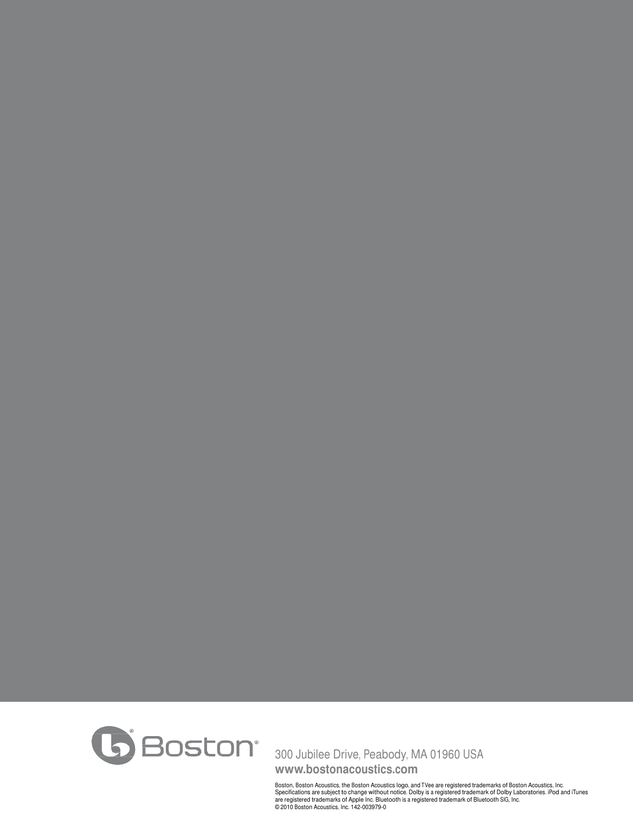 12 300 Jubilee Drive, Peabody, MA 01960 USA www.bostonacoustics.com Boston, Boston Acoustics, the Boston Acoustics logo, and TVee are registered trademarks of Boston Acoustics, Inc. Specifications are subject to change without notice. Dolby is a registered trademark of Dolby Laboratories. iPod and iTunes are registered trademarks of Apple Inc. Bluetooth is a registered trademark of Bluetooth SIG, Inc. © 2010 Boston Acoustics, Inc. 142-003979-0   