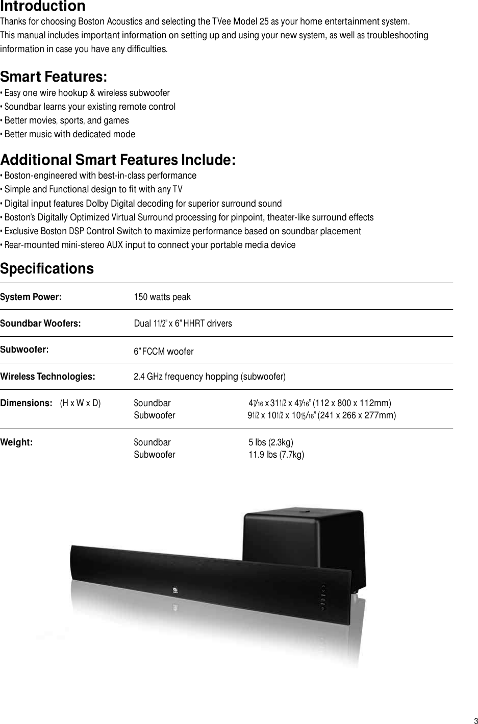   Introduction Thanks for choosing Boston Acoustics and selecting the TVee Model 25 as your home entertainment system. This manual includes important information on setting up and using your new system, as well as troubleshooting information in case you have any difficulties. Smart Features: • Easy one wire hookup &amp; wireless subwoofer • Soundbar learns your existing remote control • Better movies, sports, and games • Better music with dedicated mode  Additional Smart Features Include: • Boston-engineered with best-in-class performance • Simple and Functional design to fit with any TV • Digital input features Dolby Digital decoding for superior surround sound • Boston’s Digitally Optimized Virtual Surround processing for pinpoint, theater-like surround effects • Exclusive Boston DSP Control Switch to maximize performance based on soundbar placement • Rear-mounted mini-stereo AUX input to connect your portable media device  Specifications System Power: 150 watts peak Soundbar Woofers: Dual 11/2” x 6” HHRT drivers Subwoofer: 6” FCCM woofer Wireless Technologies: 2.4 GHz frequency hopping (subwoofer) Dimensions:   (H x W x D) Soundbar 47/16 x 311/2 x 47/16” (112 x 800 x 112mm) Subwoofer 91/2 x 101/2 x 1015/16” (241 x 266 x 277mm) Weight: Soundbar 5 lbs (2.3kg) Subwoofer 11.9 lbs (7.7kg) 3 